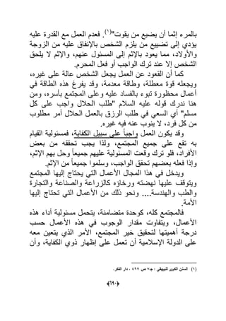 (066)
"‫ٌقوت‬ ‫من‬ ‫ٌضٌع‬ ‫أن‬ ‫إثما‬ ‫بالمرء‬(1)
‫علٌه‬ ‫القدرة‬ ‫مع‬ ‫العمل‬ ‫فعدم‬ .
‫الزوجة‬ ‫من‬ ‫علٌه‬ ‫باإلنفاق‬ ‫الشخص‬ ‫ٌلزم‬ ‫من‬ ‫تضٌٌع‬ ‫إلى‬ ‫ٌإدي‬
‫واألوالد‬‫ٌلحق‬ ‫ال‬ ‫واإلثم‬ ،‫عنهم‬ ‫المسبول‬ ‫إلى‬ ‫باإلثم‬ ‫ٌعود‬ ‫مما‬ ،
.‫المحرم‬ ‫فعل‬ ‫أو‬ ‫الواجب‬ ‫ترك‬ ‫عند‬ ‫إال‬ ‫الشخص‬
،‫ؼٌره‬ ‫على‬ ‫عالة‬ ‫الشخص‬ ‫ٌجعل‬ ‫العمل‬ ‫عن‬ ‫القعود‬ ‫أن‬ ‫كما‬
ً‫ف‬ ‫الطاقة‬ ‫هذه‬ ‫ٌفرغ‬ ‫وقد‬ ،‫معدمة‬ ‫وطاقة‬ ،‫معطلة‬ ‫قوة‬ ‫وٌجعله‬
‫ومن‬ ،‫بؤسره‬ ‫المجتمع‬ ‫وعلى‬ ‫علٌه‬ ‫بالفساد‬ ‫تبوء‬ ‫محظورة‬ ‫أعمال‬
‫ندر‬ ‫هنا‬‫كل‬ ‫على‬ ‫واجب‬ ‫الحالل‬ ‫"طلب‬ ‫السالم‬ ‫علٌه‬ ‫قوله‬ ‫ك‬
‫مطلوب‬ ‫أمر‬ ‫الحالل‬ ‫بالعمل‬ ‫الرزق‬ ‫طلب‬ ً‫ف‬ ً‫السع‬ ‫أي‬ "‫مسلم‬
.‫ؼٌره‬ ‫فٌه‬ ‫عنه‬ ‫ٌنوب‬ ‫ال‬ ،‫فرد‬ ‫كل‬ ‫من‬
‫العمل‬ ‫ٌكون‬ ‫وقد‬‫الكفاٌة‬ ‫سبٌل‬ ‫على‬ ً‫ا‬‫واجب‬‫القٌام‬ ‫فمسبولٌة‬ ،
‫بعض‬ ‫من‬ ‫تحققه‬ ‫ٌجب‬ ‫ولذا‬ ،‫المجتمع‬ ‫جمٌع‬ ‫على‬ ‫تقع‬ ‫به‬
‫الم‬ ‫وقعت‬ ‫ترك‬ ‫فلو‬ ،‫األفراد‬،‫اإلثم‬ ‫بهم‬ ‫وحل‬ ً‫ا‬‫جمٌع‬ ‫علٌهم‬ ‫سبولٌة‬
.‫اإلثم‬ ‫من‬ ً‫ا‬‫جمٌع‬ ‫وسلموا‬ ،‫الواجب‬ ‫تحقق‬ ‫بعضهم‬ ‫فعله‬ ‫وإذا‬
‫المجتمع‬ ‫إلٌها‬ ‫ٌحتاج‬ ً‫الت‬ ‫األعمال‬ ‫المجال‬ ‫هذا‬ ً‫ف‬ ‫وٌدخل‬
‫والتجارة‬ ‫والصناعة‬ ‫كالزراعة‬ ‫ورخاإه‬ ‫نهضته‬ ‫علٌها‬ ‫وٌتوقؾ‬
‫إلٌها‬ ‫تحتاج‬ ً‫الت‬ ‫األعمال‬ ‫من‬ ‫ذلك‬ ‫ونحو‬ ....‫والهندسة‬ ‫والطب‬
.‫األمة‬
‫هذه‬ ‫أداء‬ ‫مسبولٌة‬ ‫ٌتحمل‬ ،‫متضامنة‬ ‫كوحدة‬ ،‫كله‬ ‫فالمجتمع‬
‫حسب‬ ‫األعمال‬ ‫هذه‬ ً‫ف‬ ‫الوجوب‬ ‫مقدار‬ ‫وٌتفاوت‬ ،‫األعمال‬
‫معه‬ ‫ٌتعٌن‬ ‫الذي‬ ‫األمر‬ ،‫المجتمع‬ ‫خٌر‬ ‫لتحقٌق‬ ‫أهمٌتها‬ ‫درجة‬
‫وأن‬ ،‫الكفاٌة‬ ‫ذوي‬ ‫إظهار‬ ‫على‬ ‫تعمل‬ ‫أن‬ ‫اإلسالمٌة‬ ‫الدولة‬ ‫على‬
(1)‫جػ‬ : ‫لمبييقي‬ ‫ى‬‫الكبر‬ ‫السنف‬7‫ص‬467.‫الفكر‬ ‫دار‬ ،
 