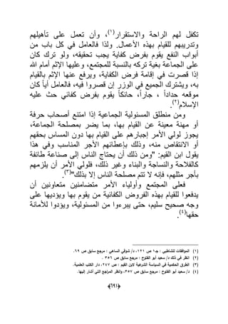 (066)
‫واالستقرار‬ ‫الراحة‬ ‫لهم‬ ‫تكفل‬(1)
‫على‬ ‫تعمل‬ ‫وأن‬ ،‫تؤهٌلهم‬
‫من‬ ‫باب‬ ‫كل‬ ً‫ف‬ ‫فالعامل‬ ‫ولذا‬ .‫األعمال‬ ‫بهذه‬ ‫للقٌام‬ ‫وتدرٌبهم‬
‫كان‬ ‫ترك‬ ‫ولو‬ ،‫تحقٌقه‬ ‫ٌجب‬ ‫كفاٌة‬ ‫بفرض‬ ‫ٌقوم‬ ‫النفع‬ ‫أبواب‬
‫هللا‬ ‫أمام‬ ‫اإلثم‬ ‫وعلٌها‬ ،‫للمجتمع‬ ‫بالنسبة‬ ‫تركه‬ ‫بؽٌة‬ ‫الجماعة‬ ‫على‬
‫بالقٌام‬ ‫اإلثم‬ ‫عنها‬ ‫وٌرفع‬ ،‫الكفاٌة‬ ‫فرض‬ ‫إقامة‬ ً‫ف‬ ‫قصرت‬ ‫إذا‬
‫ا‬ ً‫ف‬ ‫الجمٌع‬ ‫وٌشترك‬ ،‫به‬‫كان‬ ً‫ا‬ٌ‫أ‬ ‫فالعامل‬ ،‫فٌه‬ ‫قصروا‬ ‫إن‬ ‫لوزر‬
‫علٌه‬ ‫حث‬ ً‫كفاب‬ ‫بفرض‬ ‫ٌقوم‬ ً‫ا‬‫حابك‬ ،ً‫ا‬‫جار‬ ، ً‫ا‬‫حداد‬ ‫موقعه‬
‫اإلسالم‬(2)
.
‫حرفة‬ ‫أصحاب‬ ‫امتنع‬ ‫إذا‬ ‫الجماعٌة‬ ‫المسبولٌة‬ ‫منطلق‬ ‫ومن‬
،‫الجماعة‬ ‫بمصلحة‬ ‫ٌضر‬ ‫بما‬ ،‫بها‬ ‫القٌام‬ ‫عن‬ ‫معٌنة‬ ‫مهنة‬ ‫أو‬
‫بح‬ ‫المساس‬ ‫دون‬ ‫بها‬ ‫القٌام‬ ‫على‬ ‫إجبارهم‬ ‫األمر‬ ً‫لول‬ ‫ٌجوز‬‫قهم‬
‫األجر‬ ‫بإعطابهم‬ ‫وذلك‬ ،‫منه‬ ‫االنتقاص‬ ‫أو‬‫هذا‬ ً‫وف‬ ‫المناسب‬
‫القٌم‬ ‫ابن‬ ‫ٌقول‬‫طابفة‬ ‫صناعة‬ ‫إلى‬ ‫الناس‬ ‫ٌحتاج‬ ‫أن‬ ‫ذلك‬ ‫"ومن‬ :
‫ٌلزمهم‬ ‫أن‬ ‫األمر‬ ً‫فلول‬ ،‫ذلك‬ ‫وؼٌر‬ ‫والبناء‬ ‫والنساجة‬ ‫كالفالحة‬
"‫بذلك‬ ‫إال‬ ‫الناس‬ ‫مصلحة‬ ‫تتم‬ ‫ال‬ ‫فإنه‬ ،‫مثلهم‬ ‫بؤجر‬(3)
.
‫متضامنٌن‬ ‫األمر‬ ‫وأولٌاء‬ ‫المجتمع‬ ‫فعلى‬‫أن‬ ‫متعاونٌن‬
‫على‬ ‫وٌإدٌها‬ ‫بها‬ ‫ٌقوم‬ ‫من‬ ‫الكفابٌة‬ ‫الفروض‬ ‫بهذه‬ ‫للقٌام‬ ‫ٌدفعوا‬
‫لألمانة‬ ‫وٌإدوا‬ ،‫المسبولٌة‬ ‫من‬ ‫ٌبرءوا‬ ‫حتى‬ ،‫سلٌم‬ ‫صحٌح‬ ‫وجه‬
‫حقها‬(4)
.
(1)‫جػ‬ : ‫لمشاطبي‬ ‫افقات‬‫و‬‫الم‬1‫ص‬121‫ص‬ ‫سابؽ‬ ‫مرجع‬ : ‫الساىي‬ ‫شوقي‬ /‫د‬ ،69.
(2)‫ص‬ ‫سابؽ‬ ‫مرجع‬ : ‫الفتوح‬ ‫أبو‬ ‫سعيد‬ /‫د‬ ‫ذلؾ‬ ‫في‬ ‫انظر‬356.
(3)‫ص‬ : ‫القيـ‬ ‫البف‬ ‫عية‬‫الشر‬ ‫السياسة‬ ‫في‬ ‫الحكمية‬ ‫الطرؽ‬247.‫العممية‬ ‫الكتب‬ ‫دار‬ ،
(4)‫مرجع‬ : ‫الفتوح‬ ‫أبو‬ ‫سعيد‬ /‫د‬‫ص‬ ‫سابؽ‬357‫ال‬ ‫انظر‬‫و‬ ،‫م‬‫إلييا‬ ‫أشار‬ ‫التي‬ ‫اجع‬‫ر‬.
 
