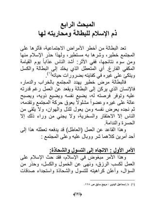 (066)
‫الرابع‬ ‫المبحث‬
‫لها‬ ‫ومحاربته‬ ‫للبطالة‬ ‫اإلسالم‬ ‫ذم‬
‫على‬ ‫فؤثرها‬ ،‫االجتماعٌة‬ ‫األمراض‬ ‫أخطر‬ ‫من‬ ‫البطالة‬ ‫تعد‬
‫وشرها‬ ،‫خطٌر‬ ‫المجتمع‬‫منها‬ ‫اإلسالم‬ ‫حذر‬ ‫ولهذا‬ ،‫مستطٌر‬ ‫به‬
‫القٌامة‬ ‫ٌوم‬ ً‫ا‬‫عذاب‬ ‫الناس‬ ‫أشد‬ :‫األثر‬ ً‫فف‬ ،‫نتابجها‬ ‫سوء‬ ‫ومن‬
‫والكسل‬ ‫البطالة‬ ‫إلى‬ ‫ٌخلد‬ ‫الذي‬ ‫المتعطل‬ ‫أي‬ .‫الفارغ‬ ً‫المكف‬
‫حٌاته‬ ‫بضرورات‬ ‫كفاٌته‬ ً‫ف‬ ‫ؼٌره‬ ‫على‬ ‫وٌتكا‬(1)
.
،‫والدمار‬ ‫بالخراب‬ ‫المجتمع‬ ‫ٌهدد‬ ‫خطٌر‬ ‫مرض‬ ‫فالبطالة‬
‫ٌركن‬ ‫الذي‬ ‫فاإلنسان‬‫قدرته‬ ‫رؼم‬ ‫العمل‬ ‫عن‬ ‫وٌقعد‬ ‫البطالة‬ ‫إلى‬
‫وٌصبح‬ ،‫ذوٌه‬ ‫وٌضٌع‬ ‫نفسه‬ ‫ٌضٌع‬ ،‫له‬ ‫فرصته‬ ‫وتوفر‬ ‫علٌه‬
،‫وتقدمه‬ ‫المجتمع‬ ‫حركة‬ ‫ٌعوق‬ ً‫ال‬‫مشلو‬ ً‫ا‬‫وعضو‬ ‫ؼٌره‬ ‫على‬ ‫عالة‬
‫من‬ ‫ٌلقى‬ ‫وال‬ ،‫والهوان‬ ‫للذل‬ ‫ٌعول‬ ‫ومن‬ ‫نفسه‬ ‫ٌعرض‬ ‫نجده‬ ‫ثم‬
‫إال‬ ‫الناس‬‫من‬ ً‫ٌجن‬ ‫وال‬ ،‫والسخرٌة‬ ‫االحتقار‬‫إال‬ ‫ذلك‬ ‫وراء‬
‫الحسرة‬.‫والندامة‬
‫إلى‬ ‫هذا‬ ‫تعطله‬ ‫ٌدفعه‬ ‫قد‬ )‫(العاطل‬ ‫العمل‬ ‫عن‬ ‫القاعد‬ ‫وهذا‬
: ‫المجتمع‬ ‫وعلى‬ ‫علٌه‬ ‫ووبال‬ ‫شر‬ ‫كالهما‬ ‫أمرٌن‬ ‫أحد‬
:‫والشحاذة‬ ‫التسول‬ ‫إلى‬ ‫االتجاه‬ : ‫األول‬ ‫األمر‬
‫على‬ ‫اإلسالم‬ ‫حث‬ ‫فقد‬ ،‫اإلسالم‬ ً‫ف‬ ‫مبؽوض‬ ‫األمر‬ ‫وهذا‬
‫من‬ ‫وحذر‬ ،‫والكسل‬ ‫الخمول‬ ‫عن‬ ‫ونهى‬ ،‫الرزق‬ ‫لكسب‬ ‫العمل‬
‫السإال‬‫صدقات‬ ‫واستجداء‬ ‫والشحاذة‬ ‫للتسول‬ ‫كراهٌته‬ ‫وأعلن‬ ،
(1)‫ص‬ ‫سابؽ‬ ‫مرجع‬ : ‫البدوي‬ ‫إسماعيؿ‬ /‫د‬168.
 