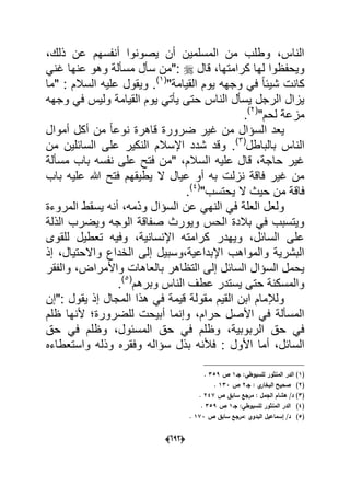 (066)
،‫ذلك‬ ‫عن‬ ‫أنفسهم‬ ‫ٌصونوا‬ ‫أن‬ ‫المسلمٌن‬ ‫من‬ ‫وطلب‬ ،‫الناس‬
‫قال‬ ،‫كرامتها‬ ‫لها‬ ‫وٌحفظوا‬ً‫ؼن‬ ‫عنها‬ ‫وهو‬ ‫مسؤلة‬ ‫سؤل‬ ‫:"من‬
"‫القٌامة‬ ‫ٌوم‬ ‫وجهه‬ ً‫ف‬ ً‫ا‬‫شٌب‬ ‫كانت‬(1)
‫"ما‬ : ‫السالم‬ ‫علٌه‬ ‫وٌقول‬ .
‫ول‬ ‫القٌامة‬ ‫ٌوم‬ ً‫ٌؤت‬ ‫حتى‬ ‫الناس‬ ‫ٌسؤل‬ ‫الرجل‬ ‫ٌزال‬‫وجهه‬ ً‫ف‬ ‫ٌس‬
"‫لحم‬ ‫مزعة‬(2)
.
‫أموال‬ ‫أكل‬ ‫من‬ ً‫ا‬‫نوع‬ ‫قاهرة‬ ‫ضرورة‬ ‫ؼٌر‬ ‫من‬ ‫السإال‬ ‫ٌعد‬
‫بالباطل‬ ‫الناس‬(3)
‫من‬ ‫السابلٌن‬ ‫على‬ ‫النكٌر‬ ‫اإلسالم‬ ‫شدد‬ ‫وقد‬ .
‫مسؤلة‬ ‫باب‬ ‫نفسه‬ ‫على‬ ‫فتح‬ ‫"من‬ ،‫السالم‬ ‫علٌه‬ ‫قال‬ ،‫حاجة‬ ‫ؼٌر‬
‫باب‬ ‫علٌه‬ ‫هللا‬ ‫فتح‬ ‫ٌطٌقهم‬ ‫ال‬ ‫عٌال‬ ‫أو‬ ‫به‬ ‫نزلت‬ ‫فاقة‬ ‫ؼٌر‬ ‫من‬
‫ال‬ ‫حٌث‬ ‫من‬ ‫فاقة‬"‫ٌحتسب‬(4)
.
‫المروءة‬ ‫ٌسقط‬ ‫أنه‬ ،‫وذمه‬ ‫السإال‬ ‫عن‬ ً‫النه‬ ً‫ف‬ ‫العلة‬ ‫ولعل‬
‫الذلة‬ ‫وٌضرب‬ ‫الوجه‬ ‫صفاقة‬ ‫وٌورث‬ ‫الحس‬ ‫بالدة‬ ً‫ف‬ ‫وٌتسبب‬
‫للقوى‬ ‫تعطٌل‬ ‫وفٌه‬ ،‫اإلنسانٌة‬ ‫كرامته‬ ‫وٌهدر‬ ،‫السابل‬ ‫على‬
‫إذ‬ ،‫واالحتٌال‬ ‫الخداع‬ ‫إلى‬ ‫اإلبداعٌة،وسبٌل‬ ‫والمواهب‬ ‫البشرٌة‬
‫التظاهر‬ ‫إلى‬ ‫السابل‬ ‫السإال‬ ‫ٌحمل‬‫والفقر‬ ،‫واألمراض‬ ‫بالعاهات‬
‫وبرهم‬ ‫الناس‬ ‫عطؾ‬ ‫ٌستدر‬ ‫حتى‬ ‫والمسكنة‬(5)
.
‫:"إن‬ ‫ٌقول‬ ‫إذ‬ ‫المجال‬ ‫هذا‬ ً‫ف‬ ‫قٌمة‬ ‫مقولة‬ ‫القٌم‬ ‫ابن‬ ‫ولإلمام‬
‫ظلم‬ ‫ألنها‬ ‫للضرورة‬ ‫أبٌحت‬ ‫وإنما‬ ،‫حرام‬ ‫األصل‬ ً‫ف‬ ‫المسؤلة‬
‫حق‬ ً‫ف‬ ‫وظلم‬ ،‫المسبول‬ ‫حق‬ ً‫ف‬ ‫وظلم‬ ،‫الربوبٌة‬ ‫حق‬ ً‫ف‬
‫سإا‬ ‫بذل‬ ‫فألنه‬ : ‫األول‬ ‫أما‬ ،‫السابل‬‫واستعطاءه‬ ‫وذله‬ ‫وفقره‬ ‫له‬
(1‫جػ‬ :‫لمسيوطي‬ ‫المنثور‬ ‫الدر‬ )1‫ص‬359.
(2)‫جػ‬ : ‫ي‬‫البخار‬ ‫صحيح‬2‫ص‬133.
(3‫ص‬ ‫سابؽ‬ ‫مرجع‬ : ‫الجمؿ‬ ‫ىشاـ‬ /‫د‬ )247.
(4)‫جػ‬ :‫لمسيوطي‬ ‫المنثور‬ ‫الدر‬1‫ص‬359.
(5)‫البد‬ ‫إسماعيؿ‬ /‫د‬‫ص‬ ‫سابؽ‬ ‫:مرجع‬ ‫وي‬173.
 