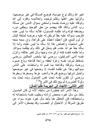 (066)
،‫موضعها‬ ‫ؼٌر‬ ً‫ف‬ ‫المسؤلة‬ ‫فوضع‬ ،‫عبودٌة‬ ‫نوع‬ ‫وذلك‬ ‫هللا‬ ‫لؽٌر‬
‫هللا‬ ‫إلى‬ ‫وفقره‬ ‫وإخالصه‬ ‫توحٌده‬ ‫وظلم‬ ‫أهلها‬ ‫بؽٌر‬ ‫وأنزلها‬
‫مسؤلة‬ ‫عن‬ ‫الناس‬ ‫بسإال‬ ‫واستؽنى‬ ‫بقسمه‬ ‫ورضاه‬ ‫علٌه‬ ‫وتوكله‬
‫نوره‬ ‫وٌطفا‬ ‫التوحٌد‬ ‫حق‬ ‫من‬ ‫ٌهضم‬ ‫كله‬ ‫وذلك‬ ‫الناس‬ ‫رب‬
‫ظلمه‬ ‫قوته.وأما‬ ‫وٌضعفه‬‫عنده‬ ‫لٌس‬ ‫ما‬ ‫سؤله‬ ‫فألنه‬ ،‫للمسبول‬
‫البذل‬ ‫لمشقة‬ ‫وعرضه‬ ‫علٌه‬ ‫له‬ ‫ٌكن‬ ‫لم‬ ً‫ا‬‫حق‬ ‫علٌه‬ ‫بسإاله‬ ‫فؤوجب‬
‫منعه‬ ‫منعه‬ ‫وإن‬ ،‫كراهة‬ ‫على‬ ‫أعطاه‬ ‫أعطاه‬ ‫فإن‬ ،‫المنع‬ ‫لوم‬ ‫أو‬
‫إذا‬ ‫وأما‬ ،‫علٌه‬ ‫لٌس‬ ‫ما‬ ‫سؤله‬ ‫إذا‬ ‫هذا‬ ‫وإؼماض‬ ‫استحٌاء‬ ‫على‬
.‫بسإاله‬ ‫ٌظلمه‬ ‫ولم‬ ‫ذلك‬ ً‫ف‬ ‫ٌدخل‬ ‫فلم‬ ،‫عنده‬ ‫له‬ ‫هو‬ ً‫ا‬‫حق‬ ‫سؤله‬
‫وأم‬‫وانزل‬ ،‫خالقه‬ ‫لؽٌر‬ ‫وذل‬ ‫وجهه‬ ‫ماء‬ ‫أراق‬ ‫فإنه‬ ‫لنفسه‬ ‫ظلمه‬ ‫ا‬
،‫المرتبتٌن‬ ‫أدنى‬ ‫نفسه‬ً‫ورض‬ ‫الحالتٌن‬ ‫بؤبخس‬ ‫لها‬ ً‫ورض‬
‫صبره‬ ‫وباع‬ ‫قناعته‬ ‫وراحة‬ ‫تعففه‬ ‫وعزة‬ ‫نفسه‬ ‫شرؾ‬ ‫بإسقاط‬
‫وا‬ ‫له‬ ‫قسم‬ ‫بما‬ ‫وقناعته‬ ‫وتوكله‬ ‫ورضاه‬‫الناس‬ ‫على‬ ‫ستؽناءه‬
‫وهذا‬ ‫بسإالهم‬‫موضعها‬ ‫ؼٌر‬ ً‫ف‬ ‫وضعها‬ ‫إذ‬ ،‫لنفسه‬ ‫ظلمه‬ ‫عن‬
‫وحقرها‬ ‫وصؽرها‬ ‫عزها‬ ‫وأذهب‬ ‫قدرها‬ ‫ووضع‬ ‫شرفها‬ ‫وأخمل‬
‫ٌده‬ ‫تحت‬ ‫وٌده‬ ‫المسبول‬ ‫نفس‬ ‫تحت‬ ‫نفسه‬ ‫تكون‬ ‫أن‬ ً‫ورض‬
"‫الشرع‬ ً‫ف‬ ‫ذلك‬ ‫ٌبح‬ ‫لم‬ ‫الضرورة‬ ‫ولوال‬(1)
.
:ً‫الثان‬ ‫األمر‬‫للمال‬ ً‫ا‬‫طلب‬ ‫الجرٌمة‬ ‫إلى‬ ‫االتجاه‬:
‫المتسول‬ ‫كان‬ ‫إن‬ ‫ألنه‬ ،‫سابقه‬ ‫من‬ ‫خطورة‬ ‫أشد‬ ‫األمر‬ ‫وهذا‬
‫إ‬ ‫بمحض‬ ‫ؼٌره‬ ‫مال‬ ‫من‬ ‫ٌؤخذ‬‫له‬ ‫باستجدابه‬ ‫نفسه‬ ‫وبطٌب‬ ‫رادته‬
‫عن‬ ‫سواء‬ ،‫عنوة‬ ‫ؼٌره‬ ‫مال‬ ‫ٌؤخذ‬ ‫هنا‬ ‫العاطل‬ ‫فإن‬ ،‫واستعطافه‬
‫إلى‬ ‫األمر‬ ‫ٌضطره‬ ‫وقد‬ ،‫الؽصب‬ ‫أو‬ ‫االحتٌال‬ ‫أو‬ ‫السرقة‬ ‫طرٌق‬
(1)‫جػ‬ : ‫القيـ‬ ‫البف‬ ‫السالكيف‬ ‫مدارج‬2‫ص‬232،233.‫العربي‬ ‫الكتاب‬ ‫دار‬ ،
 