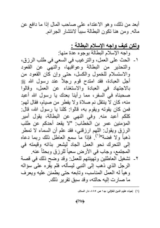 (065)
‫االعتد‬ ‫وهو‬ ،‫ذلك‬ ‫من‬ ‫أبعد‬‫ع‬ ‫دافع‬ ‫ما‬ ‫إذا‬ ‫المال‬ ‫صاحب‬ ‫على‬ ‫اء‬‫ن‬
.‫الجرابم‬ ‫النتشار‬ ً‫ا‬‫سبب‬ ‫البطالة‬ ‫تكون‬ ‫هنا‬ ‫ومن‬ .‫ماله‬
‫وا‬ ‫كٌف‬ ‫ولكن‬: ‫البطالة‬ ‫اإلسالم‬ ‫جه‬
‫واجه‬‫منها‬ ‫عدة‬ ‫بوجوه‬ ‫البطالة‬ ‫اإلسالم‬:
1-،‫الرزق‬ ‫طلب‬ ً‫ف‬ ً‫السع‬ ً‫ف‬ ‫والترؼٌب‬ ،‫العمل‬ ‫على‬ ‫الحث‬
‫القعود‬ ‫عن‬ ً‫والنه‬ ،‫وعواقبها‬ ‫البطالة‬ ‫من‬ ‫والتحذٌر‬
‫من‬ ‫القعود‬ ‫كان‬ ‫وإن‬ ‫حتى‬ ،‫والكسل‬ ‫للخمول‬ ‫واالستسالم‬
‫هللا‬ ‫رسول‬ ‫عند‬ ً‫ال‬‫رج‬ ‫قوم‬ ‫امتدح‬ ‫فقد‬ ،‫العبادة‬ ‫أجل‬
‫باالجت‬‫وقالوا‬ ،‫العمل‬ ‫عن‬ ‫واالستؽناء‬ ‫العبادة‬ ً‫ف‬ ‫هاد‬
‫أعبد‬ ‫هللا‬ ‫رسول‬ ‫ٌا‬ ‫بعدك‬ ‫رأٌنا‬ ‫مما‬ ،‫السفر‬ ً‫ف‬ ‫صحبناه‬
‫لهم‬ ‫فقال‬ ،‫صٌام‬ ‫من‬ ‫ٌفطر‬ ‫وال‬ ‫صالة‬ ‫نم‬ ‫ٌنتقل‬ ‫ال‬ ‫كان‬ ،‫منه‬:
‫قال‬ ،‫هللا‬ ‫رسول‬ ‫ٌا‬ ‫كلنا‬ :‫قالوا‬ ،‫به‬ ‫وٌقوم‬ ‫ٌقوته‬ ‫كان‬ ‫فمن‬:
‫منه‬ ‫أعبد‬ ‫كلكم‬.ٌ ،‫البطالة‬ ‫عن‬ ً‫النه‬ ً‫وف‬‫أمٌر‬ ‫قول‬
ٌ‫المإمن‬‫الخطاب‬ ‫بن‬ ‫عمر‬ ‫ن‬‫عن‬ ‫أحدكم‬ ‫ٌقعد‬ ‫"ال‬ :‫طلب‬
‫وٌقول‬ ‫الرزق‬ً‫ارزقن‬ ‫اللهم‬ :‫تمطر‬ ‫ال‬ ‫السماء‬ ‫أن‬ ‫علم‬ ‫فقد‬ ،
"‫فضة‬ ‫وال‬ ً‫ا‬‫ذهب‬(1)
‫دعاه‬ ‫ربما‬ ‫ذلك‬ ‫العاطل‬ ‫سمع‬ ‫ما‬ ‫فإذا‬ .
ً‫ف‬ ‫وقٌمته‬ ‫بذاته‬ ‫لٌشعر‬ ‫الجاد‬ ‫العمل‬ ‫نحو‬ ‫التحرك‬ ‫إلى‬
.‫عنه‬ ً‫ا‬‫وبحث‬ ‫للرزق‬ ً‫ا‬ٌ‫سع‬ ‫األرض‬ ً‫ف‬ ‫وجاب‬ ،‫المجتمع‬
2-‫و‬ ‫العاطلٌن‬ ‫تشؽٌل‬‫للعمل‬ ‫تهٌبتهم‬‫قصة‬ ً‫ف‬ ‫ذلك‬ ‫وضح‬ ‫وقد‬ :
‫سإاله‬ ‫على‬ ‫ٌقره‬ ‫فلم‬ ،‫لٌسؤله‬ ً‫النب‬ ‫إلى‬ ‫ذهب‬ ‫الذي‬ ‫الرجل‬
‫وٌعرؾ‬ ‫علٌه‬ ‫ٌطمبن‬ ‫حتى‬ ‫وتابعه‬ ،‫المناسب‬ ‫العمل‬ ‫له‬ ‫وهٌؤ‬
‫صار‬ ‫ما‬‫ذلك‬ ‫تقرٌر‬ ‫سبق‬ ‫وقد‬ ،‫حالته‬ ‫إلٌه‬ ‫ت‬.
(1):‫الي‬‫ز‬‫لمغ‬ ‫الديف‬ ‫عموـ‬ ‫إحياء‬‫جػ‬1‫ص‬485.‫السالـ‬ ‫دار‬ ،
 
