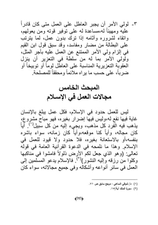 (060)
3-ً‫ا‬‫قادر‬ ‫كان‬ ‫متى‬ ‫العمل‬ ‫على‬ ‫العاطل‬ ‫ٌجبر‬ ‫أن‬ ‫األمر‬ ً‫لول‬
‫على‬ ‫له‬ ‫له،مساعدة‬ ً‫ا‬‫ومهٌب‬ ‫علٌه‬،‫ٌعولهم‬ ‫ومن‬ ‫قوته‬ ‫توفٌر‬
‫ٌترتب‬ ‫لما‬ ،‫عمل‬ ‫بدون‬ ‫ترك‬ ‫إذا‬ ‫وآثامه‬ ‫لشروره‬ ‫واتقاء‬
‫القٌم‬ ‫ابن‬ ‫قول‬ ‫سبق‬ ‫وقد‬ ،‫ومفاسد‬ ‫مضار‬ ‫من‬ ‫البطالة‬ ‫على‬
،‫المثل‬ ‫بؤجر‬ ‫علٌه‬ ‫العمل‬ ‫عن‬ ‫الممتنع‬ ‫األمر‬ ً‫ول‬ ‫إلزام‬ ً‫ف‬
‫ٌنزل‬ ‫أن‬ ‫التعزٌر‬ ً‫ف‬ ‫سلطة‬ ‫من‬ ‫له‬ ‫بما‬ ‫األمر‬ ً‫ولول‬
‫الع‬ ‫على‬ ‫المناسبة‬ ‫التعزٌرٌة‬ ‫العقوبة‬‫أو‬ ً‫ا‬‫توبٌخ‬ ‫أو‬ ً‫ا‬‫لوم‬ ‫اطل‬
.‫للمصلحة‬ ً‫ا‬‫ومحقق‬ ً‫ا‬‫مالبم‬ ‫ٌراه‬ ‫ما‬ ‫حسب‬ ‫على‬ ،ً‫ا‬‫ضرب‬
‫الخامس‬ ‫المبحث‬
‫اإلسـالم‬ ً‫ف‬ ‫العمل‬ ‫مجاالت‬
‫باإلنسان‬ ‫ٌبلػ‬ ‫عمل‬ ‫فكل‬ ،‫اإلسالم‬ ً‫ف‬ ‫حدود‬ ‫للعمل‬ ‫لٌس‬
،‫مشروع‬ ‫مباح‬ ‫فهو‬ ،‫بؽٌره‬ ‫إضرار‬ ‫فٌها‬ ‫له،ولٌس‬ ‫نفع‬ ‫فٌها‬ ‫ؼاٌة‬
‫من‬ ‫إلٌه‬ ‫وٌجًء‬ ،‫مذهب‬ ‫كل‬ ‫الفرد‬ ‫فٌه‬ ‫ٌذهب‬‫سبٌل‬ ‫كل‬(1)ً‫ا‬ٌ‫أ‬ .
‫باشره‬ ‫سواء‬ ،‫زمانه‬ ‫كان‬ ً‫ا‬ٌ‫موقعه،وأ‬ ‫كنا‬ ً‫ا‬ٌ‫وأ‬ ،‫مجاله‬ ‫كان‬
‫وال‬ ‫حدود‬ ‫فال‬ ،‫بؽٌره‬ ‫باالستعانة‬ ‫بنفسه،أو‬ً‫ف‬ ‫للعمل‬ ‫قٌود‬
‫قوله‬ ً‫ف‬ ‫العامة‬ ‫القرآنٌة‬ ‫الدعوة‬ ً‫ف‬ ‫نلمحه‬ ‫ما‬ ‫وهذا‬ .‫اإلسالم‬
‫مناكبها‬ ً‫ف‬ ‫فامشوا‬ ً‫ال‬‫ذلو‬ ‫األرض‬ ‫لكم‬ ‫جعل‬ ‫الذي‬ ‫(وهو‬ :‫تعالى‬
‫وإل‬ ‫رزقه‬ ‫من‬ ‫وكلوا‬)‫النشور‬ ‫ٌه‬(2)
‫إلى‬ ‫المسلمٌن‬ ‫ٌدعو‬ ‫فاإلسالم‬ .
‫كان‬ ‫سواء‬ ،‫مجاالته‬ ‫جمٌع‬ ً‫وف‬ ‫وأشكاله‬ ‫أنواعه‬ ‫سابر‬ ً‫ف‬ ‫العمل‬
(1)‫ص‬ ‫سابؽ‬ ‫مرجع‬ : ‫الساىي‬ ‫شوقي‬ /‫د‬71.
(2)/‫آية‬ ‫الممؾ‬ ‫ة‬‫سور‬15.
 