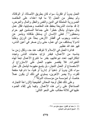 (066)
،‫الوكالة‬ ‫أو‬ ،‫األصالة‬ ‫بطرٌق‬ ‫كان‬ ‫سواء‬ ،ً‫ا‬ٌ‫فكر‬ ‫أو‬ ً‫ا‬ٌ‫ٌدو‬ ‫العمل‬
‫المقاصد‬ ‫على‬ ‫اعتداء‬ ‫فٌه‬ ‫ما‬ ‫إال‬ ‫العمل‬ ‫من‬ ‫ٌحظر‬ ‫ولم‬
‫وا‬ ‫والمال‬ ‫والعقل‬ ‫والنفس‬ ‫الدٌن‬ ً‫ف‬ ‫المتمثلة‬ ‫الضرورٌة‬،‫لعرض‬
‫عمل‬ ‫فكل‬ ،‫وحماٌتها‬ ‫المقاصد‬ ‫هذه‬ ‫بحفظ‬ ‫الشرٌعة‬ ‫جاءت‬ ‫قد‬ ‫إذ‬
‫حرام‬ ‫فهو‬ ‫المسلمٌن‬ ‫جماعة‬ ‫على‬ ً‫ا‬‫خطر‬ ‫ٌشكل‬ ‫منها،أو‬ ‫ٌنال‬
‫ومحظور‬(1)
‫عن‬ ‫وٌشمر‬ ‫طاقاته‬ ‫ٌستؽل‬ ‫أن‬ ‫اإلنسان‬ ‫فعلى‬ .
ً‫ا‬‫وطلب‬ ‫الرزق‬ ‫عن‬ ً‫ا‬‫بحث‬ ‫األرض‬ ‫أقطار‬ ً‫ف‬ ‫وٌجوب‬ ،‫ساعده‬
‫أعٌن‬ ً‫ف‬ ‫صؽر‬ ‫وإن‬ ‫حتى‬ ،‫عمل‬ ‫أي‬ ‫من‬ ‫ٌستنكؾ‬ ‫له،وال‬،‫الناس‬
.‫عظٌم‬ ‫هللا‬ ‫عند‬ ‫فهو‬
‫ما‬ ‫زمن‬ ‫ولكل‬ ،‫حد‬ ‫عند‬ ‫تتوقؾ‬ ‫ال‬ ‫اإلسالم‬ ً‫ف‬ ‫العمل‬ ‫فدابرة‬
‫وتجدد‬ ‫الناس‬ ‫حاجات‬ ‫تزاٌد‬ ‫فبقدر‬ ،‫األعمال‬ ‫من‬ ‫ٌناسبه‬
‫لهذه‬ ً‫ا‬‫تبع‬ ‫األعمال‬ ‫تتنوع‬ ‫ما‬ ‫بقدر‬ ،‫نبوؼاتهم‬ ‫تعدد‬ ،‫ابتكاراتهم‬
‫أو‬ ‫االستزراع‬ ‫على‬ ‫العمل‬ ‫مفهوم‬ ‫ٌقتصر‬ ‫فال‬ .‫التؽٌرات‬
‫العمل‬ ‫أو‬ ‫االستصناع‬‫عمل‬ ‫كل‬ ‫لٌشمل‬ ‫مفهومه‬ ‫ٌتسع‬ ‫بل‬ ،‫التجار‬
‫منفعة‬ ‫فٌه‬ ‫دام‬ ‫ما‬ ،ً‫ا‬ٌ‫فن‬ ‫أو‬ ً‫ا‬ٌ‫إدار‬ ‫أو‬ ً‫ا‬ٌ‫ذهن‬ ‫أو‬ ً‫ا‬ٌ‫ٌدو‬ ‫كان‬ ‫سواء‬
ً‫ال‬‫عم‬ ‫ٌكون‬ ‫أن‬ ‫ذلك‬ ً‫ف‬ ‫ٌستوي‬ ،‫اآلخرٌن‬ ‫ٌضر‬ ‫وال‬ ،‫للفرد‬
‫الدولة‬ ‫مإسسات‬ ‫من‬ ‫لمإسسة‬ ‫أو‬ ،ً‫ا‬‫خاص‬(2)
.
،‫التجارة‬ ‫(الزراعة‬ ‫الطبٌعٌة‬ ‫المعاش‬ ‫أوجه‬ ‫تظل‬ ‫ذلك‬ ‫وعلى‬
‫رأ‬ ‫على‬ )‫الصناعة‬‫الضوء‬ ‫إلقاء‬ ً‫ٌل‬ ‫وفٌما‬ .‫األعمال‬ ‫هذه‬ ‫س‬
‫علٌها‬ً‫التال‬ ‫النحو‬ ‫على‬ ‫مطالب‬ ‫ثالثة‬ ً‫ف‬:
(1)‫ص‬ ‫سابؽ‬ ‫مرجع‬ : ‫الفتوح‬ ‫أبو‬ ‫سعيد‬ /‫د‬354.
(2).‫الموضع‬ ‫نفس‬ ‫السابؽ‬ ‫المرجع‬
 