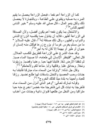 (066)
‫ٌقدٌم‬ ‫ما‬ ‫ٌحصل‬ ‫الزراعة‬ ‫فبعمل‬ ، ‫نفعا‬ ‫أعم‬ ‫الزراعة‬ ‫أن‬ ‫كما‬
‫دل‬‫د‬‫ٌحص‬ ‫ال‬ ‫دارة‬‫د‬‫وبالتج‬ ، ‫دة‬‫د‬‫الطاع‬ ً‫د‬‫د‬‫عل‬ ‫دوي‬‫د‬‫وٌتق‬ ‫دلبه‬‫د‬‫ص‬ ‫ده‬‫د‬‫ب‬ ‫درء‬‫د‬‫الم‬
‫خ‬ " ‫وسدلم‬ ‫علٌده‬ ‫هللا‬ ً‫صل‬ ‫قال‬ ، ‫المال‬ ‫ٌنمو‬ ‫ولكن‬ ‫ذلك‬‫النداس‬ ‫ٌدر‬
"‫للناس‬ ‫أنفعهم‬(1)
.
‫أفضد‬ ‫ٌكون‬ ‫أعم‬ ‫نفعه‬ ‫ٌكون‬ ‫بما‬ ‫واالشتؽال‬‫الصددقة‬ ‫وألن‬ ،‫ل‬
‫أظهر‬ ‫الزراعة‬ ً‫ف‬‫النداس‬ ‫الدزراع‬ ‫ٌكتسدبه‬ ‫ممدا‬ ‫ٌتناول‬ ‫أن‬ ‫فالبد‬ ،
‫وا‬‫وكل‬ ،‫والطٌور‬ ‫لدواب‬‫لده‬ ‫صدقة‬ ‫ذلك‬(2)
،‫السدالم‬ ‫علٌده‬ ‫قدال‬" :
‫أو‬ ‫إنسدان‬ ‫منده‬ ‫فٌؤكدل‬ ‫زرعا‬ ‫ٌزرع‬ ‫أو‬ ‫ؼرسا‬ ‫ٌؽرس‬ ‫مسلم‬ ‫من‬ ‫ما‬
‫كان‬ ‫إال‬ ‫بهٌمة‬ ‫أو‬ ‫طٌر‬ ‫أو‬ ‫حٌوان‬"‫أجر‬ ‫به‬ ‫له‬(3)
.
‫درع‬‫د‬‫الش‬ ‫دث‬‫د‬‫ح‬ ‫دد‬‫د‬‫وق‬.‫دالل‬‫د‬‫الح‬ ‫دب‬‫د‬‫للكس‬ ‫دق‬‫د‬ٌ‫كطر‬ ‫دة‬‫د‬‫الزراع‬ ً‫د‬‫د‬‫عل‬
‫طعامه‬ ً‫إل‬ ‫اإلنسان‬ ‫"فلٌنظر‬ :ً‫تعال‬ ‫قال‬‫صدببنا‬ ‫أنا‬ ،.‫صدبا‬ ‫المداء‬
‫شقا‬ ‫األرض‬ ‫شققنا‬ ‫ثم‬‫وزٌتوندا‬ .‫وقضدبا‬ ‫وعنبدا‬ .‫حبدا‬ ‫فٌهدا‬ ‫فؤنبتنا‬ .
‫ؼلبا‬ ‫وحدابق‬ .‫ونخال‬‫وف‬ .‫وألنعامكم‬ ‫لكم‬ ‫متاعا‬ .‫وأبا‬ ‫اكهة‬"(4)
.
‫ش‬ ‫جل‬ ‫وقال‬" :‫ؤنه‬‫بده‬ ‫فؤنبتندا‬ ‫مباركدا‬ ‫مداء‬ ‫السدماء‬ ‫مدن‬ ‫ونزلنا‬
‫ال‬ ‫دب‬‫د‬‫وح‬ ‫دات‬‫د‬‫جن‬‫دٌد‬‫د‬‫نض‬ ‫دع‬‫د‬‫طل‬ ‫دا‬‫د‬‫له‬ ‫دقات‬‫د‬‫باس‬ ‫دل‬‫د‬‫والنخ‬ ‫دٌد‬‫د‬‫حص‬‫دا‬‫د‬‫رزق‬ .
‫و‬ ‫للعباد‬‫الخروج‬ ‫كذلك‬ ‫مٌتا‬ ‫بلدة‬ ‫به‬ ‫أحٌٌنا‬"(5)
.
‫ت‬ ‫ده‬‫د‬‫وقول‬" :ً‫دال‬‫د‬‫تع‬ ‫دارك‬‫د‬‫ب‬‫داء‬‫د‬‫م‬ ‫دماء‬‫د‬‫الس‬ ‫دن‬‫د‬‫م‬ ‫دزل‬‫د‬‫أن‬ ‫دذي‬‫د‬‫ال‬ ‫دو‬‫د‬‫وه‬
‫حبدا‬ ‫منده‬ ‫نخدرج‬ ‫خضدرا‬ ‫منه‬ ‫فؤخرجنا‬ ‫شا‬ ‫كل‬ ‫نبات‬ ‫به‬ ‫فؤخرجنا‬
‫أعنداب‬ ‫مدن‬ ‫وجندات‬ ‫دانٌدة‬ ‫قندوان‬ ‫طلعهدا‬ ‫من‬ ‫النخل‬ ‫ومن‬ ‫متراكبا‬
(4)‫جػ‬ : ‫اليندي‬ ‫لممتقي‬ ‫العماؿ‬ ‫كنز‬1‫ص‬142–) ‫بيروت‬ ( ‫الرسالة‬ ‫مؤسسة‬
(1)‫لمشيبا‬ ‫المستطاب‬ ‫الرزؽ‬ ‫في‬ ‫االكتساب‬‫ص‬ : ‫ني‬43–‫ة‬‫بالمنصور‬ ‫اإليماف‬ ‫مكتبة‬
(2)‫جػ‬ : ‫ي‬‫البخار‬ ‫صحيح‬3‫ص‬66–) ‫بيروت‬ ( ‫الفكر‬ ‫دار‬
(3)‫اآليات‬ : ‫عبس‬ ‫ة‬‫سور‬24‫إلي‬32
(4)‫اآليات‬ : ‫ؽ‬ ‫ة‬‫سور‬9‫إلي‬11
 