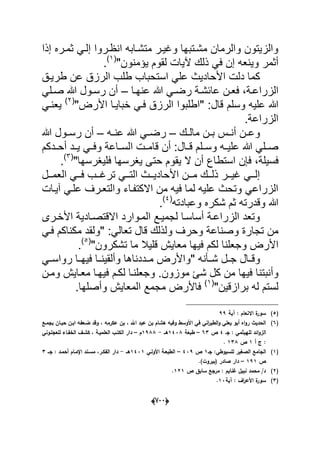 (666)
‫إذا‬ ‫ثمدره‬ ً‫إلد‬ ‫انظدروا‬ ‫متشدابه‬ ‫وؼٌدر‬ ‫مشدتبها‬ ‫والرمان‬ ‫والزٌتون‬
ٌ‫و‬ ‫أثمر‬"‫ٌإمنون‬ ‫لقوم‬ ‫آلٌات‬ ‫ذلك‬ ً‫ف‬ ‫إن‬ ‫نعه‬(1)
.
‫ا‬ ‫دلت‬ ‫كما‬‫اس‬ ً‫عل‬ ‫ألحادٌث‬‫طرٌدق‬ ‫عن‬ ‫الرزق‬ ‫طلب‬ ‫تحباب‬
‫دة‬‫د‬‫الزراع‬‫دا‬‫د‬‫عنه‬ ‫هللا‬ ً‫د‬‫د‬‫رض‬ ‫دة‬‫د‬‫عابش‬ ‫دن‬‫د‬‫فع‬ ،–ً‫دل‬‫د‬‫ص‬ ‫هللا‬ ‫دول‬‫د‬‫رس‬ ‫أن‬
‫وسلم‬ ‫علٌه‬ ‫هللا‬"‫األرض‬ ‫خباٌدا‬ ً‫فد‬ ‫الرزق‬ ‫"اطلبوا‬ :‫قال‬(2)
ً‫ٌعند‬
‫الزراعة‬.
‫دك‬‫د‬‫مال‬ ‫دن‬‫د‬‫ب‬ ‫دس‬‫د‬‫أن‬ ‫دن‬‫د‬‫وع‬–‫ده‬‫د‬‫عن‬ ‫هللا‬ ً‫د‬‫د‬‫رض‬–‫ر‬ ‫أن‬‫هللا‬ ‫دول‬‫د‬‫س‬
‫دال‬‫د‬‫ق‬ ‫دلم‬‫د‬‫وس‬ ‫ده‬‫د‬ٌ‫عل‬ ‫هللا‬ ً‫دل‬‫د‬‫ص‬‫أن‬ :‫ددكم‬‫د‬‫أح‬ ‫دد‬‫د‬ٌ ً‫د‬‫د‬‫وف‬ ‫داعة‬‫د‬‫الس‬ ‫دت‬‫د‬‫قام‬
‫ف‬‫سٌلة‬‫استطاع‬ ‫فإن‬ ،"‫فلٌؽرسها‬ ‫ٌؽرسها‬ ‫حتى‬ ‫ٌقوم‬ ‫ال‬ ‫أن‬(3)
.
‫ددل‬‫د‬‫العم‬ ً‫دد‬‫د‬‫ف‬ ‫ددب‬‫د‬‫ترؼ‬ ً‫دد‬‫د‬‫الت‬ ‫ددث‬‫د‬ٌ‫األحاد‬ ‫ددن‬‫د‬‫م‬ ‫ددك‬‫د‬‫ذل‬ ‫ددر‬‫د‬ٌ‫ؼ‬ ً‫دد‬‫د‬‫إل‬
‫آٌدات‬ ً‫علد‬ ‫والتعدرؾ‬ ‫االكتفداء‬ ‫من‬ ‫فٌه‬ ‫لما‬ ‫علٌه‬ ‫وتحث‬ ً‫الزراع‬
‫وعبادته‬ ‫شكره‬ ‫ثم‬ ‫وقدرته‬ ‫هللا‬(4)
.
‫االقتصدادٌة‬ ‫المدوارد‬ ‫لجمٌدع‬ ‫أساسدا‬ ‫الزراعدة‬ ‫وتعد‬‫األخدرى‬
‫تج‬ ‫من‬‫و‬ ‫وحرؾ‬ ‫وصناعة‬ ‫ارة‬" :ً‫تعال‬ ‫قال‬ ‫لذلك‬ً‫فد‬ ‫مكناكم‬ ‫ولقد‬
‫وجعلنا‬ ‫األرض‬"‫تشكرون‬ ‫ما‬ ‫قلٌال‬ ‫معاٌش‬ ‫فٌها‬ ‫لكم‬(5)
.
" ‫شددؤنه‬ ‫دل‬‫د‬‫ج‬ ‫دال‬‫د‬‫وق‬‫رو‬ ‫دا‬‫د‬‫فٌه‬ ‫وألقٌنددا‬ ‫دددناها‬‫د‬‫م‬ ‫واألرض‬ً‫اسدد‬
‫موزون‬ ‫شا‬ ‫كل‬ ‫من‬ ‫فٌها‬ ‫وأنبتنا‬‫لكدم‬ ‫وجعلندا‬ .‫ومدن‬ ‫معداٌش‬ ‫فٌهدا‬
"‫برازقٌن‬ ‫له‬ ‫لستم‬(1)
‫وأصلها‬ ‫المعاٌش‬ ‫مجمع‬ ‫فاألرض‬.
(5)‫آية‬ : ‫االنعاـ‬ ‫ة‬‫سور‬99
(6)، ‫عكرمو‬ ‫بف‬ ، ‫اهلل‬ ‫عبد‬ ‫بف‬ ‫ىشاـ‬ ‫وفيو‬ ‫األوسط‬ ‫في‬ ‫اني‬‫ر‬‫الطي‬‫و‬ ‫يعمي‬ ‫أبو‬ ‫اه‬‫و‬‫ر‬ ‫الحديث‬‫بجمػع‬ ‫حبػاف‬ ‫ابػف‬ ‫ضػعفو‬ ‫وقد‬
‫جػ‬ : ‫لمييثمي‬ ‫ائد‬‫و‬‫الز‬4‫ص‬63–‫طبعة‬1438‫ىػػ‬-1988‫ـ‬–‫لمعجمػوني‬ ‫الخفػاء‬ ‫كشػؼ‬ ، ‫العمميػة‬ ‫الكتػب‬ ‫دار‬
‫ج‬ :‫أ‬1‫ص‬138.
(1)‫جػ‬ :‫لمسيوطي‬ ‫الصغير‬ ‫الجامع‬1‫ص‬439–‫األولػي‬ ‫الطبعػة‬1431‫ىػػ‬-‫جػػ‬ : ‫أحمػد‬ ‫اإلمػاـ‬ ‫مسػند‬ ،‫الفكػر‬ ‫دار‬3
‫ص‬191–)‫(بيروت‬ ‫صادر‬ ‫دار‬.
(2)‫ص‬ ‫سابؽ‬ ‫مرجع‬ : ‫غنايـ‬ ‫نبيؿ‬ ‫محمد‬ /‫د‬121.
(3)‫آية‬ : ‫اؼ‬‫ر‬‫األع‬ ‫ة‬‫سور‬13.
 