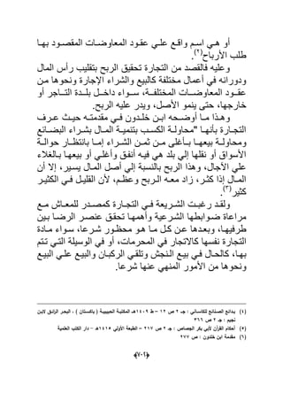 (666)
‫ال‬ ‫دود‬‫د‬‫عق‬ ً‫د‬‫د‬‫عل‬ ‫دع‬‫د‬‫واق‬ ‫دم‬‫د‬‫اس‬ ً‫د‬‫د‬‫ه‬ ‫أو‬‫دا‬‫د‬‫به‬ ‫دود‬‫د‬‫المقص‬ ‫دات‬‫د‬‫معاوض‬
‫األرباح‬ ‫طلب‬(2)
.
‫المال‬ ‫رأس‬ ‫بتقلٌب‬ ‫الربح‬ ‫تحقٌق‬ ‫التجارة‬ ‫من‬ ‫فالقصد‬ ‫وعلٌه‬
‫ون‬ ‫اإلجارة‬ ‫والشراء‬ ‫كالبٌع‬ ‫مختلفة‬ ‫أعمال‬ ً‫ف‬ ‫ودورانه‬‫مدن‬ ‫حوها‬
‫دددة‬‫د‬‫المختلف‬ ‫دددات‬‫د‬‫المعاوض‬ ‫دددود‬‫د‬‫عق‬،‫أو‬ ‫ددداجر‬‫د‬‫الت‬ ‫ددددة‬‫د‬‫بل‬ ‫دددل‬‫د‬‫داخ‬ ‫دددواء‬‫د‬‫س‬
‫خارجها‬ٌ ‫حتى‬ ،‫الربح‬ ‫علٌه‬ ‫وٌدر‬ ،‫األصل‬ ‫نمو‬.
‫عددرؾ‬ ‫حٌددث‬ ‫مقدمتدده‬ ً‫فدد‬ ‫خلدددون‬ ‫ابددن‬ ‫أوضددحه‬ ‫مددا‬ ‫وهددذا‬
‫دابع‬‫د‬‫البض‬ ‫دراء‬‫د‬‫بش‬ ‫دال‬‫د‬‫الم‬ ‫دة‬‫د‬ٌ‫بتنم‬ ‫دب‬‫د‬‫الكس‬ ‫دة‬‫د‬‫"محاول‬ ‫دا‬‫د‬‫بؤنه‬ ‫دارة‬‫د‬‫التج‬
ٌ‫ب‬ ‫ومحاولددة‬‫ددا‬‫د‬‫عه‬‫ددؤؼلى‬‫د‬‫ب‬‫ددة‬‫د‬‫حوال‬ ‫ددار‬‫د‬‫بانتظ‬ ‫ددا‬‫د‬‫إم‬ ‫ددراء‬‫د‬‫الش‬ ‫ثمددن‬ ‫ددن‬‫د‬‫م‬
‫وأ‬ ‫أنفدق‬ ‫فٌده‬ ً‫ه‬ ‫بلد‬ ً‫إل‬ ‫نقلها‬ ‫أو‬ ‫األسواق‬‫بدالؽالء‬ ‫بٌعهدا‬ ‫أو‬ ً‫ؼلد‬
‫اآلجال‬ ً‫عل‬‫ا‬ ‫وهذا‬ ،‫أن‬ ‫إال‬ ،‫ٌسدٌر‬ ‫المدال‬ ‫أصل‬ ً‫إل‬ ‫بالنسبة‬ ‫لربح‬
‫در‬‫د‬ٌ‫الكث‬ ً‫د‬‫د‬‫ف‬ ‫دل‬‫د‬ٌ‫القل‬ ‫ألن‬ ،‫دم‬‫د‬‫وعظ‬ ‫دربح‬‫د‬‫ال‬ ‫ده‬‫د‬‫مع‬ ‫زاد‬ ،‫در‬‫د‬‫كث‬ ‫إذا‬ ‫دال‬‫د‬‫الم‬
‫كثٌر‬(3)
.
‫ك‬ ‫دارة‬‫د‬‫التج‬ ً‫د‬‫د‬‫ف‬ ‫درٌعة‬‫د‬‫الش‬ ‫دت‬‫د‬‫رؼب‬ ‫دد‬‫د‬‫ولق‬‫دع‬‫د‬‫م‬ ‫داش‬‫د‬‫للمع‬ ‫ددر‬‫د‬‫مص‬
‫وأ‬ ‫الشدرعٌة‬ ‫ضدوابطها‬ ‫مراعاة‬‫بدٌن‬ ‫الرضدا‬ ‫عنصدر‬ ‫تحقدق‬ ‫همهدا‬
‫درعا‬‫د‬‫ش‬ ‫دور‬‫د‬‫محظ‬ ‫دو‬‫د‬‫ه‬ ‫دا‬‫د‬‫م‬ ‫دل‬‫د‬‫ك‬ ‫دن‬‫د‬‫ع‬ ‫ددها‬‫د‬‫وبع‬ ،‫دا‬‫د‬‫طرفٌه‬‫دادة‬‫د‬‫م‬ ‫دواء‬‫د‬‫س‬ ،
‫الت‬‫تدتم‬ ً‫التد‬ ‫الوسٌلة‬ ً‫ف‬ ‫أو‬ ،‫المحرمات‬ ً‫ف‬ ‫كاالتجار‬ ‫نفسها‬ ‫جارة‬
‫بهدا‬‫دع‬‫د‬ٌ‫الب‬ ً‫د‬‫د‬‫عل‬ ‫دع‬‫د‬ٌ‫والب‬ ‫دان‬‫د‬‫الركب‬ ً‫د‬‫د‬‫وتلق‬ ‫دنجش‬‫د‬‫ال‬ ‫دع‬‫د‬ٌ‫ب‬ ً‫د‬‫د‬‫ف‬ ‫دال‬‫د‬‫كالح‬ ،
‫ونح‬‫عنه‬ ً‫المنه‬ ‫األمور‬ ‫من‬ ‫وها‬‫شرعا‬ ‫ا‬.
(4)‫ػػ‬‫ػ‬‫ج‬ : ‫ػاني‬‫ػ‬‫لمكاس‬ ‫ػنائع‬‫ػ‬‫الص‬ ‫ػدائع‬‫ػ‬‫ب‬2‫ص‬12–‫ط‬1439‫ػف‬‫ػ‬‫الب‬ ‫ػؽ‬‫ػ‬‫ائ‬‫ر‬‫ال‬ ‫ػر‬‫ػ‬‫البح‬ ، ) ‫ػتاف‬‫ػ‬‫باكس‬ ( ‫ػة‬‫ػ‬‫الحبيبي‬ ‫ػة‬‫ػ‬‫المكتب‬ ‫ػػ‬‫ػ‬‫ى‬
‫جػ‬ : ‫نجيـ‬2‫ص‬366
(5)‫جػ‬ : ‫الجصاص‬ ‫بكر‬ ‫ألبي‬ ‫آف‬‫ر‬‫الق‬ ‫أحكاـ‬2‫ص‬217–‫األولي‬ ‫الطبعة‬1415‫ىػ‬-‫العممية‬ ‫الكتب‬ ‫دار‬
(6)‫ص‬ : ‫خمدوف‬ ‫ابف‬ ‫مقدمة‬277
 