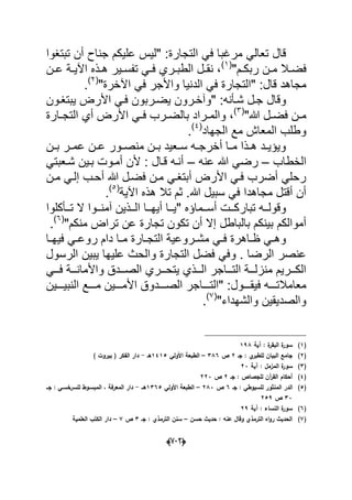 (666)
" :‫التجارة‬ ً‫ف‬ ‫مرؼبا‬ ً‫تعال‬ ‫قال‬‫عل‬ ‫لٌس‬‫تبتؽوا‬ ‫أن‬ ‫جناح‬ ‫ٌكم‬
"‫دم‬‫د‬‫ربك‬ ‫دن‬‫د‬‫م‬ ‫دال‬‫د‬‫فض‬(1)
‫دة‬‫د‬ٌ‫اآل‬ ‫دذه‬‫د‬‫ه‬ ‫دٌر‬‫د‬‫تفس‬ ً‫د‬‫د‬‫ف‬ ‫دري‬‫د‬‫الطب‬ ‫دل‬‫د‬‫نق‬ ،‫دن‬‫د‬‫ع‬
" :‫قال‬ ‫مجاهد‬‫الت‬"‫اآلخرة‬ ً‫ف‬ ‫واألجر‬ ‫الدنٌا‬ ً‫ف‬ ‫جارة‬(2)
.
" :‫شدؤنه‬ ‫جدل‬ ‫وقال‬‫ٌضدر‬ ‫وآخدرون‬‫ٌبتؽدون‬ ‫األرض‬ ً‫فد‬ ‫بون‬
"‫هللا‬ ‫دل‬‫د‬‫فض‬ ‫دن‬‫د‬‫م‬(3)
‫أ‬ ‫األرض‬ ً‫د‬‫د‬‫ف‬ ‫درب‬‫د‬‫بالض‬ ‫دراد‬‫د‬‫والم‬ ،‫ال‬ ‫ي‬‫دارة‬‫د‬‫تج‬
‫الجهاد‬ ‫مع‬ ‫المعاش‬ ‫وطلب‬(4)
.
‫دن‬‫د‬‫ب‬ ‫در‬‫د‬‫عم‬ ‫دن‬‫د‬‫ع‬ ‫دور‬‫د‬‫منص‬ ‫دن‬‫د‬‫ب‬ ‫دعٌد‬‫د‬‫س‬ ‫ده‬‫د‬‫أخرج‬ ‫دا‬‫د‬‫م‬ ‫دذا‬‫د‬‫ه‬ ‫دد‬‫د‬ٌ‫وٌإ‬
‫الخطاب‬–‫عنه‬ ‫هللا‬ ً‫رض‬–ً‫شدعبت‬ ‫بدٌن‬ ‫أمدوت‬ ‫ألن‬ : ‫قدال‬ ‫أنده‬
ً‫إلد‬ ‫أحدب‬ ‫هللا‬ ‫فضدل‬ ‫مدن‬ ً‫أبتؽد‬ ‫األرض‬ ً‫فد‬ ‫أضرب‬ ً‫رحل‬‫مدن‬
‫اآلٌة‬ ‫هذه‬ ‫تال‬ ‫ثم‬ .‫هللا‬ ‫سبٌل‬ ً‫ف‬ ‫مجاهدا‬ ‫أقتل‬ ‫أن‬(5)
.
" ‫ددماإه‬‫د‬‫أس‬ ‫ددت‬‫د‬‫تبارك‬ ‫دده‬‫د‬‫وقول‬‫ا‬ ‫ددا‬‫د‬‫أٌه‬ ‫ددا‬‫د‬ٌ‫ددؤكلوا‬‫د‬‫ت‬ ‫ال‬ ‫ددوا‬‫د‬‫آمن‬ ‫ددذٌن‬‫د‬‫ل‬
‫بالباطل‬ ‫بٌنكم‬ ‫أموالكم‬"‫منكم‬ ‫تراض‬ ‫عن‬ ‫تجارة‬ ‫تكون‬ ‫أن‬ ‫إال‬(6)
.
‫دا‬‫د‬‫فٌه‬ ً‫د‬‫د‬‫روع‬ ‫دام‬ ‫دا‬‫د‬‫م‬ ‫دارة‬‫د‬‫التج‬ ‫دروعٌة‬‫د‬‫مش‬ ً‫د‬‫د‬‫ف‬ ‫داهرة‬‫د‬‫ظ‬ ً‫د‬‫د‬‫وه‬
‫الرسول‬ ‫ٌبٌن‬ ‫علٌها‬ ‫والحث‬ ‫التجارة‬ ‫فضل‬ ً‫وف‬ . ‫الرضا‬ ‫عنصر‬
‫ا‬ ‫ٌتحدددري‬ ‫الدددذي‬ ‫التددداجر‬ ‫منزلدددة‬ ‫الكدددرٌم‬ً‫فددد‬ ‫واألماندددة‬ ‫لصددددق‬
" :‫ددددول‬‫د‬‫فٌق‬ ‫معامالتدددده‬‫الصددددد‬ ‫دددداجر‬‫د‬‫الت‬ٌ‫دددد‬‫د‬‫األم‬ ‫وق‬‫ددددٌن‬‫د‬ٌ‫النب‬ ‫ددددع‬‫د‬‫م‬ ‫ن‬
"‫والشهداء‬ ‫والصدٌقٌن‬(7)
.
(1)‫آية‬ : ‫ة‬‫البقر‬ ‫ة‬‫سور‬198
(2)‫جػ‬ : ‫ي‬‫لمطبر‬ ‫البياف‬ ‫جامع‬2‫ص‬386–‫الط‬‫بع‬‫األولي‬ ‫ة‬1415‫ىػ‬-) ‫بيروت‬ ( ‫الفكر‬ ‫دار‬
(3)‫ال‬ ‫ة‬‫سور‬‫آية‬ : ‫مزمؿ‬23
(4)‫جػ‬ : ‫لمجصاص‬ ‫آف‬‫ر‬‫الق‬ ‫أحكاـ‬2‫ص‬223
(5)‫جػ‬ : ‫لمسيوطي‬ ‫المنثور‬ ‫الدر‬6‫ص‬283–‫األولي‬ ‫الطبعة‬1365‫ىػػ‬-‫جػػ‬ : ‫لمسرخسػي‬ ‫المبسػوط‬ ، ‫المعرفة‬ ‫دار‬
33‫ص‬259
(6)‫آية‬ : ‫النساء‬ ‫ة‬‫سور‬29
(7)‫حسف‬ ‫حديث‬ : ‫عنو‬ ‫وقاؿ‬ ‫الترمذي‬ ‫اه‬‫و‬‫ر‬ ‫الحديث‬–‫جػ‬ : ‫الترمذي‬ ‫سنف‬3‫ص‬7–‫العممية‬ ‫الكتب‬ ‫دار‬
 
