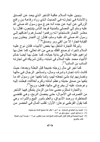 (666)
‫ددق‬‫د‬‫الص‬ ‫دن‬‫د‬‫ع‬ ‫دد‬‫د‬‫ٌبع‬ ‫دذي‬‫د‬‫ال‬ ‫داجر‬‫د‬‫الت‬ ‫دة‬‫د‬‫عاقب‬ ‫دالم‬‫د‬‫الس‬ ‫ده‬‫د‬ٌ‫عل‬ ‫دٌن‬‫د‬‫وٌب‬
‫دع‬‫د‬‫راف‬ ‫دن‬‫د‬‫ب‬ ‫دة‬‫د‬‫رفاع‬ ‫رواه‬ ‫دذي‬‫د‬‫ال‬ ‫ددٌث‬‫د‬‫الح‬ ً‫د‬‫د‬‫ف‬ ‫ده‬‫د‬‫تجارت‬ ً‫د‬‫د‬‫ف‬ ‫دة‬‫د‬‫واألمان‬
‫هللا‬ ً‫دل‬‫د‬‫ص‬ ‫هللا‬ ‫دول‬‫د‬‫رس‬ ‫دع‬‫د‬‫م‬ ‫درج‬‫د‬‫خ‬ ‫ده‬‫د‬‫أن‬ ‫دده‬‫د‬‫ج‬ ‫دن‬‫د‬‫ع‬ ‫ده‬‫د‬ٌ‫أب‬ ‫دن‬‫د‬‫ع‬ ً‫د‬‫د‬‫الزرق‬
‫المص‬ ً‫إل‬ ‫وسلم‬ ‫علٌه‬‫ٌتباٌعون‬ ‫الناس‬ ‫فوجد‬ ‫بالمدٌنة‬ ً‫ل‬‫فقال‬ ،‫ٌدا‬ :
ً‫د‬‫د‬‫إل‬ ‫داقهم‬‫د‬‫وأعن‬ ‫دارهم‬‫د‬‫أبص‬ ‫دوا‬‫د‬‫ورفع‬ ‫ده‬‫د‬‫ل‬ ‫دتجابوا‬‫د‬‫فاس‬ ‫دار‬‫د‬‫التج‬ ‫در‬‫د‬‫معش‬
‫رسول‬‫فقدال‬ ،‫وسدلم‬ ‫علٌده‬ ‫هللا‬ ً‫صدل‬ ‫هللا‬‫ٌدوم‬ ‫ٌبعثدون‬ ‫التجدار‬ ‫إن‬ :
"‫وصدق‬ ‫وبر‬ ً‫اتق‬ ‫من‬ ‫إال‬ ‫فجارا‬ ‫القٌامة‬(1)
.
ٌ‫األنب‬ ‫بعض‬ ‫بها‬ ‫اشتؽل‬ ‫التجارة‬ ‫ولبركة‬‫علٌده‬ ‫ندوح‬ ‫فكدان‬ ،‫اء‬
‫تاجرا‬ ‫السالم‬،ً‫تعال‬ ‫هللا‬ ‫من‬ ً‫بوح‬ ‫الفلك‬ ‫صنع‬ ‫ثم‬‫ك‬ ،‫بها‬ ‫عمل‬ ‫ما‬
‫إبر‬‫حٌاتده‬ ‫بداٌة‬ ً‫ف‬ ‫السالم‬ ‫علٌه‬ ‫اهٌم‬‫خداتم‬ ‫أٌضدا‬ ‫بهدا‬ ‫عمدل‬ ‫كمدا‬ ،
‫ش‬ ً‫ف‬ ‫السالم‬ ‫علٌه‬ ‫محمد‬ ‫األنبٌاء‬‫بابه‬‫شد‬ ‫وكدان‬ ،‫تجارتده‬ ً‫فد‬ ‫رٌكه‬
‫السابب‬ ‫بن‬ ‫السابب‬(2)
.
‫وبعددها‬ ‫البعثدة‬ ‫قبل‬ ‫خدٌجة‬ ‫زوجته‬ ‫مال‬ ً‫ف‬ ‫تجر‬ ‫كما‬‫حٌدث‬ ،
‫دال‬‫د‬‫وم‬ ‫درؾ‬‫د‬‫وش‬ ‫دارة‬‫د‬‫تج‬ ‫ذات‬ ‫دت‬‫د‬‫كان‬‫دا‬‫د‬‫ماله‬ ً‫د‬‫د‬‫ف‬ ‫دال‬‫د‬‫الرج‬ ‫دتؤجر‬‫د‬‫وتس‬ ،
‫وتضاربهم‬‫مدا‬ ‫هللا‬ ‫رسدول‬ ‫عدن‬ ‫بلؽهدا‬ ‫ولمدا‬ ،‫لهدم‬ ‫تجعلده‬ ‫بشا‬ ‫إٌاه‬
‫صد‬ ‫من‬ ‫بلؽها‬‫أخالقده‬ ‫وكدرم‬ ‫أمانته‬ ‫وعظم‬ ‫حدٌثه‬ ‫ق‬‫إلٌده‬ ‫فبعثدت‬ ،
‫وعر‬‫ففعل‬ ،‫مالها‬ ً‫ف‬ ‫ٌخرج‬ ‫أن‬ ‫علٌه‬ ‫ضت‬‫وربح‬ ،(3)
.
‫ف‬ ‫ٌتمكن‬ ‫الزمان‬ ‫من‬ ‫مدة‬ ً‫مض‬ ‫تستلزم‬ ‫والتجارة‬‫ٌهدا‬‫التداجر‬
‫حتدى‬ ،‫األمدوال‬ ً‫ف‬ ‫التصرؾ‬ ‫من‬ً‫تقتضد‬ ً‫وهد‬ ،‫الدربح‬ ‫ٌحصدل‬
‫المخاطرة‬،‫األسو‬ ‫ورصد‬ً‫وه‬ ،‫والشراء‬ ‫البٌع‬ ‫بؤمور‬ ‫والعلم‬ ،‫اق‬
‫األول‬ :‫نوعان‬ ً‫القرطب‬ ‫ٌقول‬ ‫كما‬‫المدا‬ ‫تقلدب‬ :‫مدن‬ ‫الحضدر‬ ً‫فد‬ ‫ل‬
(1)‫جػ‬ : ‫المستدرؾ‬ ‫في‬ ‫الحاكـ‬ ‫اه‬‫و‬‫ر‬ ‫الحديث‬2‫ص‬6‫يخرجاه‬ ‫ولـ‬ ‫اإلسناد‬ ‫صحيح‬ ‫عنو‬ ‫وقاؿ‬
(2)‫ص‬ ‫سابؽ‬ ‫مرجع‬ : ‫البدوي‬ ‫إسماعيؿ‬ /‫د‬243
(3)‫:ص‬ ‫ي‬‫الباقور‬ ‫حسف‬ ‫أحمد‬ ‫الشيخ‬ ‫لإلماـ‬ ‫الكريـ‬ ‫آف‬‫ر‬‫الق‬ ‫ظالؿ‬ ‫في‬ ‫المحمدية‬ ‫ة‬‫السير‬19–‫الحديثة‬ ‫آموف‬ ‫مؤسسة‬
‫التوزيع‬‫و‬ ‫لمنشر‬
 