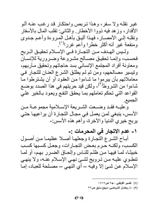 (665)
‫دفر‬‫د‬‫س‬ ‫وال‬ ‫ده‬‫د‬‫نقل‬ ‫در‬‫د‬ٌ‫ؼ‬‫دربص‬‫د‬‫ت‬ ‫دذا‬‫د‬‫وه‬ ،‫دو‬‫د‬‫أل‬ ‫ده‬‫د‬‫عن‬ ‫دب‬‫د‬‫رؼ‬ ‫دد‬‫د‬‫ق‬ ‫دار‬‫د‬‫واحتك‬
‫األقدار‬،ً‫والثان‬ .‫األخطار‬ ‫ذووا‬ ‫فٌه‬ ‫وزهد‬‫ا‬ ‫تقلب‬ :‫باألسفار‬ ‫لمال‬
‫دار‬‫د‬‫األمص‬ ً‫د‬‫د‬‫إل‬ ‫ده‬‫د‬‫ونقل‬‫و‬ ‫دروءة‬‫د‬‫الم‬ ‫دل‬‫د‬‫بؤه‬ ‫دق‬‫د‬ٌ‫أل‬ ‫دذا‬‫د‬‫فه‬ ،‫دم‬‫د‬‫أع‬‫ددوى‬‫د‬‫ج‬
‫ؼررا‬ ‫وأعم‬ ‫خطرا‬ ‫أكثر‬ ‫أنه‬ ‫ؼٌر‬ ‫ومنفعة‬(1)
.
‫ت‬ ‫ددالم‬‫د‬‫اإلس‬ ً‫دد‬‫د‬‫ف‬ ‫ددارة‬‫د‬‫التج‬ ‫ددن‬‫د‬‫م‬ ‫دددؾ‬‫د‬‫اله‬ ‫ددٌس‬‫د‬‫ول‬‫ددربح‬‫د‬‫ال‬ ‫ددق‬‫د‬ٌ‫حق‬
‫دب‬‫د‬‫فحس‬‫دان‬‫د‬‫لإلنس‬ ‫درورٌة‬‫د‬‫وض‬ ‫دروعة‬‫د‬‫مش‬ ‫دالح‬‫د‬‫مص‬ ‫دق‬‫د‬ٌ‫تحق‬ ‫دا‬‫د‬‫وإنم‬ ،
‫حاجاته‬ ‫بسد‬ ً‫اإلنسان‬ ‫المجتمع‬ ‫أفراد‬ ‫ومعاونة‬‫مدآربهم‬ ‫وتحقٌق‬ ‫م‬،
‫مصالحهم‬ ‫وتٌسٌر‬ً‫فد‬ ‫للتجدار‬ ‫العندان‬ ‫الشدرع‬ ‫ٌطلدق‬ ‫لدم‬ ‫ثم‬ ‫ومن‬ ،
‫معا‬‫أ‬ ‫العقدود‬ ‫مدن‬ ‫شداءوا‬ ‫ما‬ ‫ٌبرموا‬ ‫بؤن‬ ‫مالتهم‬‫مدا‬ ‫ٌشدترطوا‬ ‫أن‬ ‫و‬
‫الشروط‬ ‫من‬ ‫شاءوا‬(2)
‫بوضدع‬ ‫الصدد‬ ‫هذا‬ ً‫ف‬ ‫حرٌتهم‬ ‫قٌد‬ ‫ولكن‬ ،
‫ٌحقد‬ ‫بمدا‬ ‫تعاملهم‬ ‫تحكم‬ ً‫الت‬ ‫القواعد‬ً‫علد‬ ‫بدالخٌر‬ ‫وٌعدود‬ ‫النفدع‬ ‫ق‬
‫الجمٌع‬.
‫ال‬ ‫ددعت‬‫د‬‫وض‬ ‫ددد‬‫د‬‫فق‬ ‫دده‬‫د‬ٌ‫وعل‬‫ددن‬‫د‬‫م‬ ‫ددة‬‫د‬‫مجموع‬ ‫ددالمٌة‬‫د‬‫اإلس‬ ‫ددرٌعة‬‫د‬‫ش‬
‫األسس‬‫أ‬ ‫التجدارة‬ ‫مجدال‬ ً‫فد‬ ‫ٌعمدل‬ ‫لمدن‬ ً‫ٌنبؽ‬ ،ً‫حتد‬ ‫ٌراعٌهدا‬ ‫ن‬
‫خٌري‬ ‫ٌربح‬‫واآلخرة‬ ‫الدنٌا‬:‫األسس‬ ‫هذه‬ ‫وأهم‬ ،-
5-‫عدم‬‫االتجار‬: ‫المحرمات‬ ً‫ف‬-
‫عظ‬ ‫أصددال‬ ‫وجعلهددا‬ ‫دارة‬‫د‬‫التج‬ ‫الشددرع‬ ‫أبدداح‬‫أصددول‬ ‫مددن‬ ‫ٌمددا‬
‫الكسددب‬‫بعددض‬ ‫حددرم‬ ‫ولكندده‬ ،‫كسددب‬ ‫كسددبها‬ ‫وجعددل‬ ،‫التجددارات‬
‫دا‬‫د‬‫خبٌث‬‫د‬‫د‬‫فٌه‬ ‫دا‬‫د‬‫لم‬ ،‫دم‬‫د‬‫به‬ ‫درر‬‫د‬‫الض‬ ‫داق‬‫د‬‫وإلح‬ ‫داس‬‫د‬‫للن‬ ‫دم‬‫د‬‫ظل‬ ‫دن‬‫د‬‫م‬ ‫ا‬‫دا‬‫د‬‫لم‬ ‫أو‬ ،
‫عل‬ ‫دوي‬‫د‬‫تنط‬‫د‬‫د‬‫لش‬ ‫دروٌج‬‫د‬‫ت‬ ‫دن‬‫د‬‫م‬ ‫ده‬‫د‬ٌ‫ده‬‫د‬‫عن‬ ‫دالم‬‫د‬‫اإلس‬ ً‫د‬‫د‬‫نه‬ ‫ا‬ً‫د‬‫د‬‫ٌنه‬ ‫وال‬ ،
‫إال‬ ‫دا‬‫د‬‫ش‬ ‫دن‬‫د‬‫ع‬ ‫دالم‬‫د‬‫اإلس‬‫ده‬‫د‬ٌ‫وف‬–ً‫د‬‫د‬‫النه‬ ‫أي‬–‫دا‬‫د‬‫إم‬ ،‫داد‬‫د‬‫للعب‬ ‫دلحة‬‫د‬‫مص‬
(4)‫جػ‬ : ‫القرطبي‬ ‫تفسير‬2‫ص‬1817
(5)‫ص‬ ‫سابؽ‬ ‫مرجع‬ :‫الشرباصي‬ ‫رمضاف‬ /‫د‬22
 