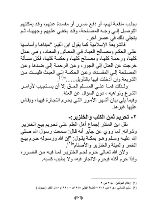 (660)
‫دم‬‫د‬‫له‬ ‫دة‬‫د‬‫منفع‬ ‫دب‬‫د‬‫بجل‬‫د‬‫د‬‫مفس‬ ‫أو‬ ‫درر‬‫د‬‫ض‬ ‫دع‬‫د‬‫دف‬ ‫أو‬ ،‫دنهم‬‫د‬‫ع‬ ‫دة‬‫د‬‫د‬‫وق‬ ،‫دنهم‬‫د‬‫ٌمك‬ ‫د‬
‫المصددلحة‬ ‫وجدده‬ ً‫إلدد‬ ‫التوصددل‬‫علددٌهم‬ ً‫ٌخفدد‬ ‫وقددد‬ ،‫ثددم‬ ،‫وجههددا‬
‫آخر‬ ‫عصر‬ ً‫ف‬ ‫ذلك‬ ً‫ٌتجل‬.
ٌ‫فالشر‬" :‫القٌم‬ ‫ابن‬ ‫ٌقول‬ ‫كما‬ ‫اإلسالمٌة‬ ‫عة‬‫وأ‬ ‫مبناهدا‬‫ساسدها‬
‫دم‬‫د‬‫الحك‬ ً‫د‬‫د‬‫عل‬‫ددل‬‫د‬‫ع‬ ً‫د‬‫د‬‫وه‬ ،‫داد‬‫د‬‫والمع‬ ‫داش‬‫د‬‫المع‬ ً‫د‬‫د‬‫ف‬ ‫داد‬‫د‬‫العب‬ ‫دالح‬‫د‬‫ومص‬
‫دا‬‫د‬‫كله‬ ‫دة‬‫د‬‫وحكم‬ ،‫دا‬‫د‬‫كله‬ ‫دالح‬‫د‬‫ومص‬ ،‫دا‬‫د‬‫كله‬ ‫دة‬‫د‬‫ورحم‬ ،‫كلهدا‬‫دل‬‫د‬‫فك‬ ،‫دؤلة‬‫د‬‫مس‬
‫الجور‬ ً‫إل‬ ‫العدل‬ ‫عن‬ ‫خرجت‬‫إ‬ ‫الرحمدة‬ ‫وعدن‬ ،‫وعدن‬ ‫ضددها‬ ً‫لد‬
‫ددة‬‫د‬‫المفس‬ ً‫د‬‫د‬‫إل‬ ‫دلحة‬‫د‬‫المص‬‫دن‬‫د‬‫م‬ ‫دت‬‫د‬‫فلٌس‬ ‫دث‬‫د‬‫العب‬ ً‫د‬‫د‬‫إل‬ ‫دة‬‫د‬‫الحكم‬ ‫دن‬‫د‬‫وع‬ ،
"......‫بالتؤوٌل‬ ‫فٌها‬ ‫أدخلت‬ ‫وإن‬ ‫الشرٌعة‬(1)
.
‫دد‬‫د‬‫ول‬‫ددر‬‫د‬‫ألوام‬ ‫ددتجٌب‬‫د‬‫ٌس‬ ‫أن‬ ‫إال‬ ‫ددق‬‫د‬‫الح‬ ‫ددلم‬‫د‬‫المس‬ ً‫دد‬‫د‬‫عل‬ ‫ددا‬‫د‬‫فم‬ ‫ذلك‬
‫الشر‬‫العلة‬ ‫عن‬ ‫السإال‬ ‫دون‬ ، ‫ونواهٌه‬ ‫ع‬.
‫ا‬ ‫ٌحدرم‬ ً‫التد‬ ‫األمدور‬ ‫أشدهر‬ ‫بٌان‬ ً‫ٌل‬ ‫وفٌما‬‫وٌقداس‬ ،‫فٌهدا‬ ‫لتجدارة‬
‫ؼٌرها‬ ‫علٌها‬.
3-‫والخنزٌر‬ ‫الكلب‬ ‫ثمن‬ ‫تحرٌم‬:-
‫الخنزٌدر‬ ‫بٌدع‬ ‫تحدرٌم‬ ً‫علد‬ ‫العلم‬ ‫أهل‬ ‫إجماع‬ ‫المنذر‬ ‫ابن‬ ‫نقل‬
‫و‬‫شرابه‬‫ج‬ ‫عن‬ ‫روي‬ ‫لما‬ .‫قدال‬ ‫أنه‬ ‫ابر‬‫صد‬ ‫هللا‬ ‫رسدول‬ ‫سدمعت‬ :ً‫ل‬
" :‫ٌقددول‬ ‫بمكددة‬ ‫وهددو‬ ‫وسددلم‬ ‫علٌدده‬ ‫هللا‬‫بٌددع‬ ‫حددرم‬ ‫ورسددوله‬ ‫هللا‬ ‫إن‬
‫وال‬ ‫الخمر‬"‫واألصنام‬ ‫والخنزٌر‬ ‫مٌتة‬(2)
.
‫د‬‫د‬‫ح‬ ً‫دال‬‫د‬‫تع‬ ‫هللا‬ ‫وألن‬‫درر‬‫د‬‫الض‬ ‫دن‬‫د‬‫م‬ ‫ده‬‫د‬ٌ‫ف‬ ‫دا‬‫د‬‫لم‬ ‫در‬‫د‬ٌ‫الخنز‬ ‫دم‬‫د‬‫لح‬ ‫رم‬،
‫كسبه‬ ‫ٌطٌب‬ ‫وال‬ ،‫فٌه‬ ‫االتجار‬ ‫فٌحرم‬ ‫أكله‬ ‫حرم‬ ‫وإذا‬.
(1)‫جػ‬ : ‫الموقعيف‬ ‫إعالـ‬3‫ص‬3
(2)‫جػ‬ : ‫النسائي‬ ‫سنف‬7‫ص‬339–‫األولي‬ ‫الطبعة‬1348‫ىػ‬-1933‫ـ‬–) ‫بيروت‬ ( ‫الفكر‬ ‫دار‬
 