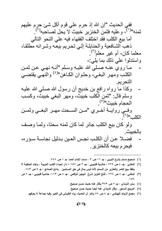 (666)
" ‫الحدٌث‬ ً‫فف‬‫حر‬ ‫إذ‬ ‫هللا‬ ‫إن‬‫قوم‬ ً‫عل‬ ‫م‬‫علٌهم‬ ‫حرم‬ ‫شا‬ ‫أكل‬
"‫ثمنه‬(1)
‫وعلٌه‬ ،‫لصاحبه‬ ‫ٌحل‬ ‫ال‬ ‫خبٌث‬ ‫الخنزٌر‬ ‫فثمن‬(2)
.
ً‫التال‬ ‫النحو‬ ً‫عل‬ ‫فٌه‬ ‫الفقهاء‬ ‫اختلؾ‬ ‫فقد‬ ‫الكلب‬ ‫بٌع‬ ‫أما‬
‫وشدرابه‬ ‫بٌعده‬ ‫تحدرٌم‬ ً‫إلد‬ ‫والحنابلدة‬ ‫الشدافعٌة‬ ‫ذهب‬،‫مطلقدا‬
‫معلم‬ ‫ؼٌر‬ ‫أم‬ ،‫كان‬ ‫معلما‬(3)
.
ً‫ٌل‬ ‫بما‬ ‫ذلك‬ ً‫عل‬ ‫واستدلوا‬:-
-‫ده‬‫د‬ٌ‫عل‬ ‫هللا‬ ً‫دل‬‫د‬‫ص‬ ‫ده‬‫د‬‫عن‬ ‫روي‬ ‫دا‬‫د‬‫م‬‫دن‬‫د‬‫ثم‬ ‫دن‬‫د‬‫ع‬ ً‫د‬‫د‬‫نه‬ ‫ده‬‫د‬‫"أن‬ ‫دلم‬‫د‬‫وس‬
"‫داهن‬‫د‬‫الك‬ ‫دوان‬‫د‬‫وحل‬ ،ً‫د‬‫د‬‫البؽ‬ ‫در‬‫د‬‫ومه‬ ‫دب‬‫د‬‫الكل‬(4)
ً‫د‬‫د‬‫ٌقتض‬ ً‫د‬‫د‬‫والنه‬
‫التحرٌم‬.
-‫ع‬ ‫هللا‬ ً‫صدل‬ ‫هللا‬ ‫رسول‬ ‫أن‬ ‫خدٌج‬ ‫بن‬ ‫رافع‬ ‫رواه‬ ‫ما‬ ‫وكذا‬‫لٌده‬
‫خبٌث‬ ‫الكلب‬ ‫"ثمن‬ :‫قال‬ ‫وسلم‬‫ومه‬ ،‫وكسدب‬ ،‫خبٌث‬ ً‫البؽ‬ ‫ر‬
"‫خبٌث‬ ‫الحجام‬(5)
.
‫دددري‬‫د‬‫أخ‬ ‫دددة‬‫د‬ٌ‫روا‬ ً‫ددد‬‫د‬‫وف‬‫دددن‬‫د‬‫وثم‬ ً‫ددد‬‫د‬‫البؽ‬ ‫دددر‬‫د‬‫مه‬ ‫دددحت‬‫د‬‫الس‬ ‫دددن‬‫د‬‫"م‬
"‫الكلب‬(6)
.
‫ولو‬‫ب‬ ‫كان‬‫سحتا‬ ‫ثمنه‬ ‫كان‬ ‫لما‬ ‫جابر‬ ‫الكلب‬ ‫ٌع‬‫وصدؾ‬ ‫ولمدا‬ ،
‫بالخبٌث‬.
-‫ا‬ ‫أن‬ ‫دن‬‫د‬‫ع‬ ‫دال‬‫د‬‫فض‬‫سددإره‬ ‫دة‬‫د‬‫نجاس‬ ‫ددلٌل‬‫د‬‫ب‬ ‫دٌن‬‫د‬‫الع‬ ‫دس‬‫د‬‫نج‬ ‫دب‬‫د‬‫لكل‬،
‫كالخنزٌر‬ ‫بٌعه‬ ‫فٌحرم‬.
(1)‫جػ‬ : ‫النووي‬ ‫بشرح‬ ‫مسمـ‬ ‫صحيح‬11‫ص‬3‫جػ‬ :‫أحمد‬ ‫اإلماـ‬ ‫مسند‬ ،1‫ص‬247.
(2)‫ا‬‫ػػ‬‫ػ‬‫ج‬ : ‫ػي‬‫ػ‬‫لمغن‬4‫ص‬229‫ػػ‬‫ػ‬‫ج‬ : ‫ػوبي‬‫ػ‬‫قمي‬ ‫ػية‬‫ػ‬‫حاش‬ ،2‫ص‬157–‫ال‬ ‫ػة‬‫ػ‬‫الحنفي‬ ‫ػد‬‫ػ‬‫وعن‬ ، ‫ػة‬‫ػ‬‫العربي‬ ‫ػب‬‫ػ‬‫الكت‬ ‫ػاء‬‫ػ‬‫إحي‬ ‫دار‬
‫جػ‬ : ‫الصنائع‬ ‫بدائع‬ . ‫المسمميف‬ ‫حؽ‬ ‫في‬ ‫بماؿ‬ ‫ليس‬ ‫ألنو‬ ‫المسمـ‬ ‫مف‬ ‫الخنزير‬‫و‬ ‫الخمر‬ ‫بيع‬ ‫ينفقد‬5‫ص‬143.
(3)‫ػػ‬‫ػ‬‫ج‬ : ‫ػي‬‫ػ‬‫المغن‬4‫ص‬227‫ػػ‬‫ػ‬‫ج‬ : ‫ػي‬‫ػ‬‫افع‬‫ر‬‫لم‬ ‫ػوجيز‬‫ػ‬‫ال‬ ‫ػرح‬‫ػ‬‫ش‬ ‫ػز‬‫ػ‬‫العزي‬ ‫ػتح‬‫ػ‬‫ف‬ ،8‫ص‬113،‫ػػ‬‫ػ‬‫ج‬ : ‫ػوبي‬‫ػ‬‫قمي‬ ‫ػية‬‫ػ‬‫حاش‬2‫ص‬
157.
(4)‫جػ‬ : ‫الترمذي‬ ‫سنف‬2‫ص‬373‫صحيح‬ ‫حسف‬ ‫حديث‬ ‫عنو‬ ‫وقاؿ‬.
(5)‫صحيح‬ ‫حسف‬ ‫حديث‬ ‫أيضا‬ ‫عنو‬ ‫الترمذي‬ ‫وقاؿ‬ . ‫السابؽ‬ ‫المرجع‬.
(6)‫جػ‬ : ‫لمييثمي‬ ‫ائد‬‫و‬‫الز‬ ‫مجمع‬4‫ص‬87‫يعرفيـ‬ ‫ال‬ ‫جماعة‬ ‫وفيو‬ ‫الكبير‬ ‫في‬ ‫اني‬‫ر‬‫الطب‬ ‫اه‬‫و‬‫ر‬ ‫الحديث‬ ‫أف‬ ‫وذكر‬
 