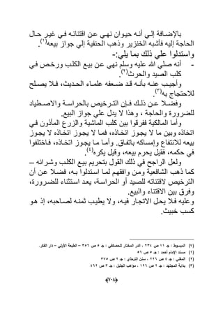 (666)
‫در‬‫د‬ٌ‫ؼ‬ ً‫د‬‫د‬‫ف‬ ‫ده‬‫د‬‫اقتناب‬ ‫دن‬‫د‬‫ع‬ ً‫د‬‫د‬‫نه‬ ‫دوان‬‫د‬ٌ‫ح‬ ‫ده‬‫د‬‫أن‬ ً‫د‬‫د‬‫إل‬ ‫دافة‬‫د‬‫باإلض‬‫دال‬‫د‬‫ح‬
‫بٌعه‬ ‫جواز‬ ً‫إل‬ ‫الحنفٌة‬ ‫وذهب‬ ‫الخنزٌر‬ ‫فؤشبه‬ ‫إلٌه‬ ‫الحاجة‬(1)
.
‫ٌل‬ ‫بما‬ ‫ذلك‬ ً‫عل‬ ‫واستدلوا‬ً:-
-ً‫فد‬ ‫ورخدص‬ ‫الكلدب‬ ‫بٌدع‬ ‫عدن‬ ً‫نه‬ ‫وسلم‬ ‫علٌه‬ ‫هللا‬ ً‫صل‬ ‫أنه‬
‫والحرث‬ ‫الصٌد‬ ‫كلب‬(2)
.
‫د‬‫د‬ٌ‫وأج‬‫ددٌث‬‫د‬‫الح‬ ‫داء‬‫د‬‫علم‬ ‫دعفه‬‫د‬‫ض‬ ‫دد‬‫د‬‫ق‬ ‫ده‬‫د‬‫بؤن‬ ‫ده‬‫د‬‫عن‬ ‫ب‬‫د‬‫د‬‫ٌص‬ ‫دال‬‫د‬‫ف‬ ،‫لح‬
‫به‬ ‫لالحتجاج‬(3)
.
‫واالصددطٌاد‬ ‫بالحراسددة‬ ‫التددرخٌص‬ ‫فددإن‬ ‫ذلددك‬ ‫عددن‬ ‫وفضددال‬
‫والحا‬ ‫للضرورة‬‫البٌع‬ ‫جواز‬ ً‫عل‬ ‫ٌدل‬ ‫ال‬ ‫وهذا‬ ، ‫جة‬.
‫كلب‬ ‫بٌن‬ ‫ففرقوا‬ ‫المالكٌة‬ ‫وأما‬‫فد‬ ‫المؤذون‬ ‫والزرع‬ ‫الماشٌة‬ً
‫اتخداذه‬ ‫ٌجدوز‬ ‫ال‬ ‫ما‬ ‫وبٌن‬ ‫اتخاذه‬‫ٌجدوز‬ ‫ال‬ ‫اتخداذه‬ ‫ٌجدوز‬ ‫ال‬ ‫فمدا‬ ،
‫وأمد‬ .‫باتفداق‬ ‫وإمساكه‬ ‫لالنتفاع‬ ‫بٌعه‬‫فداختلفوا‬ ،‫اتخداذه‬ ‫ٌجدوز‬ ‫مدا‬ ‫ا‬
‫ٌكره‬ ‫وقٌل‬ ،‫بٌعه‬ ‫ٌحرم‬ ‫فقٌل‬ ،‫حكمه‬ ً‫ف‬(4)
.
‫وشدرابه‬ ‫الكلدب‬ ‫بٌدع‬ ‫بتحرٌم‬ ‫القول‬ ‫ذلك‬ ً‫ف‬ ‫الراجح‬ ‫ولعل‬–
‫الش‬ ‫ذهب‬ ‫كما‬‫و‬ ‫ومدن‬ ‫افعٌة‬‫بده‬ ‫اسدتدلوا‬ ‫لمدا‬ ‫افقهدم‬‫أن‬ ‫عدن‬ ‫فضدال‬ ،
‫أ‬ ‫للصٌد‬ ‫القتناته‬ ‫الترخٌص‬‫للضدرورة‬ ‫اسدتثناء‬ ‫ٌعدد‬ ،‫الحراسدة‬ ‫و‬،
ٌ‫والب‬ ‫االقتناء‬ ‫بٌن‬ ‫وفرق‬‫ع‬.
‫لصداحبه‬ ‫ثمنده‬ ‫ٌطٌدب‬ ‫وال‬ ،‫فٌده‬ ‫االتجدار‬ ‫ٌحدل‬ ‫فدال‬ ‫وعلٌه‬‫هدو‬ ‫إذ‬ ،
‫خبٌث‬ ‫كسب‬.
(7)‫جػ‬ : ‫المبسوط‬11‫ص‬234‫جػ‬ : ‫لمحصكفي‬ ‫المختار‬ ‫الدر‬ ،5‫ص‬356–‫األولي‬ ‫الطبعة‬–‫الفكر‬ ‫دار‬.
(1)‫جػ‬ : ‫أحمد‬ ‫اإلماـ‬ ‫مسند‬5‫ص‬56
(2)‫جػ‬ : ‫المغني‬4‫ص‬226‫جػ‬ : ‫الترمذي‬ ‫سنف‬ ،2‫ص‬375
(3)‫جػ‬ : ‫المجتيد‬ ‫بداية‬2‫ص‬126‫جػ‬ : ‫الجميؿ‬ ‫اىب‬‫و‬‫م‬ ،3‫ص‬462
 