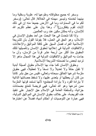 (055)
‫وما‬ ‫وسفلٌة‬ ‫علوٌة‬ ،‫له‬ ‫وطوعها‬ ‫مخلوقاته‬ ‫جمٌع‬ ‫له‬ ‫وسخر‬
‫(و‬ :‫تعالى‬ ‫قال‬ .‫الخالفة‬ ً‫ف‬ ‫مهمته‬ ‫وتٌسٌر‬ ‫لخدمته‬ ‫بٌنهما‬‫سخر‬
‫ذلك‬ ً‫ف‬ ‫إن‬ ‫منه‬ ‫جمٌعا‬ ‫األرض‬ ً‫ف‬ ‫وما‬ ‫السماوات‬ ً‫ف‬ ‫ما‬ ‫لكم‬
)‫ٌتفكرون‬ ‫لقوم‬ ‫آلٌات‬(1)
‫هللا‬ ‫تكرٌم‬ ‫عظم‬ ‫على‬ ‫ٌدل‬ ‫وهذا‬ ،
.‫العالمٌن‬ ‫رب‬ ‫عند‬ ‫مكٌن‬ ‫بمكان‬ ‫وأنه‬ ،‫لإلنسان‬
ً‫ف‬ ‫اإلنسان‬ ‫حقوق‬ ‫أحد‬ ‫عن‬ ‫البحث‬ ‫هذا‬ ً‫ف‬ ‫نتحدث‬ ‫كنا‬ ‫وإذا‬
ٌ‫للشر‬ ‫بؤن‬ ‫القول‬ ‫ٌفوتنا‬ ‫فال‬ ،‫العمل‬ ً‫ف‬ ‫الحق‬ ‫وهو‬ ،‫اإلسالم‬‫عة‬
‫واإلعالنات‬ ‫المواثٌق‬ ‫كافة‬ ‫على‬ ‫السبق‬ ‫فضل‬ ‫الؽراء‬ ‫اإلسالمٌة‬
‫لتلك‬ ‫وتؤصٌلها‬ ‫اإلنسان‬ ‫لحقوق‬ ‫إعالبها‬ ً‫ف‬ ‫الدولٌة‬ ‫واالتفاقٌات‬
‫ما‬ ‫وأن‬ ،‫الزمان‬ ‫من‬ ً‫ا‬‫قرن‬ ‫عشر‬ ‫أربعة‬ ‫من‬ ‫أكثر‬ ‫منذ‬ ‫الحقوق‬
‫واالت‬ ‫المواثٌق‬ ‫به‬ ‫جاءت‬‫ما‬ ‫المجال‬ ‫هذا‬ ً‫ف‬ ‫الدولٌة‬ ‫فاقٌات‬‫إال‬ ‫هو‬
‫الشر‬ ‫تضمنته‬ ‫ما‬ ‫لبعض‬ ‫تردٌد‬.‫اإلسالمٌة‬ ‫ٌعة‬
‫أبدٌة‬ ‫أصٌلة‬ ‫حقوق‬ ‫اإلسالم‬ ‫بها‬ ‫جاء‬ ‫كما‬ ‫اإلنسان‬ ‫وحقوق‬
‫حقوق‬ ً‫فه‬ ،ً‫ال‬ٌ‫تعط‬ ‫وال‬ ً‫ا‬‫نسخ‬ ‫وال‬ ً‫ال‬ٌ‫تعد‬ ‫وال‬ ً‫ا‬‫حذف‬ ‫تقبل‬ ‫ال‬
ً‫ا‬‫كابن‬ ‫بشر‬ ‫حق‬ ‫من‬ ‫فلٌس‬ ،‫وتعالى‬ ‫سبحانه‬ ‫الخالق‬ ‫شرعها‬ ‫ملزمة‬
‫الذاتٌة‬ ‫حصانتها‬ ‫تسقط‬ ‫وال‬ ،‫علٌها‬ ‫ٌتعدى‬ ‫أو‬ ‫ٌعطلها‬ ‫أن‬ ‫كان‬ ‫من‬
‫وال‬ ‫الفرد‬ ‫بإرادة‬ ‫ال‬‫الملزمة‬ ‫قوتها‬ ‫تستمد‬ ‫ألنها‬ ‫المجتمع‬ ‫بإرادة‬
‫بضمانات‬ ‫تتمتع‬ ‫فرٌضة‬ ً‫فه‬ ،‫تعالى‬ ‫هللا‬ ‫وهو‬ ‫شرعها‬ ‫ممن‬
‫تنفٌذ‬ ‫على‬ ‫اإلجبار‬ ‫حق‬ ‫اإلسالم‬ ً‫ف‬ ‫العامة‬ ‫وللسلطة‬ ،‫جزابٌة‬
،‫الدولٌة‬ ‫المواثٌق‬ ً‫ف‬ ‫اإلنسان‬ ‫حقوق‬ ‫خالؾ‬ ‫على‬ ،‫الفرٌضة‬ ‫هذه‬
‫اعتب‬ ‫عن‬ ً‫ال‬‫فض‬ ،‫أدبٌة‬ ‫أحكام‬ ‫أو‬ ‫التوصٌات‬ ‫عن‬ ‫عبارة‬ ً‫فه‬‫ارها‬
(1)/‫آية‬ ‫الجاثية‬ ‫ة‬‫سور‬13.
 