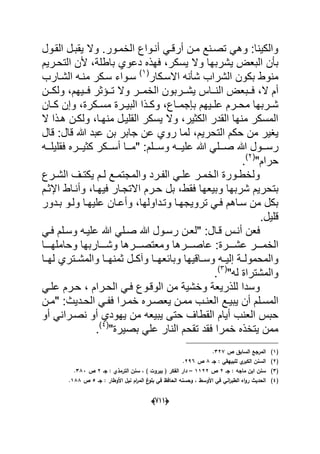 (666)
‫الخمدور‬ ‫أندواع‬ ً‫أرقد‬ ‫مدن‬ ‫تصدنع‬ ً‫وه‬ :‫والكٌنا‬‫القدول‬ ‫ٌقبدل‬ ‫وال‬ .
‫ٌش‬ ‫البعض‬ ‫بؤن‬‫باطلة‬ ‫دعوي‬ ‫فهذه‬ ،‫ٌسكر‬ ‫وال‬ ‫ربها‬ٌ‫التحدر‬ ‫ألن‬ ،‫م‬
‫شؤن‬ ‫الشراب‬ ‫بكون‬ ‫منوط‬‫االسدكار‬ ‫ه‬(1)
‫الشدارب‬ ‫منده‬ ‫سدكر‬ ‫سدواء‬
‫ال‬ ‫أم‬‫ا‬ ‫ددبعض‬‫د‬‫ف‬ ،‫ددٌهم‬‫د‬‫ف‬ ‫ددإثر‬‫د‬‫ت‬ ‫وال‬ ‫ددر‬‫د‬‫الخم‬ ‫ددربون‬‫د‬‫ٌش‬ ‫دداس‬‫د‬‫لن‬‫ددن‬‫د‬‫ولك‬ ،
‫دا‬‫د‬‫بإجم‬ ‫دٌهم‬‫د‬‫عل‬ ‫درم‬‫د‬‫مح‬ ‫دربها‬‫د‬‫ش‬‫دكرة‬‫د‬‫مس‬ ‫درة‬‫د‬ٌ‫الب‬ ‫دذا‬‫د‬‫وك‬ ،‫ع‬‫و‬ ،‫دان‬‫د‬‫ك‬ ‫إن‬
‫منهدا‬ ‫القلٌدل‬ ‫ٌسكر‬ ‫وال‬ ،‫الكثٌر‬ ‫القدر‬ ‫منها‬ ‫المسكر‬،‫ال‬ ‫هدذا‬ ‫ولكدن‬
‫التحرٌم‬ ‫حكم‬ ‫من‬ ‫ٌؽٌر‬،‫قال‬ ‫هللا‬ ‫عبد‬ ‫بن‬ ‫جابر‬ ‫عن‬ ‫روي‬ ‫لما‬‫ق‬ :‫ال‬
‫دد‬‫د‬‫رس‬‫دده‬‫د‬‫فقلٌل‬ ‫ددره‬‫د‬ٌ‫كث‬ ‫ددكر‬‫د‬‫أس‬ ‫ددا‬‫د‬‫"م‬ :‫ددلم‬‫د‬‫وس‬ ‫دده‬‫د‬ٌ‫عل‬ ‫هللا‬ ً‫ددل‬‫د‬‫ص‬ ‫هللا‬ ‫ول‬
"‫حرام‬(2)
.
‫درع‬‫د‬‫الش‬ ‫دؾ‬‫د‬‫ٌكت‬ ‫دم‬‫د‬‫ل‬ ‫دع‬‫د‬‫والمجتم‬ ‫درد‬‫د‬‫الف‬ ً‫د‬‫د‬‫عل‬ ‫در‬‫د‬‫الخم‬ ‫دورة‬‫د‬‫ولخط‬
‫و‬ ‫شربها‬ ‫بتحرٌم‬‫فٌهدا‬ ‫االتجدار‬ ‫حدرم‬ ‫بل‬ ،‫فقط‬ ‫بٌعها‬‫اإلثدم‬ ‫وأنداط‬ ،
‫بددور‬ ‫ولدو‬ ‫علٌهدا‬ ‫وأعدان‬ ،‫وتدداولها‬ ‫تروٌجهدا‬ ً‫فد‬ ‫سداهم‬ ‫من‬ ‫بكل‬
‫قلٌل‬.
" :‫قدال‬ ‫أندس‬ ‫فعن‬‫صد‬ ‫هللا‬ ‫رسدول‬ ‫لعدن‬ً‫ل‬ً‫فد‬ ‫وسدلم‬ ‫علٌده‬ ‫هللا‬
‫عشددددرة‬ ‫الخمددددر‬‫وحاملهددددا‬ ‫وشدددداربها‬ ‫ومعتصددددرها‬ ‫عاصددددرها‬ :
‫دل‬‫د‬‫وآك‬ ‫دا‬‫د‬‫وبابعه‬ ‫داقٌها‬‫د‬‫وس‬ ‫ده‬‫د‬ٌ‫إل‬ ‫دة‬‫د‬‫والمحمول‬‫دا‬‫د‬‫له‬ ‫دتري‬‫د‬‫والمش‬ ‫دا‬‫د‬‫ثمنه‬
"‫له‬ ‫والمشتراة‬(3)
.
ً‫علد‬ ‫حدرم‬ ، ‫الحدرام‬ ً‫فد‬ ‫الوقدوع‬ ‫من‬ ‫وخشٌة‬ ‫للذرٌعة‬ ‫وسدا‬
‫دع‬‫د‬ٌ‫ٌب‬ ‫أن‬ ‫دلم‬‫د‬‫المس‬" :‫ددٌث‬‫د‬‫الح‬ ً‫د‬‫د‬‫فف‬ ‫درا‬‫د‬‫خم‬ ‫دره‬‫د‬‫ٌعص‬ ‫دن‬‫د‬‫مم‬ ‫دب‬‫د‬‫العن‬‫دن‬‫د‬‫م‬
‫القط‬ ‫أٌام‬ ‫العنب‬ ‫حبس‬‫أو‬ ً‫نصدران‬ ‫أو‬ ‫ٌهودي‬ ‫من‬ ‫ٌبٌعه‬ ‫حتى‬ ‫اؾ‬
"‫بصٌرة‬ ً‫عل‬ ‫النار‬ ‫تقحم‬ ‫فقد‬ ‫خمرا‬ ‫ٌتخذه‬ ‫ممن‬(4)
.
(1)‫ص‬ ‫السابؽ‬ ‫المرجع‬327.
(2)‫جػ‬ : ‫لمبييقي‬ ‫ي‬‫الكبر‬ ‫السنف‬8‫ص‬296.
(3)‫جػ‬ : ‫ماجو‬ ‫ابف‬ ‫سنف‬2‫ص‬1122–‫جػ‬ : ‫الترمذي‬ ‫سنف‬ ، ) ‫بيروت‬ ( ‫الفكر‬ ‫دار‬2‫ص‬383.
(4)‫اني‬‫ر‬‫الطب‬ ‫اه‬‫و‬‫ر‬ ‫الحديث‬‫جػ‬ : ‫األوطار‬ ‫نيؿ‬ ‫اـ‬‫ر‬‫الم‬ ‫غ‬‫بمو‬ ‫في‬ ‫الحافظ‬ ‫وحسنو‬ ، ‫األوسط‬ ‫في‬5‫ص‬188.
 