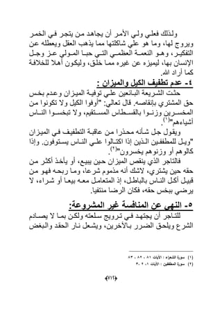(666)
ٌ ‫أن‬ ‫در‬‫د‬‫األم‬ ً‫د‬‫د‬‫ول‬ ً‫د‬‫د‬‫فعل‬ ‫دذلك‬‫د‬‫ول‬‫در‬‫د‬‫الخم‬ ً‫د‬‫د‬‫ف‬ ‫در‬‫د‬‫ٌتج‬ ‫دن‬‫د‬‫م‬ ‫دد‬‫د‬‫جاه‬
‫لها‬ ‫وٌروج‬‫عد‬ ‫وٌعطله‬ ‫العقل‬ ‫ٌذهب‬ ‫مما‬ ‫شاكلتها‬ ً‫عل‬ ‫هو‬ ‫وما‬ ،‫ن‬
‫ددر‬‫د‬ٌ‫التفك‬‫ددل‬‫د‬‫وج‬ ‫ددز‬‫د‬‫ع‬ ً‫ددول‬‫د‬‫الم‬ ‫ددا‬‫د‬‫حب‬ ً‫دد‬‫د‬‫الت‬ ً‫دد‬‫د‬‫العظم‬ ‫ددة‬‫د‬‫النعم‬ ‫ددو‬‫د‬‫وه‬ ،
‫اإلنس‬‫عن‬ ‫لٌمٌزه‬ ،‫بها‬ ‫ان‬‫خلدق‬ ‫ممدا‬ ‫ؼٌره‬‫ول‬ ،‫للخالفدة‬ ‫أهدال‬ ‫ٌكدون‬
‫هللا‬ ‫أراد‬ ‫كما‬.
5-: ‫والمٌزان‬ ‫الكٌل‬ ‫تطفٌف‬ ‫عدم‬
‫دس‬‫د‬‫بخ‬ ‫ددم‬‫د‬‫وع‬ ‫دزان‬‫د‬ٌ‫الم‬ ‫دة‬‫د‬ٌ‫توف‬ ً‫د‬‫د‬‫عل‬ ‫دابعٌن‬‫د‬‫الب‬ ‫درٌعة‬‫د‬‫الش‬ ‫دت‬‫د‬‫حث‬
" :ً‫تعال‬ ‫قال‬ .‫بإنقاصه‬ ‫المشتري‬ ‫حق‬‫مدن‬ ‫تكونوا‬ ‫وال‬ ‫الكٌل‬ ‫أوفوا‬
‫دد‬‫د‬‫المس‬ ‫ددطاس‬‫د‬‫بالقس‬ ‫ددوا‬‫د‬‫وزن‬ ‫ددرٌن‬‫د‬‫المخس‬‫دداس‬‫د‬‫الن‬ ‫ددوا‬‫د‬‫تبخس‬ ‫وال‬ ،‫تقٌم‬
‫أشٌاءهم‬"(1)
.
‫دول‬‫د‬‫وٌق‬‫دذر‬‫د‬‫مح‬ ‫دؤنه‬‫د‬‫ش‬ ‫دل‬‫د‬‫ج‬‫دزان‬‫د‬ٌ‫الم‬ ً‫د‬‫د‬‫ف‬ ‫دؾ‬‫د‬ٌ‫التطف‬ ‫دة‬‫د‬‫عاقب‬ ‫دن‬‫د‬‫م‬ ‫ا‬
"ٌ‫الددذ‬ ‫للمطففددٌن‬ ‫وٌددل‬‫ٌسددتوفون‬ ‫الندداس‬ ً‫علدد‬ ‫اكتددالوا‬ ‫إذا‬ ‫ن‬‫وإذا‬ .
‫وزن‬ ‫أو‬ ‫كالوهم‬‫ٌخسرون‬ ‫وهم‬"(2)
.
‫فال‬‫ٌبٌدع‬ ‫حدٌن‬ ‫المٌزان‬ ‫ٌنقص‬ ‫الذي‬ ‫تاجر‬‫مدن‬ ‫أكثدر‬ ‫ٌؤخدذ‬ ‫أو‬ ،
‫حقه‬‫شرعا‬ ‫مذموم‬ ‫أنه‬ ‫الشك‬ ،‫ٌشتري‬ ‫حٌن‬‫مدن‬ ‫فهدو‬ ‫ربحده‬ ‫ومدا‬ ،
،‫دل‬‫د‬‫بالباط‬ ‫داس‬‫د‬‫الن‬ ‫دل‬‫د‬‫أك‬ ‫دل‬‫د‬ٌ‫قب‬‫ده‬‫د‬‫مع‬ ‫دل‬‫د‬‫المتعام‬ ‫إذ‬‫ال‬ ،‫دراء‬‫د‬‫ش‬ ‫أو‬ ‫دا‬‫د‬‫بٌع‬
‫منتفٌا‬ ‫الرضا‬ ‫فكان‬ ،‫حقه‬ ‫ببخس‬ ً‫ٌرض‬.
6-‫المشروعة‬ ‫غٌر‬ ‫المنافسة‬ ‫عن‬ ً‫النه‬:
‫دادم‬‫د‬‫ٌص‬ ‫ال‬ ‫دا‬‫د‬‫بم‬ ‫دن‬‫د‬‫ولك‬ ‫دلعته‬‫د‬‫س‬ ‫دروٌج‬‫د‬‫ت‬ ً‫د‬‫د‬‫ف‬ ‫دد‬‫د‬‫ٌجته‬ ‫أن‬ ‫داجر‬‫د‬‫للت‬
‫بدا‬ ‫الضدرر‬ ‫وٌلحدق‬ ‫الشرع‬‫آلخرٌن‬‫والدبؽض‬ ‫الحقدد‬ ‫ندار‬ ‫وٌشدعل‬ ،
(1)‫اآليات‬ : ‫اء‬‫ر‬‫الشع‬ ‫ة‬‫سور‬81،82،83
(2)‫اآليات‬ : ‫المطففيف‬ ‫ة‬‫سور‬1،2،3
 