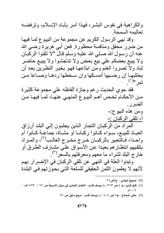 (666)
‫نفوس‬ ً‫ف‬ ‫والكراهٌة‬‫وترف‬ ،‫اإلسدالم‬ ‫ٌؤبداه‬ ‫أمدر‬ ‫فهدذا‬ ،‫البشدر‬‫ضده‬
‫السمحة‬ ‫تعالٌمه‬.
‫لمدا‬ ‫البٌدوع‬ ‫من‬ ‫مجموعة‬ ‫عن‬ ‫الكرٌم‬ ‫الرسول‬ ً‫نه‬ ‫وقد‬‫فٌهدا‬
‫محظورة‬ ‫ومنافسة‬ ‫محقق‬ ‫ضرر‬ ‫من‬.‫هللا‬ ً‫رض‬ ‫هرٌرة‬ ً‫أب‬ ‫فعن‬
‫رسدو‬ ‫أن‬ ‫عنه‬" ‫قدال‬ ‫وسدلم‬ ‫علٌده‬ ‫هللا‬ ً‫صدل‬ ‫هللا‬ ‫ل‬‫الركبدان‬ ‫تلقدوا‬ ‫ال‬
‫حاضدر‬ ‫ٌبٌدع‬ ‫وال‬ ‫تناجشدوا‬ ‫وال‬ ‫بعدض‬ ‫بٌع‬ ً‫عل‬ ‫بعضكم‬ ‫ٌبٌع‬ ‫وال‬
‫ومدن‬ ‫الؽنم‬ ‫تصروا‬ ‫وال‬ ‫لباد‬‫أن‬ ‫بعدد‬ ‫النظدرٌن‬ ‫بخٌدر‬ ‫فهدو‬ ‫ابتاعهدا‬
‫دد‬‫د‬‫أمس‬ ‫ددٌها‬‫د‬‫رض‬ ‫إن‬ ‫ددا‬‫د‬‫ٌحتلبه‬‫ددن‬‫د‬‫م‬ ‫دداعا‬‫د‬‫وص‬ ‫ددا‬‫د‬‫رده‬ ‫ددخطها‬‫د‬‫س‬ ‫وان‬ ‫كها‬
"‫تمر‬(1)
.
‫كثٌدرة‬ ‫مجموعة‬ ً‫عل‬ ‫ألفاظه‬ ‫وجازة‬ ‫رؼم‬ ‫الحدٌث‬ ‫حوي‬ ‫فقد‬
‫البٌددوع‬ ‫أهددم‬ ‫تخددص‬ ‫األحكددام‬ ‫مددن‬‫مددن‬ ‫فٌهددا‬ ‫لمددا‬ ،‫عنهددا‬ ً‫المنهدد‬
‫الضرر‬.
‫البٌوع‬ ‫هذه‬ ‫ومن‬:-
‫أ‬-: ‫الركبان‬ ً‫تلق‬-
‫التجدا‬ ‫الركبدان‬ ‫من‬ ‫المراد‬‫ٌجلبد‬ ‫الدذٌن‬ ‫ر‬‫أرزاق‬ ‫البلدد‬ ً‫إلد‬ ‫ون‬
‫أم‬ ‫ددانوا‬‫د‬‫ك‬ ‫ددة‬‫د‬‫جماع‬ ،‫دداة‬‫د‬‫مش‬ ‫أو‬ ‫ددا‬‫د‬‫ركبان‬ ‫ددانوا‬‫د‬‫ك‬ ‫ددواء‬‫د‬‫س‬ ،‫ددع‬‫د‬ٌ‫للب‬ ‫دداد‬‫د‬‫العب‬
‫دددا‬‫د‬‫واح‬‫ددب‬‫د‬‫الؽال‬ ‫ددرج‬‫د‬‫مخ‬ ‫ددرج‬‫د‬‫خ‬ ‫ددان‬‫د‬‫بالركب‬ ‫ددالتعبٌر‬‫د‬‫ف‬ ،(2)
‫ددراد‬‫د‬‫والم‬ ،
‫أو‬ ‫درق‬‫د‬‫الط‬ ‫مشدارؾ‬ ً‫د‬‫د‬‫عل‬ ‫األسدواق‬ ‫عدن‬ ‫ددا‬‫د‬ٌ‫بع‬ ‫انتظدارهم‬ ‫بتلقدٌهم‬
‫البل‬ ‫خارج‬‫بالسعر‬ ‫ومعرفتهم‬ ‫معهم‬ ‫ما‬ ‫لشراء‬ ‫د‬(3)
.
‫ال‬ ً‫ف‬ ‫العلة‬ ‫وتبدوا‬‫بهدم‬ ‫اإلضدرار‬ ً‫ف‬ ‫الركبان‬ ً‫تلق‬ ‫عن‬ ً‫نه‬
‫ب‬ ً‫التد‬ ‫للسلعة‬ ً‫الحقٌق‬ ‫الثمن‬ ‫ٌعلمون‬ ‫ال‬ ‫ألنهم‬‫البلددة‬ ً‫فد‬ ‫حدوزتهم‬
(3)‫ج‬ : ‫ي‬‫البخار‬ ‫صحيح‬3‫ص‬26
(1)‫جػ‬ :‫ي‬‫البار‬ ‫فتح‬4‫ص‬313‫ص‬ ‫الشػريعة‬ ‫اف‬‫ز‬‫ميػ‬ ‫فػي‬ ‫ي‬‫التجػار‬ ‫التعامػؿ‬ : ‫قاسـ‬ ‫يوسؼ‬ /‫د‬ ،62-1423‫ىػػػ‬-
2332‫ـ‬
(2)‫جػ‬ : ‫المحتاج‬ ‫مغني‬2‫ص‬438‫ص‬ ‫سابؽ‬ ‫مرجع‬ : ‫قاسـ‬ ‫يوسؼ‬ /‫د‬ ،62
 