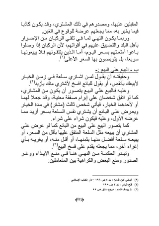 (666)
‫علٌها‬ ‫المقبلٌن‬‫ومصدر‬ ،‫كاذبدا‬ ‫ٌكدون‬ ‫وقدد‬ ،‫المشدتري‬ ‫ذلك‬ ً‫ف‬ ‫هم‬
‫به‬ ‫ٌخبر‬ ‫فٌما‬،‫الؽبن‬ ً‫ف‬ ‫للوقوع‬ ‫عرضة‬ ‫ٌجعلهم‬ ‫مما‬.
‫درار‬‫د‬‫اإلض‬ ‫دن‬‫د‬‫م‬ ‫دان‬‫د‬‫الركب‬ ً‫د‬‫د‬‫تلق‬ ً‫د‬‫د‬‫ف‬ ‫دا‬‫د‬‫لم‬ ً‫د‬‫د‬‫النه‬ ‫دون‬‫د‬‫ٌك‬ ‫دا‬‫د‬‫وربم‬
‫بؤهل‬‫البلد‬‫أقواتهم‬ ً‫ف‬ ‫علٌهم‬ ‫والتضٌٌق‬‫إذا‬ ‫الركبان‬ ‫ألن‬ ،‫وصلوا‬
‫دوم‬‫د‬ٌ‫ال‬ ‫دعر‬‫د‬‫بس‬ ‫دتهم‬‫د‬‫أمتع‬ ‫داعوا‬‫د‬‫ب‬،‫دا‬‫د‬‫ٌبٌعونه‬ ‫دال‬‫د‬‫ف‬ ‫دونهم‬‫د‬‫ٌتلق‬ ‫دذٌن‬‫د‬‫ال‬ ‫دا‬‫د‬‫أم‬
‫سرٌع‬‫ا‬‫السعر‬ ‫بها‬ ‫ٌتربصون‬ ‫بل‬ ،‫األعلى‬(1)
.
‫ب‬-: ‫البٌع‬ ً‫عل‬ ‫البٌع‬-
‫ددتري‬‫د‬‫اش‬ ‫ددن‬‫د‬‫لم‬ ‫ددول‬‫د‬‫ٌق‬ ‫أن‬ ‫دده‬‫د‬‫وحقٌقت‬‫ددار‬‫د‬ٌ‫الخ‬ ‫ددن‬‫د‬‫زم‬ ً‫دد‬‫د‬‫ف‬ ‫ددلعة‬‫د‬‫س‬
‫بؤنقص‬ ‫ألبٌعك‬‫ٌق‬ ‫أو‬ ،‫ألشتري‬ ‫افسخ‬ ‫للبابع‬ ‫ول‬‫بؤزٌد‬ ‫منك‬(2)
.
ً‫علد‬ ‫دالبٌع‬‫د‬‫ف‬ ‫وعلٌده‬‫دتري‬‫د‬‫المش‬ ‫دن‬‫د‬‫م‬ ‫ٌكدون‬ ‫أن‬ ‫دور‬‫د‬‫ٌتص‬ ‫دع‬‫د‬ٌ‫الب‬،
‫لو‬ ‫كما‬‫معنٌدة‬ ‫صدفقة‬ ‫إبرام‬ ً‫عل‬ ‫شخصان‬ ‫اتفق‬‫جعدال‬ ‫وقدد‬ ،‫لهمدا‬
‫الخٌار‬ ‫ألحدهما‬ ‫أو‬‫ثالث‬ ‫شخص‬ ً‫فٌؤت‬ ،‫(مشتر‬‫الخٌدار‬ ‫مددة‬ ً‫ف‬ )
‫دا‬‫د‬‫مم‬ ‫دد‬‫د‬ٌ‫أز‬ ‫دعر‬‫د‬‫بس‬ ‫دلعة‬‫د‬‫الس‬ ‫دس‬‫د‬‫نف‬ ‫دتري‬‫د‬‫ٌش‬ ‫أن‬ ‫دابع‬‫د‬‫الب‬ ً‫د‬‫د‬‫عل‬ ‫درض‬‫د‬‫وٌع‬
‫األ‬ ‫عرضه‬‫عل‬ ‫شراء‬ ‫فٌكون‬ ‫وعلٌه‬ ،‫ول‬‫شراء‬ ً.
ً‫علد‬ ‫عرض‬ ‫لو‬ ‫كما‬ ‫البابع‬ ‫من‬ ‫البٌع‬ ً‫عل‬ ‫البٌع‬ ‫ٌتصور‬ ‫كما‬
‫م‬ ‫بؤقل‬ ‫علٌها‬ ‫المتفق‬ ‫السلعة‬ ‫مثل‬ ‫ٌبٌعه‬ ‫أن‬ ‫المشتري‬‫السدعر‬ ‫ن‬‫أو‬ ،
‫سددلع‬ ‫ده‬‫د‬‫ٌبٌع‬‫بددؤي‬ ‫ٌؽرٌدده‬ ‫أو‬ ،‫ده‬‫د‬‫من‬ ‫أقددل‬ ‫أو‬ ،‫بثمنهددا‬ ‫دا‬‫د‬‫منه‬ ‫أفضددل‬ ‫ة‬
‫آخر‬ ‫إؼراء‬‫البٌع‬ ‫فسخ‬ ً‫عل‬ ‫ٌقدم‬ ‫ٌجعله‬ ‫مما‬ ،(3)
.
‫ددذاء‬‫د‬ٌ‫اإل‬ ‫ددع‬‫د‬‫من‬ ً‫دد‬‫د‬‫ف‬ ‫ددا‬‫د‬‫هن‬ ً‫دد‬‫د‬‫النه‬ ‫ددن‬‫د‬‫م‬ ‫ددة‬‫د‬‫الحكم‬ ‫دددو‬‫د‬‫وتب‬‫ددر‬‫د‬‫ووؼ‬
‫ومنع‬ ‫الصدور‬‫المتعاملٌن‬ ‫بٌن‬ ‫والكراهٌة‬ ‫البؽض‬.
(3)‫جػ‬ : ‫قدامو‬ ‫البف‬ ‫المغني‬4‫ص‬196–‫اإلسالمي‬ ‫الكتاب‬ ‫دار‬
(4)‫جػ‬ : ‫ي‬‫البار‬ ‫فتح‬4‫ص‬295
(1)‫ي‬ /‫د‬‫ص‬ ‫سابؽ‬ ‫مرجع‬ : ‫قاسـ‬ ‫وسؼ‬55
 