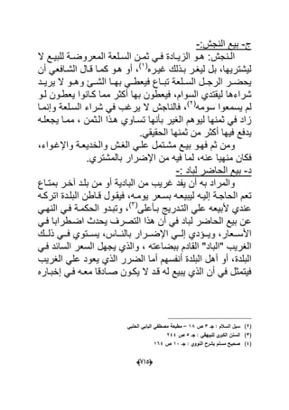 (665)
‫ج‬-‫النجش‬ ‫بٌع‬:-
‫دنجش‬‫د‬‫ال‬‫ال‬ ‫دع‬‫د‬ٌ‫للب‬ ‫دة‬‫د‬‫المعروض‬ ‫دلعة‬‫د‬‫الس‬ ‫دن‬‫د‬‫ثم‬ ً‫د‬‫د‬‫ف‬ ‫دادة‬‫د‬ٌ‫الز‬ ‫دو‬‫د‬‫ه‬ :
‫ؼٌدره‬ ‫بدذلك‬ ‫لٌؽدر‬ ‫بل‬ ،‫لٌشترٌها‬(1)
‫أن‬ ً‫الشدافع‬ ‫قدال‬ ‫كمدا‬ ‫هدو‬ ‫أو‬ ،
‫و‬ ‫دا‬‫د‬‫الش‬ ‫بهددا‬ ً‫فٌعطدد‬ ‫داع‬‫د‬‫تب‬ ‫السددلعة‬ ‫الرجددل‬ ‫در‬‫د‬‫ٌحض‬‫ٌرٌددد‬ ‫ال‬ ‫هددو‬
‫السوام‬ ‫لٌقتدي‬ ‫شراءها‬‫بها‬ ‫فٌعطون‬ ،‫مم‬ ‫أكثر‬‫لدو‬ ‫ٌعطدون‬ ‫كدانوا‬ ‫ا‬
‫سومه‬ ‫ٌسمعوا‬ ‫لم‬(2)
‫وإنمدا‬ ‫السدلعة‬ ‫شراء‬ ً‫ف‬ ‫ٌرؼب‬ ‫ال‬ ‫فالناجش‬ ،
‫ٌجعلده‬ ‫ممدا‬ ، ‫الدثمن‬ ‫هدذا‬ ‫تسداوي‬ ‫بؤنها‬ ‫الؽٌر‬ ‫لٌوهم‬ ‫ثمنها‬ ً‫ف‬ ‫زاد‬
‫ٌد‬ً‫الحقٌق‬ ‫ثمنها‬ ‫من‬ ‫أكثر‬ ‫فٌها‬ ‫فع‬.
‫م‬ ‫بٌدع‬ ‫فهدو‬ ‫ثم‬ ‫ومن‬‫واإلؼدواء‬ ‫والخدٌعدة‬ ‫الؽدش‬ ً‫علد‬ ‫شدتمل‬،
‫عن‬ ‫منهٌا‬ ‫فكان‬‫اإلضرار‬ ‫من‬ ‫فٌه‬ ‫لما‬ ،‫ه‬‫بالمشتري‬.
‫د‬-: ‫لباد‬ ‫الحاضر‬ ‫بٌع‬-
‫بمتداع‬ ‫آخدر‬ ‫بلدد‬ ‫من‬ ‫أو‬ ‫البادٌة‬ ‫من‬ ‫ؼرٌب‬ ‫ٌفد‬ ‫أن‬ ‫به‬ ‫والمراد‬
‫لٌبٌعده‬ ‫إلٌده‬ ‫الحاجدة‬ ‫تعم‬‫ٌومده‬ ‫بسدعر‬‫اتركده‬ ‫البلددة‬ ‫قداطن‬ ‫فٌقدول‬ ،
‫التددرٌج‬ ً‫عل‬ ‫ألبٌعه‬ ‫عندي‬‫بدؤعلى‬(3)
ً‫النهد‬ ً‫فد‬ ‫الحكمدة‬ ‫وتبددو‬ ،
‫هذا‬ ‫أن‬ ً‫ف‬ ‫لباد‬ ‫الحاضر‬ ‫بٌع‬ ‫عن‬ً‫فد‬ ‫اضدطرابا‬ ‫ٌحدث‬ ‫التصرؾ‬
‫دد‬‫د‬‫األس‬‫ددك‬‫د‬‫ذل‬ ً‫دد‬‫د‬‫ف‬ ‫ددتوي‬‫د‬‫ٌس‬ ،‫دداس‬‫د‬‫بالن‬ ‫ددرار‬‫د‬‫اإلض‬ ً‫دد‬‫د‬‫إل‬ ‫ددإدي‬‫د‬ٌ‫و‬ ،‫عار‬
‫"الباد‬ ‫الؽرٌب‬ً‫فد‬ ‫السابد‬ ‫السعر‬ ‫ٌجهل‬ ‫والذي‬ ، ‫ببضاعته‬ ‫القادم‬ "
‫البلدة‬‫الؽرٌب‬ ً‫عل‬ ‫ٌعود‬ ‫الذي‬ ‫الضرر‬ ‫أما‬ ‫أنفسهم‬ ‫البلدة‬ ‫أهل‬ ‫أو‬ ،
‫إخبداره‬ ً‫فد‬ ‫معده‬ ‫صدادقا‬ ‫ٌكدون‬ ‫ال‬ ‫قدد‬ ‫له‬ ‫ٌبٌع‬ ‫الذي‬ ‫أن‬ ً‫ف‬ ‫فٌتمثل‬
(2)‫سبؿ‬‫جػ‬ : ‫السالـ‬3‫ص‬18–‫الحمبي‬ ‫البابي‬ ‫مصطفي‬ ‫مطبعة‬
(3)‫الس‬‫جػ‬ : ‫لمبييقي‬ ‫ي‬‫الكبر‬ ‫نف‬5‫ص‬244
(4)‫جػ‬ : ‫النووي‬ ‫بشرح‬ ‫مسمـ‬ ‫صحيح‬13‫ص‬164
 