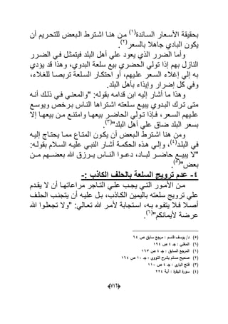 (660)
‫السدابدة‬ ‫األسدعار‬ ‫بحقٌقة‬(1)
‫اشدت‬ ‫هندا‬ ‫مدن‬‫أن‬ ‫للتحدرٌم‬ ‫الدبعض‬ ‫رط‬
‫بالسعر‬ ‫جاهال‬ ‫البادي‬ ‫ٌكون‬(2)
.
‫الضدرر‬ ً‫فد‬ ‫فٌتمثدل‬ ‫البلد‬ ‫أهل‬ ً‫عل‬ ‫ٌعود‬ ‫الذي‬ ‫الضرر‬ ‫وأما‬
‫ب‬ ‫الحضري‬ ً‫تول‬ ‫إذا‬ ‫بهم‬ ‫النازل‬‫البدوي‬ ‫سلعة‬ ‫ٌع‬‫ق‬ ‫وهذا‬ ،‫ٌإدي‬ ‫د‬
‫للؽدالء‬ ‫تربصدا‬ ‫السدلعة‬ ‫احتكدار‬ ‫أو‬ ،‫علدٌهم‬ ‫السدعر‬ ‫إؼالء‬ ً‫إل‬ ‫به‬،
‫البلد‬ ‫بؤهل‬ ‫وإٌذاء‬ ‫إضرار‬ ‫كل‬ ً‫وف‬.
‫وه‬‫أش‬ ‫ما‬ ‫ذا‬" :‫بقوله‬ ‫قدامه‬ ‫ابن‬ ‫إلٌه‬ ‫ار‬‫أنده‬ ‫ذلدك‬ ً‫فد‬ ً‫والمعند‬
‫اشدترا‬ ‫سدلعته‬ ‫ٌبٌدع‬ ‫البددوي‬ ‫تدرك‬ ‫متى‬‫وٌوسدع‬ ‫بدرخص‬ ‫النداس‬ ‫ها‬
‫دعر‬‫د‬‫الس‬ ‫دٌهم‬‫د‬‫عل‬‫إ‬ ‫دا‬‫د‬‫بٌعه‬ ‫دن‬‫د‬‫م‬ ‫دع‬‫د‬‫وامتن‬ ‫دا‬‫د‬‫بٌعه‬ ‫در‬‫د‬‫الحاض‬ ً‫دول‬‫د‬‫ت‬ ‫دإذا‬‫د‬‫ف‬ ،‫ال‬
‫البلد‬ ‫أهل‬ ً‫عل‬ ‫ضاق‬ ‫البلد‬ ‫بسعر‬"(3)
.
‫ٌكدون‬ ‫أن‬ ‫الدبعض‬ ‫اشدترط‬ ‫هنا‬ ‫ومن‬‫إلٌده‬ ‫ٌحتداج‬ ‫ممدا‬ ‫المتداع‬
‫البلدد‬ ً‫ف‬(4)
‫هد‬ ً‫وإلد‬ ،‫الحك‬ ‫ذه‬:‫بقولده‬ ‫السدالم‬ ‫علٌده‬ ً‫النبد‬ ‫أشدار‬ ‫مدة‬
‫دداد‬‫د‬‫لب‬ ‫ددر‬‫د‬‫حاض‬ ‫ددع‬‫د‬ٌ‫ٌب‬ ‫"ال‬‫دد‬‫د‬‫دع‬ ،‫ددن‬‫د‬‫م‬ ‫ددهم‬‫د‬‫بعض‬ ‫هللا‬ ‫ددرزق‬‫د‬ٌ ‫دداس‬‫د‬‫الن‬ ‫وا‬
"‫بعض‬(5)
.
5-: ‫الكاذب‬ ‫بالحلف‬ ‫السلعة‬ ‫تروٌج‬ ‫عدم‬-
‫ددم‬‫د‬‫ٌق‬ ‫ال‬ ‫أن‬ ‫دا‬‫د‬‫مراعاته‬ ‫داجر‬‫د‬‫الت‬ ً‫د‬‫د‬‫عل‬ ‫دب‬‫د‬‫ٌج‬ ً‫د‬‫د‬‫الت‬ ‫دور‬‫د‬‫األم‬ ‫دن‬‫د‬‫م‬
‫الكداذب‬ ‫بالٌمٌن‬ ‫سلعته‬ ‫تروٌج‬ ً‫عل‬‫أ‬ ‫علٌده‬ ‫بدل‬ ،‫الحلدؾ‬ ‫ٌتجندب‬ ‫ن‬
‫دوه‬‫د‬‫ٌتف‬ ‫دال‬‫د‬‫ف‬ ‫أصدال‬ً‫دال‬‫د‬‫تع‬ ‫هللا‬ ‫در‬‫د‬‫ألم‬ ‫اسدتجابة‬ ،‫ده‬‫د‬‫ب‬:‫هللا‬ ‫دوا‬‫د‬‫تجعل‬ ‫"وال‬
"‫ألٌمانكم‬ ‫عرضة‬(6)
.
(5)‫ص‬ ‫سابؽ‬ ‫مرجع‬ : ‫قاسـ‬ ‫يوسؼ‬ /‫د‬64
(6)‫جػ‬ : ‫المغني‬4‫ص‬194
(1)‫جػ‬ : ‫السابؽ‬ ‫المرجع‬4‫ص‬163
(2)‫جػ‬ : ‫النووي‬ ‫بشرح‬ ‫مسمـ‬ ‫صحيح‬13‫ص‬164
(3)‫جػ‬ : ‫ي‬‫البار‬ ‫فتح‬4‫ص‬113
(4)‫آية‬ : ‫ة‬‫البقر‬ ‫ة‬‫سور‬224
 