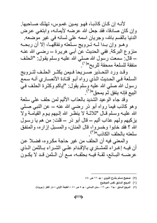 (666)
‫دوس‬‫د‬‫ؼم‬ ‫دٌن‬‫د‬‫ٌم‬ ‫دو‬‫د‬‫فه‬ ،‫دا‬‫د‬‫كاذب‬ ‫دان‬‫د‬‫ك‬ ‫إن‬ ‫ده‬‫د‬‫ألن‬‫د‬‫د‬‫ص‬ ‫دك‬‫د‬‫تهل‬ ،‫احبها‬.
‫صا‬ ‫كان‬ ‫وإن‬‫ألٌمانده‬ ‫عرضه‬ ‫هللا‬ ‫جعل‬ ‫فقد‬ ،‫دقا‬،‫عدرض‬ ً‫وابتؽد‬
‫باهلل‬ ‫بالقسم‬ ‫الدنٌا‬‫وجر‬ ،‫موضعه‬ ‫ؼٌر‬ ً‫ف‬ ‫لسانه‬ ً‫عل‬ ‫اسمه‬ ‫ٌان‬.
‫ددو‬‫د‬‫وه‬‫دد‬‫د‬‫ونفاقه‬ ‫ددلعته‬‫د‬‫س‬ ‫ددروٌج‬‫د‬‫ت‬ ‫دده‬‫د‬‫ل‬ ‫دددا‬‫د‬‫ب‬ ‫وإن‬‫دده‬‫د‬‫ربح‬ ‫أن‬ ‫إال‬ ،‫ا‬
‫البركة‬ ‫منزوع‬‫عن‬ ‫الحدٌث‬ ً‫فف‬ .‫هرٌدرة‬ ً‫أبد‬–‫عنده‬ ‫هللا‬ ً‫رضد‬
–‫قال‬‫وسد‬ ‫علٌده‬ ‫هللا‬ ً‫صدل‬ ‫هللا‬ ‫رسول‬ ‫سمعت‬ :‫"الحلدؾ‬ :‫ٌقدول‬ ‫لم‬
"‫للربح‬ ‫ممحقة‬ ‫للسلعة‬ ‫منفقة‬(1)
.
‫ددروٌج‬‫د‬‫لت‬ ‫ددؾ‬‫د‬‫الحل‬ ‫ددر‬‫د‬‫ٌكث‬ ‫ددٌمن‬‫د‬‫ف‬ ‫ددرٌحا‬‫د‬‫ص‬ ‫ددذٌر‬‫د‬‫التح‬ ‫ورد‬ ‫ددد‬‫د‬‫وق‬
‫دمع‬‫د‬‫س‬ ‫ده‬‫د‬‫أن‬ ‫داري‬‫د‬‫األنص‬ ‫دادة‬‫د‬‫قت‬ ‫دو‬‫د‬‫أب‬ ‫رواه‬ ‫دذي‬‫د‬‫ال‬ ‫ددٌث‬‫د‬‫الح‬ ً‫د‬‫د‬‫ف‬ ‫دلعة‬‫د‬‫الس‬
‫رس‬‫ول‬‫ٌقول‬ ‫وسلم‬ ‫علٌه‬ ‫هللا‬ ً‫صل‬ ‫هللا‬‫ا‬ ‫وكثدرة‬ ‫"إٌاكم‬ :ً‫فد‬ ‫لحلدؾ‬
"‫ٌمحق‬ ‫ثم‬ ‫ٌنفق‬ ‫فإنه‬ ‫البٌع‬(2)
.
‫سلعة‬ ً‫عل‬ ‫حلؾ‬ ‫لمن‬ ‫األلٌم‬ ‫بالعذاب‬ ‫الشدٌد‬ ‫الوعٌد‬ ‫جاء‬ ‫وقد‬
‫عنه‬ ‫هللا‬ ً‫رض‬ ‫ذر‬ ‫أبو‬ ‫رواه‬ ‫فٌما‬ ‫كاذب‬ ‫وهو‬–ً‫صدل‬ ً‫النب‬ ‫عن‬
‫وال‬ ‫دة‬‫د‬‫القٌام‬ ‫دوم‬‫د‬ٌ ‫دٌهم‬‫د‬‫إل‬ ‫هللا‬ ‫در‬‫د‬‫ٌنظ‬ ‫ال‬ ‫دة‬‫د‬‫"ثالث‬ ‫دال‬‫د‬‫ق‬ ‫دلم‬‫د‬‫وس‬ ‫ده‬‫د‬ٌ‫عل‬ ‫هللا‬
‫ٌزكٌهم‬‫ول‬‫ألٌم‬ ‫عذاب‬ ‫هم‬–‫ذر‬ ‫أبو‬ ‫قال‬–‫قلت‬‫رسدول‬ ‫ٌا‬ ‫هم‬ ‫من‬ :
‫هللا‬‫المنان‬ ‫قال‬ ،‫وخسروا‬ ‫خابوا‬ ‫فقد‬ ‫؟‬‫إزار‬ ‫والمسدبل‬ ،‫والمنفدق‬ ،‫ه‬
"‫الكاذب‬ ‫بالحلؾ‬ ‫سلعته‬(3)
.
ً‫والمعن‬‫مكدروه‬ ‫حاجة‬ ‫ؼٌر‬ ‫من‬ ‫الحلؾ‬ ‫أن‬ ‫فٌه‬‫عدن‬ ‫فضدال‬ ،
ً‫دد‬‫د‬‫عل‬ ‫دددام‬‫د‬‫باإلق‬ ‫ددتري‬‫د‬‫للمش‬ ‫ددراء‬‫د‬‫إؼ‬ ‫دده‬‫د‬ٌ‫ف‬ ‫أن‬‫ددذي‬‫د‬‫ال‬ ‫ددالثمن‬‫د‬‫ب‬ ‫ددراء‬‫د‬‫الش‬
‫دد‬‫د‬ٌ‫ف‬ ‫ددة‬‫د‬‫ثق‬ ،‫ددابع‬‫د‬‫الب‬ ‫دده‬‫د‬‫عرض‬‫دده‬‫د‬‫بحلف‬ ‫ه‬،‫ددون‬‫د‬‫ٌك‬ ‫ال‬ ‫ددد‬‫د‬‫ق‬ ‫ددثمن‬‫د‬‫ال‬ ‫أن‬ ‫ددع‬‫د‬‫م‬
(5)‫جػ‬ : ‫النووي‬ ‫بشرح‬ ‫مسمـ‬ ‫صحيح‬11‫ص‬44
(1)‫ع‬‫الموضو‬ ‫نفس‬ ‫السابؽ‬ ‫المرجع‬
(2)‫جػ‬ : ‫السابؽ‬ ‫المرجع‬2‫ص‬ ،16‫جػ‬ : ‫النسائي‬ ‫سنف‬ ،5‫ص‬81–‫األولي‬ ‫الطبعة‬–)‫بيروت‬ ( ‫الفكر‬ ‫دار‬.
 