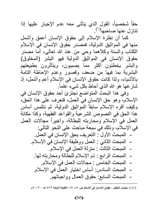 (050)
‫إذا‬ ‫علٌها‬ ‫اإلجبار‬ ‫عدم‬ ‫معه‬ ‫ٌتؤتى‬ ‫الذي‬ ‫القول‬ ،ً‫ا‬ٌ‫شخص‬ ً‫ا‬‫حق‬
‫صاحبها‬ ‫عنها‬ ‫تنازل‬(1)
.
‫وأشمل‬ ‫أعمق‬ ‫اإلنسان‬ ‫حقوق‬ ‫إلى‬ ‫اإلسالم‬ ‫نظرة‬ ‫أن‬ ‫كما‬
‫اإلسالم‬ ً‫ف‬ ‫اإلنسان‬ ‫حقوق‬ ‫فمصدر‬ ،‫الدولٌة‬ ‫المواثٌق‬ ً‫ف‬ ‫منها‬
‫مصدر‬ ‫أما‬ ،‫تعالى‬ ‫هللا‬ ‫عند‬ ‫من‬ ً‫وح‬ ‫وكالهما‬ ‫والسنة‬ ‫الكتاب‬
ً‫ف‬ ‫اإلنسان‬ ‫حقوق‬)‫(المخلوق‬ ‫البشر‬ ‫فهو‬ ‫الدولٌة‬ ‫المواثٌق‬
‫بطبٌعتهم‬ ‫وٌتؤثرون‬ ،‫ٌصٌبون‬ ‫مما‬ ‫أكثر‬ ‫ٌخطبون‬ ‫والبشر‬
‫التامة‬ ‫اإلحاطة‬ ‫وعدم‬ ‫وقصور‬ ‫ضعؾ‬ ‫من‬ ‫فٌها‬ ‫بما‬ ‫البشرٌة‬
‫إذ‬ ،‫وأشمل‬ ‫أعم‬ ‫اإلسالم‬ ً‫ف‬ ‫اإلنسان‬ ‫حقوق‬ ‫كانت‬ ‫ولذا‬ ،‫باألشٌاء‬
.ً‫ا‬‫علم‬ ‫شًء‬ ‫بكل‬ ‫أحاط‬ ‫الذي‬ ‫هللا‬ ‫هو‬ ‫شارعها‬
‫المتواض‬ ‫البحث‬ ‫هذا‬ ً‫وف‬ً‫ف‬ ‫اإلنسان‬ ‫حقوق‬ ‫أحد‬ ‫نجتزئ‬ ‫ع‬
،‫الحق‬ ‫هذا‬ ‫على‬ ‫فتعرؾ‬ ،‫العمل‬ ً‫ف‬ ‫اإلنسان‬ ‫حق‬ ‫وهو‬ ،‫اإلسالم‬
‫أساس‬ ‫نتلمس‬ ‫ثم‬ ،‫الدولٌة‬ ‫المواثٌق‬ ً‫ا‬‫سابق‬ ‫اإلسالم‬ ‫أقره‬ ‫وكٌؾ‬
‫مكانة‬ ‫وكذا‬ ،‫الفقهٌة‬ ‫والقواعد‬ ‫الشرعٌة‬ ‫النصوص‬ ً‫ف‬ ‫الحق‬ ‫هذا‬
‫مجاال‬ ً‫ا‬‫وأخٌر‬ ،‫للبطالة‬ ‫ومحاربته‬ ‫اإلسالم‬ ً‫ف‬ ‫العمل‬‫العمل‬ ‫ت‬
‫اإل‬ ً‫ف‬‫سبع‬ ً‫ف‬ ‫وذلك‬ ،‫سالم‬:ً‫التال‬ ‫النحو‬ ‫على‬ ‫مباحث‬ ‫ة‬
-.‫العمل‬ ً‫ف‬ ‫اإلنسان‬ ‫بحق‬ ‫التعرٌؾ‬ : ‫األول‬ ‫المبحث‬
-.‫اإلسالم‬ ً‫ف‬ ‫اإلنسان‬ ‫ووظٌفة‬ ‫العمل‬ : ً‫الثان‬ ‫المبحث‬
-.‫اإلسالم‬ ً‫ف‬ ‫العمل‬ ‫منزلة‬ : ‫الثالث‬ ‫المبحث‬
-.‫لها‬ ‫ومحاربته‬ ‫للبطالة‬ ‫اإلسالم‬ ‫ذم‬ : ‫الرابع‬ ‫المبحث‬
-‫العمل‬ ‫مجاالت‬ : ‫الخامس‬ ‫المبحث‬.‫اإلسالم‬ ً‫ف‬
-.‫اإلسالم‬ ً‫ف‬ ‫العمل‬ ‫اختٌار‬ ‫أساس‬ :‫السادس‬ ‫المبحث‬
-.‫وواجباتهم‬ ‫العمال‬ ‫حقوق‬ :‫السابع‬ ‫المبحث‬
(1)/‫د‬‫سميماف‬‫اإلنساف‬ ‫حقوؽ‬ : ‫الحقيؿ‬‫اإلسالـ‬ ‫في‬‫ص‬88،89–‫ابعة‬‫ر‬‫ال‬ ‫الطبعة‬1423‫ىػ‬-2333.‫ـ‬
 