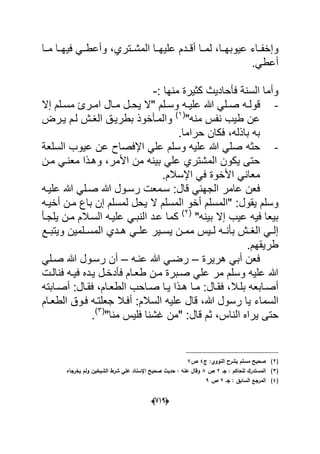 (666)
‫عٌوبهددا‬ ‫داء‬‫د‬‫وإخف‬‫الم‬ ‫علٌهددا‬ ‫أقدددم‬ ‫لمددا‬ ،‫مددا‬ ‫فٌهددا‬ ً‫وأعطدد‬ ،‫شددتري‬
ً‫أعط‬.
‫منها‬ ‫كثٌرة‬ ‫فؤحادٌث‬ ‫السنة‬ ‫وأما‬:-
-" ‫دلم‬‫د‬‫وس‬ ‫ده‬‫د‬ٌ‫عل‬ ‫هللا‬ ً‫دل‬‫د‬‫ص‬ ‫ده‬‫د‬‫قول‬‫د‬‫د‬‫م‬ ‫دل‬‫د‬‫ٌح‬ ‫ال‬‫إال‬ ‫دلم‬‫د‬‫مس‬ ‫درئ‬‫د‬‫ام‬ ‫ال‬
‫منه‬ ‫نفس‬ ‫طٌب‬ ‫عن‬"(1)
‫ال‬ ‫بطرٌدق‬ ‫والمدؤخوذ‬‫ٌدرض‬ ‫لدم‬ ‫ؽدش‬
‫حراما‬ ‫فكان‬ ،‫باذله‬ ‫به‬.
-‫حثه‬‫السلعة‬ ‫عٌوب‬ ‫عن‬ ‫اإلفصاح‬ ً‫عل‬ ‫وسلم‬ ‫علٌه‬ ‫هللا‬ ً‫صل‬
‫بٌنه‬ ً‫عل‬ ‫المشتري‬ ‫ٌكون‬ ‫حتى‬‫األمر‬ ‫من‬‫وهدذا‬ ،‫مدن‬ ً‫معند‬
‫اإلسالم‬ ً‫ف‬ ‫األخوة‬ ً‫معان‬.
‫قال‬ ً‫الجهن‬ ‫عامر‬ ‫فعن‬‫رسد‬ ‫سدمعت‬ :‫علٌده‬ ‫هللا‬ ً‫صدل‬ ‫هللا‬ ‫ول‬
‫ٌقول‬ ‫وسلم‬‫أخٌده‬ ‫مدن‬ ‫باع‬ ‫إن‬ ‫لمسلم‬ ‫ٌحل‬ ‫ال‬ ‫المسلم‬ ‫أخو‬ ‫"المسلم‬ :
"‫بٌنه‬ ‫إال‬ ‫عٌب‬ ‫فٌه‬ ‫بٌعا‬(2)
‫ٌلجدؤ‬ ‫مدن‬ ‫السدالم‬ ‫علٌده‬ ً‫النبد‬ ‫عدد‬ ‫كما‬
‫ددي‬‫د‬‫ه‬ ً‫د‬‫د‬‫عل‬ ‫دٌر‬‫د‬‫ٌس‬ ‫دن‬‫د‬‫مم‬ ‫دٌس‬‫د‬‫ل‬ ‫ده‬‫د‬‫بؤن‬ ‫دش‬‫د‬‫الؽ‬ ً‫د‬‫د‬‫إل‬‫دع‬‫د‬‫وٌتب‬ ‫دلمٌن‬‫د‬‫المس‬
‫طرٌقهم‬.
‫هرٌرة‬ ً‫أب‬ ‫فعن‬–‫عنده‬ ‫هللا‬ ً‫رضد‬–ً‫صدل‬ ‫هللا‬ ‫رسدول‬ ‫أن‬
‫فنالدت‬ ‫فٌده‬ ‫ٌدده‬ ‫فؤدخدل‬ ‫طعدام‬ ‫مدن‬ ‫صدبرة‬ ً‫عل‬ ‫مر‬ ‫وسلم‬ ‫علٌه‬ ‫هللا‬
‫دال‬‫د‬‫بل‬ ‫دابعه‬‫د‬‫أص‬‫دام‬‫د‬‫الطع‬ ‫داحب‬‫د‬‫ص‬ ‫دا‬‫د‬ٌ ‫دذا‬‫د‬‫ه‬ ‫دا‬‫د‬‫م‬ :‫دال‬‫د‬‫فق‬ ،‫د‬‫د‬‫فق‬ ،‫دابته‬‫د‬‫أص‬ :‫ال‬
‫السماء‬‫السالم‬ ‫علٌه‬ ‫قال‬ ،‫هللا‬ ‫رسول‬ ‫ٌا‬‫الطعدام‬ ‫فدوق‬ ‫جعلتده‬ ‫أفدال‬ :
‫النا‬ ‫ٌراه‬ ‫حتى‬"‫منا‬ ‫فلٌس‬ ‫ؼشنا‬ ‫"من‬ :‫قال‬ ‫ثم‬ ،‫س‬(3)
.
(2)‫ج‬ :‫النووي‬ ‫بشرح‬ ‫مسمـ‬ ‫صحيح‬4‫ص‬7
(3)‫جػ‬ : ‫لمحاكـ‬ ‫المستدرؾ‬2‫ص‬8‫يخرجاه‬ ‫ولـ‬ ‫الشيخيف‬ ‫شرط‬ ‫عمي‬ ‫اإلسناد‬ ‫صحيح‬ ‫حديث‬ : ‫عنو‬ ‫وقاؿ‬
(4)‫جػ‬ : ‫السابؽ‬ ‫المرجع‬2‫ص‬9
 