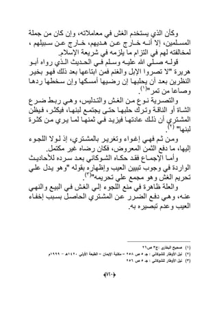 (666)
‫ا‬ ‫ٌستخدم‬ ‫الذي‬ ‫وكؤن‬‫معامالته‬ ً‫ف‬ ‫لؽش‬‫جملة‬ ‫من‬ ‫كان‬ ‫وإن‬ ،
‫ا‬‫دددٌهم‬‫د‬‫ه‬ ‫ددن‬‫د‬‫ع‬ ‫ددارج‬‫د‬‫خ‬ ‫دده‬‫د‬‫أن‬ ‫إال‬ ،‫ددلمٌن‬‫د‬‫لمس‬، ‫ددبٌلهم‬‫د‬‫س‬ ‫ددن‬‫د‬‫ع‬ ‫ددارج‬‫د‬‫خ‬ ،
‫ا‬ ً‫ف‬ ‫لهم‬ ‫لمخالفته‬‫اإلسالم‬ ‫شرٌعة‬ ً‫ف‬ ‫ٌلزمه‬ ‫ما‬ ‫لتزام‬.
‫قولدده‬‫ددلم‬‫د‬‫وس‬ ‫علٌدده‬ ‫هللا‬ ً‫ددل‬‫د‬‫ص‬‫ددو‬‫د‬‫أب‬ ‫رواه‬ ‫الددذي‬ ‫دددٌث‬‫د‬‫الح‬ ً‫فدد‬
" ‫هرٌرة‬‫بخٌدر‬ ‫فهدو‬ ‫ذلك‬ ‫بعد‬ ‫ابتاعها‬ ‫فمن‬ ‫والؽنم‬ ‫اإلبل‬ ‫تصروا‬ ‫ال‬
‫أمسدكه‬ ‫رضدٌها‬ ‫إن‬ ‫ٌحلبهدا‬ ‫أن‬ ‫بعدد‬ ‫النظرٌن‬‫ردهدا‬ ‫سدخطها‬ ‫وإن‬ ‫ا‬
"‫تمر‬ ‫من‬ ‫وصاعا‬(1)
.
‫ددلٌس‬‫د‬‫والت‬ ‫دش‬‫د‬‫الؽ‬ ‫دن‬‫د‬‫م‬ ‫دوع‬‫د‬‫ن‬ ‫درٌة‬‫د‬‫والتص‬‫درع‬‫د‬‫ض‬ ‫دط‬‫د‬‫رب‬ ً‫د‬‫د‬‫وه‬ ،
‫در‬‫د‬‫وت‬ ‫دة‬‫د‬‫الناق‬ ‫أو‬ ‫داة‬‫د‬‫الش‬‫لبن‬ ‫دع‬‫د‬‫ٌجتم‬ ‫دى‬‫د‬‫حت‬ ‫دا‬‫د‬‫حلبه‬ ‫ك‬‫در‬‫د‬‫فٌكث‬ ،‫دا‬‫د‬‫ه‬‫دٌظن‬‫د‬‫ف‬ ،
‫دد‬‫د‬ٌ‫فٌز‬ ‫دا‬‫د‬‫عادته‬ ‫دك‬‫د‬‫ذل‬ ‫أن‬ ‫دتري‬‫د‬‫المش‬‫درة‬‫د‬‫كث‬ ‫دن‬‫د‬‫م‬ ‫دري‬‫د‬ٌ ‫دا‬‫د‬‫لم‬ ‫دا‬‫د‬‫ثمنه‬ ً‫د‬‫د‬‫ف‬
‫لبنها‬"(2)
.
‫د‬‫د‬‫بالمش‬ ‫در‬‫د‬ٌ‫وتؽر‬ ‫دواء‬‫د‬‫إؼ‬ ً‫د‬‫د‬‫فه‬ ‫دم‬‫د‬‫ث‬ ‫دن‬‫د‬‫وم‬‫دوء‬‫د‬‫اللج‬ ‫دوال‬‫د‬‫ل‬ ‫إذ‬ ،‫تري‬
‫إلٌها‬‫الثم‬ ‫دفع‬ ‫ما‬ ،‫مكتمل‬ ‫ؼٌر‬ ‫رضاه‬ ‫فكان‬ ،‫المعروض‬ ‫ن‬.
‫دث‬‫د‬ٌ‫لألحاد‬ ‫درده‬‫د‬‫س‬ ‫دد‬‫د‬‫بع‬ ً‫دوكان‬‫د‬‫الش‬ ‫داه‬‫د‬‫حك‬ ‫دد‬‫د‬‫فق‬ ‫داع‬‫د‬‫اإلجم‬ ‫دا‬‫د‬‫وأم‬
‫و‬ ً‫ف‬ ‫الواردة‬‫الع‬ ‫تبٌٌن‬ ‫جوب‬" ‫بقوله‬ ‫وإظهاره‬ ‫ٌب‬ً‫علد‬ ‫ٌددل‬ ‫وهو‬
"‫تحرٌمه‬ ً‫عل‬ ‫مجمع‬ ‫وهو‬ ‫الؽش‬ ‫تحرٌم‬(3)
.
‫ا‬ ً‫فد‬ ‫الؽدش‬ ً‫إلد‬ ‫اللجوء‬ ‫منع‬ ً‫ف‬ ‫ظاهرة‬ ‫والعلة‬ً‫والنهد‬ ‫لبٌدع‬
‫ده‬‫د‬‫عن‬‫دل‬‫د‬‫الحاص‬ ‫دتري‬‫د‬‫المش‬ ‫دن‬‫د‬‫ع‬ ‫درر‬‫د‬‫الض‬ ‫دع‬‫د‬‫دف‬ ً‫د‬‫د‬‫وه‬ ،‫داء‬‫د‬‫إخف‬ ‫دبب‬‫د‬‫بس‬
‫به‬ ‫تبصٌره‬ ‫وعدم‬ ‫العٌب‬.
(1)‫البخا‬ ‫صحيح‬‫:ج‬ ‫ي‬‫ر‬3‫ص‬26
(2)‫جػ‬ : ‫لمشوكاني‬ ‫األوطار‬ ‫نبؿ‬5‫ص‬258–‫اإليماف‬ ‫مكتبة‬–‫األولي‬ ‫الطبعة‬1423‫ىػ‬-1999‫ـ‬
(3)‫جػ‬ : ‫لمشوكاني‬ ‫األوطار‬ ‫نيؿ‬5‫ص‬256
 