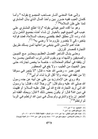 (666)
‫دا‬‫د‬‫وأم‬ " ‫ده‬‫د‬‫بقول‬ ‫دوع‬‫د‬‫المجم‬ ‫داحب‬‫د‬‫ص‬ ‫دار‬‫د‬‫أش‬ ً‫د‬‫د‬‫المعن‬ ‫دذا‬‫د‬‫ه‬ ً‫د‬‫د‬‫وإل‬
‫ضدرر‬ ‫ففٌده‬ ‫العٌب‬ ‫كتمان‬‫الدذي‬ ‫المدال‬ ‫وأخدذ‬ ‫بدٌن‬‫المشدتري‬ ‫بدذل‬
"‫السالمة‬ ‫ظن‬ ً‫عل‬ ‫ثمنا‬(1)
.
" ‫بقوله‬ ً‫المٌرؼٌنان‬ ‫أكده‬ ‫ما‬ ‫وهو‬ً‫علد‬ ‫المشدتري‬ ‫اطلع‬ ‫وإذا‬
‫د‬‫د‬‫ش‬ ‫إن‬ ‫دار‬‫د‬ٌ‫بالخ‬ ‫دو‬‫د‬‫فه‬ ‫دع‬‫د‬ٌ‫المب‬ ً‫د‬‫د‬‫ف‬ ‫دب‬‫د‬ٌ‫ع‬‫وإن‬ ‫دثمن‬‫د‬‫ال‬ ‫دع‬‫د‬ٌ‫بجم‬ ‫دذه‬‫د‬‫أخ‬ ‫اء‬
‫رده‬ ‫شاء‬‫أل‬ ،‫فواتده‬ ‫فعندد‬ ،‫السدالمة‬ ‫وصؾ‬ ً‫ٌقتض‬ ‫العقد‬ ‫مطلق‬ ‫ن‬
‫ٌتخٌر‬،‫به‬ ً‫رض‬ ‫ال‬ ‫ما‬ ‫بلزوم‬ ‫ٌتضرر‬ ‫ال‬ ً‫ك‬"(2)
.
‫دق‬‫د‬ٌ‫طر‬ ‫دلك‬‫د‬‫ٌس‬ ‫دن‬‫د‬‫لم‬ ‫دا‬‫د‬‫مراعاته‬ ً‫د‬‫د‬‫ٌنبؽ‬ ً‫د‬‫د‬‫الت‬ ‫دس‬‫د‬‫األس‬ ‫دم‬‫د‬‫أه‬ ‫دذه‬‫د‬‫ه‬
.‫للرزق‬ ‫كمصدر‬ ‫التجارة‬
‫النبٌددٌن‬ ‫مددع‬ ‫وٌحشددر‬ ‫العظددٌم‬ ‫الفضددل‬ ‫التدداجر‬ ‫ٌنددال‬ ‫وحتددى‬
‫بده‬ ‫ٌحسدن‬ ‫العدالمٌن‬ ‫لدرب‬ ‫النداس‬ ‫ٌقدوم‬ ‫ٌوم‬ ‫والشهداء‬ ‫والصدٌقٌن‬
‫أحكام‬ ً‫ف‬ ‫ٌتفقه‬ ‫أن‬‫تجارته‬ ‫ٌخص‬ ‫ما‬ ‫خاصة‬ ، ‫المعامالت‬‫حتدى‬ ،
‫ال‬ ‫من‬ ‫الخبٌث‬ ‫ٌمٌز‬‫و‬ ، ‫طٌب‬‫المحظور‬ ً‫ف‬ ‫ٌقع‬ ‫ال‬
‫در‬‫د‬‫عم‬ ‫فعدن‬–‫ده‬‫د‬‫عن‬ ‫هللا‬ ً‫د‬‫د‬‫رض‬–" :‫قدال‬‫دوقنا‬‫د‬‫س‬ ً‫د‬‫د‬‫ف‬ ‫در‬‫د‬‫ٌتج‬ ‫ال‬
‫د‬ ً‫ف‬ ‫تفقه‬ ‫من‬ ‫إال‬ً‫أب‬ ‫أم‬ ‫شاء‬ ‫الربا‬ ‫أكل‬ ‫وإال‬ ،‫ٌنه‬"(3)
.
‫رسول‬ ‫جده‬ ‫عن‬ ‫أبٌه‬ ‫عن‬ ً‫عل‬ ‫بن‬ ‫زٌد‬ ‫اإلمام‬ ‫عن‬ ‫روي‬ ‫وقد‬
‫هللا‬ ً‫صل‬ ‫هللا‬‫رسدول‬ ‫ٌدا‬ :‫فقدال‬ ، ‫أتداه‬ ‫رجدال‬ ‫"إن‬ :‫قال‬ ‫وسلم‬ ‫علٌه‬
‫التجارة‬ ‫أرٌد‬ ً‫إن‬ ‫هللا‬،‫فادع‬‫السدالم‬ ‫علٌده‬ ‫فقال‬ .ً‫ل‬ ‫هللا‬‫فقهدت‬ ‫أو‬ :
‫هللا‬ ‫دٌدن‬ ً‫ف‬‫قدال‬ ‫؟‬ ‫ذلدك‬ ‫بعدض‬ ‫ٌكدون‬ ‫أو‬ :‫قدال‬ ‫؟‬‫ثدم‬ ‫الفقده‬ ‫وٌحدك‬ :
‫د‬ ً‫فد‬ ‫ٌسؤل‬ ‫ولم‬ ‫واشتري‬ ‫باع‬ ‫إن‬ ‫المتجر‬‫الربدا‬ ً‫فد‬ ‫ارتطدم‬ ‫هللا‬ ‫ٌدن‬
"‫ارتطم‬ ‫ثم‬(4)
.
(4)‫جػ‬ : ‫ع‬‫المجمو‬12‫ص‬116
(5)‫جػ‬ :‫القدير‬ ‫فتح‬ ‫شرح‬6‫ص‬2
(1)‫جػ‬ : ‫الي‬‫ز‬‫لمغ‬ ‫الديف‬ ‫عموـ‬ ‫إحياء‬1‫ص‬488–‫السالـ‬ ‫دار‬–‫ا‬ ‫الطبعة‬‫لثالثة‬1428‫ىػ‬-2337‫ـ‬.
(2)‫ص‬ ‫سابؽ‬ ‫مرجع‬ : ‫الشربناصي‬ ‫رمضاف‬ /‫د‬181‫ص‬ : ‫عمي‬ ‫بف‬ ‫زيد‬ ‫مسند‬ ،255–)‫(بيروت‬ ‫الحياة‬ ‫دار‬.
 