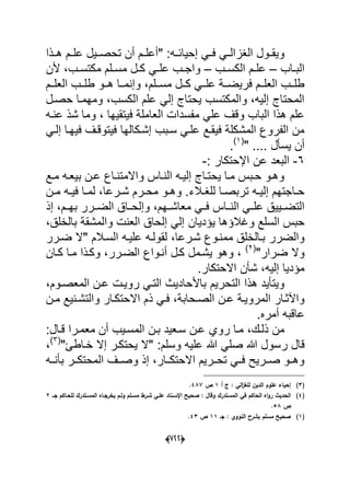 (666)
‫الؽز‬ ‫دول‬‫د‬‫وٌق‬" :‫ده‬‫د‬‫إحٌاب‬ ً‫د‬‫د‬‫ف‬ ً‫د‬‫د‬‫ال‬‫دذا‬‫د‬‫ه‬ ‫دم‬‫د‬‫عل‬ ‫دٌل‬‫د‬‫تحص‬ ‫أن‬ ‫دم‬‫د‬‫أعل‬
‫داب‬‫د‬‫الب‬–‫دم‬‫د‬‫عل‬‫دب‬‫د‬‫الكس‬–‫دب‬‫د‬‫مكتس‬ ‫دلم‬‫د‬‫مس‬ ‫دل‬‫د‬‫ك‬ ً‫د‬‫د‬‫عل‬ ‫دب‬‫د‬‫واج‬،‫ألن‬
‫ددلم‬‫د‬‫مس‬ ‫ددل‬‫د‬‫ك‬ ً‫دد‬‫د‬‫عل‬ ‫ددة‬‫د‬‫فرٌض‬ ‫ددم‬‫د‬‫العل‬ ‫ددب‬‫د‬‫طل‬،‫ددم‬‫د‬‫العل‬ ‫ددب‬‫د‬‫طل‬ ‫ددو‬‫د‬‫ه‬ ‫ددا‬‫د‬‫وإنم‬
‫الكسب‬ ‫علم‬ ً‫إل‬ ‫ٌحتاج‬ ‫والمكتسب‬ ،‫إلٌه‬ ‫المحتاج‬‫حصدل‬ ‫ومهمدا‬ ،
‫عنده‬ ‫شذ‬ ‫وما‬ ، ‫فٌتقٌها‬ ‫العاملة‬ ‫مفسدات‬ ً‫عل‬ ‫وقؾ‬ ‫الباب‬ ‫هذا‬ ‫علم‬
‫إشدكالها‬ ‫سدبب‬ ً‫علد‬ ‫فٌقدع‬ ‫المشكلة‬ ‫الفروع‬ ‫من‬ً‫إلد‬ ‫فٌهدا‬ ‫فٌتوقدؾ‬
" .... ‫ٌسؤل‬ ‫أن‬(1)
.
6-‫اإلحتكار‬ ‫عن‬ ‫البعد‬:-
‫ب‬ ‫دن‬‫د‬‫ع‬ ‫داع‬‫د‬‫واالمتن‬ ‫داس‬‫د‬‫الن‬ ‫ده‬‫د‬ٌ‫إل‬ ‫داج‬‫د‬‫ٌحت‬ ‫دا‬‫د‬‫م‬ ‫دبس‬‫د‬‫ح‬ ‫وهدو‬‫دع‬‫د‬‫م‬ ‫ده‬‫د‬‫ٌع‬
‫دالء‬‫د‬‫للؽ‬ ‫دا‬‫د‬‫تربص‬ ‫ده‬‫د‬ٌ‫إل‬ ‫داجتهم‬‫د‬‫ح‬‫درعا‬‫د‬‫ش‬ ‫درم‬‫د‬‫مح‬ ‫دو‬‫د‬‫وه‬ .‫دن‬‫د‬‫م‬ ‫ده‬‫د‬ٌ‫ف‬ ‫دا‬‫د‬‫لم‬ ،
‫الندد‬ ً‫علدد‬ ‫التضددٌٌق‬‫بهددم‬ ‫الضددرر‬ ‫وإلحدداق‬ ،‫معاشددهم‬ ً‫فدد‬ ‫اس‬‫إذ‬ ،
‫ٌإدٌان‬ ‫وؼالإها‬ ‫السلع‬ ‫حبس‬،‫بالخلق‬ ‫والمشقة‬ ‫العنت‬ ‫إلحاق‬ ً‫إل‬
‫م‬ ‫بدالخلق‬ ‫والضرر‬‫السدالم‬ ‫علٌده‬ ‫لقولده‬ ،‫شدرعا‬ ‫مندوع‬‫ضدرر‬ ‫"ال‬
"‫ضرار‬ ‫وال‬(2)
‫أندواع‬ ‫كدل‬ ‫ٌشدمل‬ ‫وهو‬ ،‫كدان‬ ‫مدا‬ ‫وكدذا‬ ،‫الضدرر‬
‫االحتكار‬ ‫شؤن‬ ،‫إلٌه‬ ‫مإدٌا‬.
‫التحرٌم‬ ‫هذا‬ ‫وٌتؤٌد‬‫المعصدوم‬ ‫عدن‬ ‫روٌدت‬ ً‫التد‬ ‫باألحادٌث‬،
‫ال‬ ‫دن‬‫د‬‫ع‬ ‫دة‬‫د‬ٌ‫المرو‬ ‫واآلثدار‬‫دحابة‬‫د‬‫ص‬‫ذم‬ ً‫فد‬ ،‫دن‬‫د‬‫م‬ ‫دنٌع‬‫د‬‫والتش‬ ‫دار‬‫د‬‫االحتك‬
‫أمره‬ ‫عاقبه‬.
‫ذلدك‬ ‫من‬‫روي‬ ‫مدا‬ ،‫قدال‬ ‫معمدرا‬ ‫أن‬ ‫المسدٌب‬ ‫بدن‬ ‫سدعٌد‬ ‫عدن‬:
‫ق‬‫ر‬ ‫ال‬"‫خداطا‬ ‫إال‬ ‫ٌحتكدر‬ ‫"ال‬ :‫وسلم‬ ‫علٌه‬ ‫هللا‬ ً‫صل‬ ‫هللا‬ ‫سول‬(3)
،
‫بؤندده‬ ‫المحتكددر‬ ‫وصددؾ‬ ‫إذ‬ ،‫االحتكددار‬ ‫تحددرٌم‬ ً‫فدد‬ ‫صددرٌح‬ ‫وهددو‬
(3)‫ج‬ : ‫الي‬‫ز‬‫لمغ‬ ‫الديف‬ ‫عموـ‬ ‫إحياء‬‫أ‬1‫ص‬487.
(4)‫جػػ‬ ‫لمحػاكـ‬ ‫المسػتدرؾ‬ ‫يخرجػاه‬ ‫ولػـ‬ ‫مسػمـ‬ ‫شػرط‬ ‫عمػي‬ ‫اإلسػناد‬ ‫صحيح‬ : ‫وقاؿ‬ ‫المستدرؾ‬ ‫في‬ ‫الحاكـ‬ ‫اه‬‫و‬‫ر‬ ‫الحديث‬2
‫ص‬58.
(1)‫جػ‬ : ‫النووي‬ ‫بشرح‬ ‫مسمـ‬ ‫صحيح‬11‫ص‬43.
 