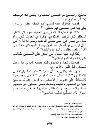 (666)
‫خاطا‬‫الوصدؾ‬ ‫هدذا‬ ‫ٌتعلدق‬ ‫وال‬ ‫المدذنب‬ ً‫العاص‬ ‫هو‬ ‫والخاطا‬ ،
. ‫شرعا‬ ‫ممنوع‬ ‫بؤمر‬ ‫إال‬
" :‫السالم‬ ‫علٌه‬ ‫قوله‬ ‫منه‬ ‫وقرٌب‬‫أن‬ ‫ٌرٌدد‬ ‫حكدرة‬ ‫احتكدر‬ ‫مدن‬
"‫خاطا‬ ‫فهو‬ ‫المسلمٌن‬ ً‫عل‬ ‫بها‬ ً‫ٌؽل‬(1)
.
‫تنتظر‬ ً‫الت‬ ‫السوء‬ ‫العاقبة‬ ‫بٌان‬ ً‫ف‬ ‫السالم‬ ‫علٌه‬ ‫قوله‬ ‫وكذلك‬
‫رواه‬ ‫الذي‬ ‫الحدٌث‬ ً‫ف‬ ‫اآلخرة‬ ً‫ف‬ ‫الؽالء‬ ‫ٌتربص‬ ‫الذي‬ ‫المحتكر‬
‫ا‬ ‫عدن‬ ‫ٌسدار‬ ‫بدن‬ ‫معقل‬" :‫قدال‬ ‫أنده‬ ‫وسدلم‬ ‫علٌده‬ ‫هللا‬ ً‫صدل‬ ً‫لنبد‬‫مدن‬
ً‫علد‬ ‫حقدا‬ ‫كدان‬ ‫علدٌهم‬ ‫لٌؽلٌده‬ ‫المسدلمٌن‬ ‫أسدعار‬ ‫من‬ ‫شا‬ ً‫ف‬ ‫دخل‬
‫أن‬ ‫هللا‬‫ٌوم‬ ‫النار‬ ‫من‬ ‫بعظم‬ ‫ٌقعده‬"‫القٌامة‬(2)
.
" ‫السالم‬ ‫علٌه‬ ‫قوله‬ ‫وكذا‬‫طعد‬ ‫المسدلمٌن‬ ً‫عل‬ ‫احتكر‬ ‫من‬‫امهم‬
"‫واإلفالس‬ ‫بالجذام‬ ‫هللا‬ ‫ضربه‬(3)
.
‫و‬ ‫عدز‬ ً‫المدول‬ ‫ٌعجلده‬ ‫الدذي‬ ‫الددٌنوي‬ ‫للجدزاء‬ ‫بٌدان‬ ‫وفٌه‬‫جدل‬
‫األخروي‬ ‫الجزاء‬ ‫قبل‬ ،‫للمحتكر‬.
‫ددد‬‫د‬‫س‬ ‫أن‬ ‫دددد‬‫د‬‫بع‬ ً‫دددوكان‬‫د‬‫الش‬ ‫دددول‬‫د‬‫ٌق‬ً‫ددد‬‫د‬‫ف‬ ‫دددواردة‬‫د‬‫ال‬ ‫دددث‬‫د‬ٌ‫األحاد‬ ‫رد‬
" :‫االحتكدددار‬‫البددداب‬ ‫أحادٌدددث‬ ‫أن‬ ‫شدددك‬ ‫وال‬‫بمجموعهدددا‬ ‫تندددتهض‬
‫شدا‬ ‫ثبدوت‬ ‫عدم‬ ‫فرض‬ ‫ولو‬ ‫االحتكار‬ ‫جواز‬ ‫عدم‬ ً‫عل‬ ‫لالستدالل‬
‫صدحٌح‬ ً‫فد‬ ‫المدذكور‬ ‫معمدر‬ ‫وحددٌث‬ ‫فكٌدؾ‬ ، ‫الصحٌح‬ ً‫ف‬ ‫منها‬
‫دددم‬‫د‬‫ع‬ ‫ددادة‬‫د‬‫إف‬ ً‫دد‬‫د‬‫ف‬ ‫دداؾ‬‫د‬‫ك‬ ‫دداطا‬‫د‬‫خ‬ ‫ددر‬‫د‬‫المحتك‬ ‫ددؤن‬‫د‬‫ب‬ ‫ددرٌح‬‫د‬‫والتص‬ ‫ددلم‬‫د‬‫مس‬
"ً‫العاص‬ ‫المذنب‬ ‫الخاطا‬ ‫ألن‬ ‫الجواز‬(4)
.
(2)‫جػ‬ : ‫لمحاكـ‬ ‫المستدرؾ‬2‫ص‬12.
(3)‫لػـ‬ : ‫ائػد‬‫و‬‫الز‬ ‫مجمػع‬ ‫فػي‬ ‫الييثمػي‬ ‫عنو‬ ‫قاؿ‬ ، ‫المعمي‬ ‫أبو‬ ‫ه‬‫مر‬ ‫بف‬ ‫زيد‬ ‫إسناده‬ ‫وفي‬ ‫األوسط‬‫و‬ ‫الكبير‬ ‫في‬ ‫اني‬‫ر‬‫الطب‬ ‫أخرجو‬ ‫الحديث‬
‫ػػ‬‫ػ‬‫ج‬ : ‫ػد‬‫ػ‬‫ائ‬‫و‬‫الز‬ ‫ػع‬‫ػ‬‫مجم‬ . ‫ػحيح‬‫ػ‬‫الص‬ ‫ػاؿ‬‫ػ‬‫رج‬ ‫ػو‬‫ػ‬‫رجال‬ ‫ػة‬‫ػ‬‫وبقي‬ ‫ػو‬‫ػ‬‫ترجم‬ ‫ػف‬‫ػ‬‫م‬ ‫ػد‬‫ػ‬‫أج‬4‫ص‬131‫ػػ‬‫ػ‬‫ج‬ : ‫ػود‬‫ػ‬‫المعب‬ ‫ػود‬‫ػ‬‫ع‬ ،9‫ص‬227‫ػؿ‬‫ػ‬‫ني‬ ،
‫جػ‬ ‫األوطار‬5‫ص‬226.
(4)‫جػ‬ : ‫أحمد‬ ‫مسند‬1‫ص‬21–)‫(بيروت‬ ‫صادر‬ ‫دار‬.
(5)‫جػ‬ : ‫لمشوكاني‬ ‫األوطار‬ ‫نيؿ‬5‫ص‬267.
 