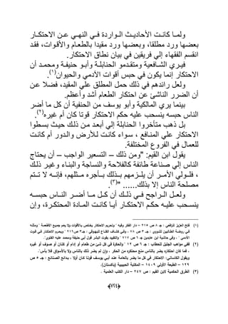 (666)
‫ال‬ ً‫فدد‬ ‫الددواردة‬ ‫األحادٌددث‬ ‫كانددت‬ ‫ولمددا‬‫االحتكددار‬ ‫عددن‬ ً‫نهدد‬
‫و‬ ‫بعضها‬‫مطلقا‬ ‫رد‬‫وب‬ ،‫واألقدوات‬ ‫بالطعدام‬ ‫مقٌدا‬ ‫ورد‬ ‫عضها‬‫فقدد‬ ،
.‫االحتكار‬ ‫نطاق‬ ‫بٌان‬ ً‫ف‬ ‫فرٌقٌن‬ ً‫إل‬ ‫الفقهاء‬ ‫انقسم‬
‫دد‬‫د‬‫ومتق‬ ‫دافعٌة‬‫د‬‫الش‬ ‫دري‬‫د‬ٌ‫ف‬‫مو‬‫أن‬ ‫دد‬‫د‬‫ومحم‬ ‫دة‬‫د‬‫حنٌف‬ ‫دو‬‫د‬‫وأب‬ ‫دة‬‫د‬‫الحنابل‬
‫ٌك‬ ‫إنما‬ ‫االحتكار‬‫والحٌوان‬ ً‫اآلدم‬ ‫أقوات‬ ‫حبس‬ ً‫ف‬ ‫ون‬(1)
.
‫رابد‬ ‫ولعل‬‫المقٌد‬ ً‫عل‬ ‫المطلق‬ ‫حمل‬ ‫ذلك‬ ً‫ف‬ ‫هم‬‫عدن‬ ‫فضال‬ ،
‫الض‬ ‫أن‬‫ال‬ ‫رر‬‫وأعظم‬ ‫أشد‬ ‫الطعام‬ ‫احتكار‬ ‫عن‬ ‫ناشا‬.
‫أضر‬ ‫ما‬ ‫كل‬ ‫أن‬ ‫الحنفٌة‬ ‫من‬ ‫ٌوسؾ‬ ‫وأبو‬ ‫المالكٌة‬ ‫ٌري‬ ‫بٌنما‬
‫علٌه‬ ‫ٌنسحب‬ ‫حبسه‬ ‫الناس‬‫ؼٌره‬ ‫أم‬ ‫كان‬ ‫قوتا‬ ‫االحتكار‬ ‫حكم‬(2)
.
‫متؤخروا‬ ‫ذهب‬ ‫بل‬‫بسدطوا‬ ‫حٌدث‬ ‫ذلدك‬ ‫مدن‬ ‫أبعدد‬ ً‫إل‬ ‫الحنابلة‬
‫أم‬ ‫والددور‬ ‫لدألرض‬ ‫كاندت‬ ‫سدواء‬ ، ‫المندافع‬ ً‫عل‬ ‫االحتكار‬‫كاندت‬
‫للعما‬‫المختلفة‬ ‫الفروع‬ ً‫ف‬ ‫ل‬.
" :‫القٌم‬ ‫ابن‬ ‫ٌقول‬‫ذلك‬ ‫ومن‬–‫الواجب‬ ‫التسعٌر‬–‫ٌحتاج‬ ‫أن‬
‫ذلدك‬ ‫وؼٌدر‬ ‫والبنداء‬ ‫والنساجة‬ ‫كالفالحة‬ ‫طابفة‬ ‫صناعة‬ ً‫إل‬ ‫الناس‬
‫ا‬ ً‫ددول‬‫د‬‫فل‬ ،‫ددثلهم‬‫د‬‫م‬ ‫ددؤجره‬‫د‬‫ب‬ ‫ددذلك‬‫د‬‫ب‬ ‫ددزمهم‬‫د‬‫ٌل‬ ‫أن‬ ‫ددر‬‫د‬‫ألم‬‫ددت‬‫د‬‫ت‬ ‫ال‬ ‫دده‬‫د‬‫فإن‬ ،‫م‬
" ......‫بذلك‬ ‫إال‬ ‫الناس‬ ‫مصلحة‬(3)
.
‫دداس‬‫د‬‫الن‬ ‫ددر‬‫د‬‫أض‬ ‫ددا‬‫د‬‫م‬ ‫ددل‬‫د‬‫ك‬ ‫أن‬ ‫ددك‬‫د‬‫ذل‬ ً‫دد‬‫د‬‫ف‬ ‫ددراجح‬‫د‬‫ال‬ ‫ددل‬‫د‬‫ولع‬‫دده‬‫د‬‫حبس‬
‫اال‬ ‫دم‬‫د‬‫حك‬ ‫ده‬‫د‬ٌ‫عل‬ ‫دحب‬‫د‬‫ٌنس‬‫درة‬‫د‬‫المحتك‬ ‫دادة‬‫د‬‫الم‬ ‫دت‬‫د‬‫كان‬ ‫دا‬‫د‬ٌ‫أ‬ ‫دار‬‫د‬‫حتك‬‫وإن‬ ،
(1)‫جػ‬ : ‫افعي‬‫ر‬‫لم‬ ‫العزيز‬ ‫فتح‬8‫ص‬215–‫ومث‬ ‫ن‬ ‫األطعمػة‬ ‫جميػع‬ ‫يعػـ‬ ‫ال‬‫و‬ ‫ات‬‫و‬‫بػاألق‬ ‫يخػتص‬ ‫االحتكار‬ ‫وتحريـ‬ ‫ن‬ ‫وفيو‬ ‫الفكر‬ ‫دار‬‫مػو‬
‫ػػ‬‫ػ‬‫ج‬ : ‫ػووي‬‫ػ‬‫لمن‬ ‫ػالبيف‬‫ػ‬‫الط‬ ‫ػة‬‫ػ‬‫روض‬ ‫ػي‬‫ػ‬‫ف‬3‫ص‬78‫ػػ‬‫ػ‬‫ج‬ : ‫ػوقي‬‫ػ‬‫لمبي‬ ‫ػاع‬‫ػ‬‫القن‬ ‫ػاؼ‬‫ػ‬‫كش‬ ‫ػي‬‫ػ‬‫وف‬ ،3‫ص‬216‫ػوت‬‫ػ‬‫ق‬ ‫ػي‬‫ػ‬‫ف‬ ‫ػار‬‫ػ‬‫االحتك‬ ‫ػرـ‬‫ػ‬‫ويح‬ ‫ن‬
‫جػ‬ ‫عابديف‬ ‫ابف‬ ‫حاشية‬ ‫وفي‬ ، ‫ن‬ ‫اآلدمي‬6‫ص‬717‫الفتوين‬ ‫عميو‬ ‫ومحمد‬ ‫حنيفة‬ ‫أبي‬ ‫قوؿ‬ ‫البشر‬ ‫بقوت‬ ‫التقييد‬‫و‬ ‫ن‬.
(2)‫جػ‬ : ‫لمحطاب‬ ‫الجميؿ‬ ‫اىب‬‫و‬‫م‬ ‫ففي‬6‫ص‬12‫كؿ‬ ‫في‬ ‫ة‬‫الحكر‬‫و‬ ‫ن‬‫ه‬‫غيػر‬ ‫أو‬ ‫صػوؼ‬ ‫أو‬ ‫كتػاف‬ ‫أو‬ ‫إداـ‬ ‫أو‬ ‫طعػاـ‬ ‫مف‬ ‫شئ‬
‫بأسن‬ ‫فال‬ ‫اؽ‬‫و‬‫باألس‬ ‫ال‬‫و‬ ‫بالناس‬ ‫ذلؾ‬ ‫يضر‬ ‫لـ‬ ‫ف‬‫ا‬‫و‬ ، ‫الحكر‬ ‫مف‬ ‫ه‬‫محتكر‬ ‫منع‬ ‫بالناس‬ ‫يضر‬ ‫ه‬‫احتكار‬ ‫كاف‬ ‫فما‬ ،.
‫جػػ‬ : ‫الصػنائع‬ ‫بػدائع‬ ، ‫ال‬‫و‬‫أ‬ ‫كػاف‬ ‫قوتػا‬ ‫يوسػؼ‬ ‫أبػي‬ ‫عنػد‬ ‫بالعامة‬ ‫يضر‬ ‫ما‬ ‫كؿ‬ ‫في‬ ‫االحتكار‬ :‫الكاساني‬ ‫ويقوؿ‬5‫ص‬
129–‫األولي‬ ‫الطبعة‬1439–)‫(باكستاف‬ ‫الحبيبية‬ ‫المكتبة‬.
(3)‫ص‬ : ‫القيـ‬ ‫البف‬ ‫الحكمية‬ ‫الطرؽ‬247–‫العممية‬ ‫الكتب‬ ‫دار‬.
 