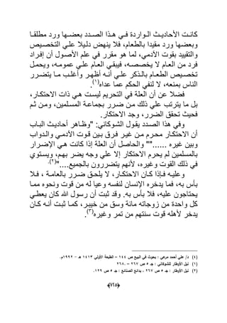 (665)
‫مطلقدد‬ ‫ورد‬ ‫دها‬‫د‬‫بعض‬ ‫الصدددد‬ ‫هددذا‬ ً‫فدد‬ ‫الددواردة‬ ‫األحادٌددث‬ ‫كانددت‬‫ا‬
‫بالطعام‬ ‫مقٌدا‬ ‫ورد‬ ‫وبعضها‬‫ع‬ ‫دلدٌال‬ ‫ٌنهض‬ ‫فال‬ ،‫التخصدٌص‬ ً‫لد‬
ً‫اآلدم‬ ‫بقوت‬ ‫والتقٌٌد‬‫األصدول‬ ‫علم‬ ً‫ف‬ ‫مقرر‬ ‫هو‬ ‫لما‬ ،‫إفدراد‬ ‫أن‬
‫العدام‬ ً‫فٌبقد‬ ،‫ٌخصصده‬ ‫ال‬ ‫العدام‬ ‫من‬ ‫فرد‬‫عمومده‬ ً‫علد‬‫وٌحمدل‬ ،
‫درر‬‫د‬‫ٌتض‬ ‫دا‬‫د‬‫م‬ ‫دب‬‫د‬‫وأؼل‬ ‫در‬‫د‬‫أظه‬ ‫ده‬‫د‬‫أن‬ ً‫د‬‫د‬‫عل‬ ‫دذكر‬‫د‬‫بال‬ ‫دام‬‫د‬‫الطع‬ ‫دٌص‬‫د‬‫تخص‬
‫عداه‬ ‫عما‬ ‫الحكم‬ ً‫لنف‬ ‫ال‬ ،‫بمنعه‬ ‫الناس‬(1)
.
‫العلة‬ ‫أن‬ ‫عن‬ ‫فضال‬‫االحتكدار‬ ‫ذات‬ ً‫هد‬ ‫لٌسدت‬ ‫التحرٌم‬ ً‫ف‬،
‫ٌترتب‬ ‫ما‬ ‫بل‬‫المسدلمٌن‬ ‫بجماعدة‬ ‫ضدرر‬ ‫مدن‬ ‫ذلك‬ ً‫عل‬‫ثدم‬ ‫ومدن‬ ،
‫االحتكار‬ ‫وجد‬ ،‫الضرر‬ ‫تحقق‬ ‫فحٌث‬.
‫ٌقدول‬ ‫الصددد‬ ‫هذا‬ ً‫وف‬" :ً‫الشدوكان‬‫البداب‬ ‫أحادٌدث‬ ‫وظداهر‬
‫دوت‬‫د‬‫ق‬ ‫دٌن‬‫د‬‫ب‬ ‫درق‬‫د‬‫ف‬ ‫در‬‫د‬ٌ‫ؼ‬ ‫دن‬‫د‬‫م‬ ‫درم‬‫د‬‫مح‬ ‫دار‬‫د‬‫االحتك‬ ‫أن‬‫ددواب‬‫د‬‫وال‬ ً‫د‬‫د‬‫اآلدم‬
"...... ‫ؼٌره‬ ‫وبٌن‬‫اإلضدرار‬ ً‫هد‬ ‫كانت‬ ‫إذا‬ ‫العلة‬ ‫أن‬ ‫والحاصل‬ "
‫ٌح‬ ‫لم‬ ‫بالمسلمٌن‬‫بهدم‬ ‫ٌضر‬ ‫وجه‬ ً‫عل‬ ‫إال‬ ‫االحتكار‬ ‫رم‬‫وٌسدتوي‬ ،
ٌ‫وؼ‬ ‫القوت‬ ‫ذلك‬ ً‫ف‬....‫بالجمٌع‬ ‫ٌتضررون‬ ‫ألنهم‬ ،‫ره‬"(2.)
‫دا‬‫د‬‫ك‬ ‫دإذا‬‫د‬‫ف‬ ‫ده‬‫د‬ٌ‫وعل‬‫دار‬‫د‬‫االحتك‬ ‫ن‬‫ال‬ ،‫دال‬‫د‬‫ف‬ ، ‫دة‬‫د‬‫بالعام‬ ‫درر‬‫د‬‫ض‬ ‫دق‬‫د‬‫ٌلح‬
‫به‬ ‫بؤس‬‫ممدا‬ ‫ونحوه‬ ‫قوت‬ ‫من‬ ‫له‬ ‫وعٌا‬ ‫لنفسه‬ ‫اإلنسان‬ ‫ٌدخره‬ ‫فما‬ ،
‫علٌه‬ ‫ٌحتاجون‬‫به‬ ‫بؤس‬ ‫فال‬ ،ً‫ٌعطد‬ ‫كان‬ ‫هللا‬ ‫رسول‬ ‫أن‬ ‫ثبت‬ ‫وقد‬ .
‫و‬ ‫كل‬‫خٌبدر‬ ‫من‬ ‫وسق‬ ‫مابة‬ ‫زوجاته‬ ‫من‬ ‫احدة‬‫كدان‬ ‫أنده‬ ‫ثبدت‬ ‫كمدا‬ ،
‫ٌد‬‫وؼٌره‬ ‫تمر‬ ‫من‬ ‫سنتهم‬ ‫قوت‬ ‫ألهله‬ ‫خر‬(3)
.
(4)‫ص‬ ‫البيع‬ ‫في‬ ‫بحوث‬ : ‫عي‬‫مر‬ ‫أحمد‬ ‫عمي‬ /‫د‬144–‫األولي‬ ‫الطبعة‬1413‫ىػ‬-1992‫ـ‬.
(1)‫جػ‬ : ‫لمشوكاني‬ ‫األوطار‬ ‫نيؿ‬5‫ص‬267–.268
(2)‫جػ‬ : ‫األوطار‬ ‫نيؿ‬5‫ص‬267‫ا‬ ‫بدائع‬ ،‫جػ‬ : ‫لصنائع‬5‫ص‬129.
 