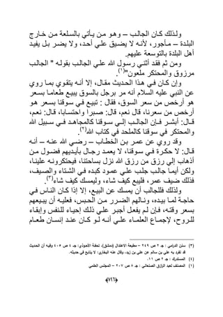 (660)
‫الجا‬ ‫دان‬‫د‬‫ك‬ ‫دذلك‬‫د‬‫ول‬‫دب‬‫د‬‫ل‬–‫دارج‬‫د‬‫خ‬ ‫دن‬‫د‬‫م‬ ‫دلعة‬‫د‬‫بالس‬ ً‫دؤت‬‫د‬ٌ ‫دن‬‫د‬‫م‬ ‫دو‬‫د‬‫وه‬
‫البلددة‬–‫دد‬‫د‬‫أح‬ ً‫علد‬ ‫دٌق‬‫د‬‫ٌض‬ ‫ال‬ ‫ده‬‫د‬‫ألن‬ ،‫دؤجور‬‫د‬‫م‬‫دل‬‫د‬‫ب‬ ‫در‬‫د‬‫ٌض‬ ‫وال‬ ،‫دد‬‫د‬ٌ‫ٌف‬
‫علٌهم‬ ‫بالتوسعة‬ ‫البلدة‬ ‫أهل‬.
‫بقولد‬ ‫الجالدب‬ ً‫علد‬ ‫هللا‬ ‫رسدول‬ ً‫أثند‬ ‫فقدد‬ ‫ثم‬ ‫ومن‬‫الجالدب‬ " ‫ه‬
"‫ملعون‬ ‫والمحتكر‬ ‫مرزوق‬(1)
.
‫دال‬‫د‬‫مق‬ ‫ددٌث‬‫د‬‫الح‬ ‫دذا‬‫د‬‫ه‬ ً‫د‬‫د‬‫ف‬ ‫دان‬‫د‬‫ك‬ ‫وإن‬‫روي‬ ‫دا‬‫د‬‫بم‬ ‫دوي‬‫د‬‫ٌتق‬ ‫ده‬‫د‬‫أن‬ ‫إال‬ ،
‫علٌه‬ ً‫النب‬ ‫عن‬‫ٌبٌدع‬ ‫بالسوق‬ ‫برجل‬ ‫مر‬ ‫أنه‬ ‫السالم‬‫بسدعر‬ ‫طعامدا‬
‫السوق‬ ‫سعر‬ ‫من‬ ‫أرخص‬ ‫هو‬‫هدو‬ ‫بسدعر‬ ‫سدوقنا‬ ً‫فد‬ ‫تبٌدع‬ : ‫فقال‬ ،
‫م‬ ‫أرخص‬‫قال‬ ،‫نعم‬ ‫قال‬ ،‫سعرنا‬ ‫ن‬:،‫نعدم‬ :‫قدال‬ ،‫واحتسدابا‬ ‫صدبرا‬
‫ددال‬‫د‬‫ق‬‫هللا‬ ‫ددبٌل‬‫د‬‫س‬ ً‫دد‬‫د‬‫ف‬ ‫ددد‬‫د‬‫كالمجاه‬ ‫ددوقنا‬‫د‬‫س‬ ً‫دد‬‫د‬‫إل‬ ‫ددب‬‫د‬‫الجال‬ ‫ددإن‬‫د‬‫ف‬ ‫ددر‬‫د‬‫أبش‬ :
‫والمحتك‬‫هللا‬ ‫كتاب‬ ً‫ف‬ ‫كالملحد‬ ‫سوقنا‬ ً‫ف‬ ‫ر‬(2)
.
‫عمد‬ ‫عن‬ ‫روي‬ ‫وقد‬‫بدن‬ ‫ر‬‫الخطداب‬–‫عنده‬ ‫هللا‬ ً‫رضد‬–‫أنده‬
‫دوقنا‬‫د‬‫س‬ ً‫د‬‫د‬‫ف‬ ‫درة‬‫د‬‫حك‬ ‫ال‬ :‫دال‬‫د‬‫ق‬‫دن‬‫د‬‫م‬ ‫دول‬‫د‬‫فض‬ ‫ددٌهم‬‫د‬ٌ‫بؤ‬ ‫دال‬‫د‬‫رج‬ ‫دد‬‫د‬‫ٌعم‬ ‫ال‬ ،
‫أذهاب‬‫بساحتنا‬ ‫نزل‬ ‫هللا‬ ‫رزق‬ ‫من‬ ‫رزق‬ ً‫إل‬،‫علٌندا‬ ‫فٌحتكرونده‬،
‫كبدده‬ ‫عمدود‬ ً‫علد‬ ‫جلدب‬ ‫جالدب‬ ‫أٌمدا‬ ‫ولكن‬،‫والصدٌؾ‬ ‫الشدتاء‬ ً‫فد‬
‫شاء‬ ‫كٌؾ‬ ‫ولٌمسك‬ ،‫شاء‬ ‫كٌؾ‬ ‫فلٌبع‬ ،‫عمر‬ ‫ضٌؾ‬ ‫فذلك‬(3)
.
‫أن‬ ‫فللجالب‬ ‫ولذلك‬‫البٌدع‬ ‫عن‬ ‫ٌمسك‬‫إال‬ ،ً‫فد‬ ‫النداس‬ ‫كدان‬ ‫إذا‬
‫دبس‬‫د‬‫الح‬ ‫دن‬‫د‬‫م‬ ‫درر‬‫د‬‫الض‬ ‫دالهم‬‫د‬‫ون‬ ،‫دده‬‫د‬ٌ‫ب‬ ‫دا‬‫د‬‫لم‬ ‫دة‬‫د‬‫حاج‬‫أن‬ ‫ده‬‫د‬ٌ‫فعل‬ ،‫دٌعهم‬‫د‬‫ٌب‬
‫وقتده‬ ‫بسعر‬‫ع‬ ‫أجبدر‬ ‫ٌفعدل‬ ‫لدم‬ ‫فدإن‬ ،‫وإبقداء‬ ‫للدنفس‬ ‫إحٌداء‬ ‫ذلدك‬ ً‫لد‬
‫دروح‬‫د‬‫لل‬‫دام‬‫د‬‫طع‬ ‫دان‬‫د‬‫إنس‬ ‫دد‬‫د‬‫عن‬ ‫دان‬‫د‬‫ك‬ ‫دو‬‫د‬‫ل‬ ‫ده‬‫د‬‫أن‬ ً‫د‬‫د‬‫عل‬ ‫داء‬‫د‬‫العلم‬ ‫داع‬‫د‬‫إلجم‬ ،
(3)‫جػ‬ : ‫امي‬‫ر‬‫الد‬ ‫سنف‬2‫ص‬249–‫جػػ‬ :‫األحػوذي‬ ‫تحفػة‬ ،)‫(دمشؽ‬ ‫االعتداؿ‬ ‫مطبعة‬4‫ص‬435‫الحػديث‬ ‫أف‬ ‫وفيػو‬
‫حديثو‬ ‫في‬ ‫يتابع‬ ‫ال‬ :‫ي‬‫البخار‬ ‫عنو‬ ‫وقاؿ‬ ،‫زيد‬ ‫بف‬ ‫عمي‬ ‫عف‬ ‫سالـ‬ ‫بف‬ ‫عمي‬ ‫بو‬ ‫تفرد‬ ‫قد‬.
(4)‫جػ‬ : ‫المستدرؾ‬2‫ص‬11.
(1)‫جػ‬ : ‫الصنعاني‬ ‫ازؽ‬‫ر‬‫ال‬ ‫لعبد‬ ‫المصنؼ‬8‫ص‬237–‫العممي‬ ‫المجمس‬
 