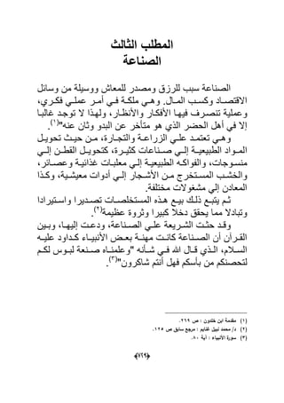 (666)
‫الثالث‬ ‫المطلب‬
‫الصناعة‬
‫وسابل‬ ‫من‬ ‫ووسٌلة‬ ‫للمعاش‬ ‫ومصدر‬ ‫للرزق‬ ‫سبب‬ ‫الصناعة‬
‫ال‬ ‫وكسددب‬ ‫داد‬‫د‬‫االقتص‬‫فكددري‬ ً‫د‬‫د‬‫عمل‬ ‫أمددر‬ ً‫فدد‬ ‫ملكددة‬ ً‫وهدد‬ .‫مددال‬،
‫وعم‬‫واألنظدار‬ ‫األفكدار‬ ‫فٌهدا‬ ‫تنصدرؾ‬ ‫لٌة‬‫ت‬ ‫ال‬ ‫ولهدذا‬ ،‫ؼالبدا‬ ‫وجدد‬
‫الحضر‬ ‫أهل‬ ً‫ف‬ ‫إال‬"‫عنه‬ ‫وثان‬ ‫البدو‬ ‫عن‬ ‫متؤخر‬ ‫هو‬ ‫الذي‬(1)
.
‫دارة‬‫د‬‫والتج‬ ‫دة‬‫د‬‫الزراع‬ ً‫د‬‫د‬‫عل‬ ‫دد‬‫د‬‫تعتم‬ ً‫د‬‫د‬‫وه‬‫دل‬‫د‬ٌ‫تحو‬ ‫دث‬‫د‬ٌ‫ح‬ ‫دن‬‫د‬‫م‬ ،
‫ا‬ً‫دد‬‫د‬‫إل‬ ‫ددن‬‫د‬‫القط‬ ‫ددل‬‫د‬ٌ‫كتحو‬ ،‫ددرة‬‫د‬ٌ‫كث‬ ‫ددناعات‬‫د‬‫ص‬ ً‫دد‬‫د‬‫إل‬ ‫ددة‬‫د‬ٌ‫الطبٌع‬ ‫ددواد‬‫د‬‫لم‬
‫دوجات‬‫د‬‫منس‬‫ال‬ ‫ده‬‫د‬‫والفواك‬ ،‫دابر‬‫د‬‫وعص‬ ‫دة‬‫د‬ٌ‫ؼذاب‬ ‫دات‬‫د‬‫معلب‬ ً‫د‬‫د‬‫إل‬ ‫دة‬‫د‬ٌ‫طبٌع‬،
‫دت‬‫د‬‫المس‬ ‫دب‬‫د‬‫والخش‬‫دٌة‬‫د‬‫معٌش‬ ‫أدوات‬ ً‫د‬‫د‬‫إل‬ ‫دجار‬‫د‬‫األش‬ ‫دن‬‫د‬‫م‬ ‫خرج‬،‫دذا‬‫د‬‫وك‬
‫مختلفة‬ ‫مشؽوالت‬ ً‫إل‬ ‫المعادن‬.
‫دتٌرادا‬‫د‬‫واس‬ ‫ددٌرا‬‫د‬‫تص‬ ‫دات‬‫د‬‫المستخلص‬ ‫دذه‬‫د‬‫ه‬ ‫دع‬‫د‬ٌ‫ب‬ ‫دك‬‫د‬‫ذل‬ ‫دع‬‫د‬‫ٌتب‬ ‫دم‬‫د‬‫ث‬
‫دخ‬ ‫ٌحقق‬ ‫مما‬ ‫وتبادال‬‫عظٌمة‬ ‫وثروة‬ ‫كبٌرا‬ ‫ال‬(2)
.
‫دا‬‫د‬‫إلٌه‬ ‫دت‬‫د‬‫ودع‬ ،‫دناعة‬‫د‬‫الص‬ ً‫د‬‫د‬‫عل‬ ‫درٌعة‬‫د‬‫الش‬ ‫دت‬‫د‬‫حث‬ ‫دد‬‫د‬‫وق‬‫دٌن‬‫د‬‫وب‬ ،
‫مهنددة‬ ‫كانددت‬ ‫الصددناعة‬ ‫أن‬ ‫القددرآن‬‫علٌدده‬ ‫كددداود‬ ‫األنبٌدداء‬ ‫بعددض‬
" ‫شددؤنه‬ ً‫فدد‬ ‫هللا‬ ‫قددال‬ ‫الددذي‬ ،‫السددالم‬‫لكددم‬ ‫لبددوس‬ ‫صددنعة‬ ‫وعلمندداه‬
‫ل‬"‫شاكرون‬ ‫أنتم‬ ‫فهل‬ ‫بؤسكم‬ ‫من‬ ‫تحصنكم‬(3)
.
(1)‫ص‬ : ‫خمدوف‬ ‫ابف‬ ‫مقدمة‬269.
(2)‫ص‬ ‫سابؽ‬ ‫مرجع‬ : ‫غنايـ‬ ‫نبيؿ‬ ‫محمد‬ /‫د‬125.
(3)‫ا‬ ‫ة‬‫سور‬‫آية‬ : ‫ألنبياء‬83.
 