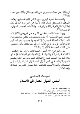 (666)
‫دده‬‫د‬ٌ ‫دل‬‫د‬‫عم‬ ‫دن‬‫د‬‫م‬ ‫دل‬‫د‬‫ٌؤك‬ ‫أن‬‫د‬‫د‬‫نب‬ ‫وإن‬ ،‫دل‬‫د‬‫عم‬ ‫دن‬‫د‬‫م‬ ‫دل‬‫د‬‫ٌؤك‬ ‫دان‬‫د‬‫ك‬ ‫داود‬ ‫هللا‬ ً
"‫ٌده‬(1)
.
‫د‬‫د‬‫وللص‬‫دة‬‫د‬‫قاطب‬ ‫داس‬‫د‬‫الن‬ ‫ددي‬‫د‬‫ل‬ ‫دري‬‫د‬‫كب‬ ‫دة‬‫د‬ٌ‫أهم‬ ‫ناعة‬‫ٌع‬ ‫دا‬‫د‬‫فعلٌه‬ ،‫دد‬‫د‬‫تم‬
‫كلده‬ ‫للعدالم‬ ‫االقتصدادي‬ ‫الهٌكدل‬‫دل‬‫د‬‫بك‬ ‫الددول‬ ‫تمدد‬ ً‫التد‬ ً‫هد‬ ‫ألنهدا‬ ،
‫إم‬‫والرخاء‬ ‫والتقدم‬ ‫الرفاهٌة‬ ‫كانٌات‬‫المدوارد‬ ‫أخصب‬ ‫تعد‬ ‫ولذلك‬ ،
‫االق‬‫تصادٌة‬(2)
.
‫دن‬‫د‬‫م‬ ‫درع‬‫د‬‫الش‬ ً‫د‬‫د‬‫ف‬ ‫دناعة‬‫د‬‫الص‬ ‫ددت‬‫د‬‫ع‬ ‫دذا‬‫د‬‫وبه‬‫دا‬‫د‬ٌ‫الكفا‬ ‫دروض‬‫د‬‫ف‬‫ت‬،
‫دن‬‫د‬‫م‬ ‫داجتهم‬‫د‬‫ح‬ ً‫د‬‫د‬‫ٌكف‬ ‫دا‬‫د‬‫بم‬ ‫دهم‬‫د‬‫بعض‬ ‫دوم‬‫د‬‫ٌق‬ ‫أن‬ ‫دلمٌن‬‫د‬‫المس‬ ً‫د‬‫د‬‫عل‬ ‫دب‬‫د‬‫فٌج‬
‫المختل‬ ‫دناعات‬‫د‬‫الص‬‫دة‬‫د‬‫ف‬‫جم‬ ‫دوا‬‫د‬‫أحجم‬ ‫إذا‬ ‫دث‬‫د‬ٌ‫بح‬ ،‫دالهم‬‫د‬‫ن‬ ،‫دا‬‫د‬‫عنه‬ ‫دا‬‫د‬‫ٌعه‬
‫األخروي‬ ‫اإلثم‬‫ا‬ ً‫لول‬ ‫بل‬ ،‫مدثلهم‬ ‫بدؤجرة‬ ‫بدذلك‬ ‫ٌلدزمهم‬ ‫أن‬ ‫ألمدر‬،
‫م‬‫بذلك‬ ‫إال‬ ‫تتم‬ ‫ال‬ ‫المصلحة‬ ‫كانت‬ ‫تى‬(3)
.
" :ً‫الؽزال‬ ‫ٌقول‬‫إ‬‫ال‬ ‫فروض‬ ‫من‬ ‫الصناعات‬ ‫أصول‬ ‫ن‬‫كفاٌدة‬،
‫والحٌا‬ ‫دة‬‫د‬‫كالفالح‬‫دة‬‫د‬‫والخٌاط‬ ‫دة‬‫د‬‫الحجام‬ ‫دل‬‫د‬‫ب‬ ‫دة‬‫د‬‫والسٌاس‬ ‫دة‬‫د‬‫ك‬‫دو‬‫د‬‫ل‬ ‫ده‬‫د‬‫فإن‬ ،
‫إلدٌه‬ ‫الهدالك‬ ‫تسدارع‬ ‫الحجام‬ ‫من‬ ‫البلد‬ ‫خال‬‫بتعرٌضدهم‬ ‫وحرجدوا‬ ‫م‬
‫للهالك‬ ‫أنفسهم‬‫الدداء‬ ‫أندزل‬ ‫الدذي‬ ‫فدإن‬ ،ً‫إلد‬ ‫وأرشدد‬ ‫الددواء‬ ‫أندزل‬
‫لتعاطٌده‬ ‫األسدباب‬ ‫وأعد‬ ،‫استعماله‬،‫للهدالك‬ ‫التعدرض‬ ‫ٌجدوز‬ ‫فدال‬
‫بإهماله‬"(4)
.
‫الساد‬ ‫المبحث‬‫س‬
‫اإلسالم‬ ً‫ف‬ ‫العمال‬ ‫اختٌار‬ ‫أساس‬
(3)‫جػ‬ : ‫ي‬‫البخار‬ ‫صحيح‬3‫ص‬9
(4)‫ص‬ ‫سابؽ‬ ‫مرجع‬ : ‫البدوي‬ ‫إسماعيؿ‬ /‫د‬233
(5)‫ص‬ : ‫الجوزية‬ ‫القيـ‬ ‫البف‬ ‫عية‬‫الشر‬ ‫السياسة‬ ‫في‬ ‫الحكمية‬ ‫الطرؽ‬247–‫العممية‬ ‫الكتب‬ ‫دار‬
(6)‫جػ‬ : ‫الي‬‫ز‬‫لمغ‬ ‫الديف‬ ‫عموـ‬ ‫إحياء‬1‫ص‬26
 