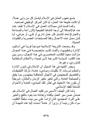 (666)
ٌ،ً‫ال‬‫عمد‬ ً‫ولد‬ ‫من‬ ‫كل‬ ‫لٌشمل‬ ‫اإلسالم‬ ً‫ف‬ ‫العامل‬ ‫مفهوم‬ ‫تسع‬
.‫لصاحبه‬ ً‫الوظٌف‬ ‫المركز‬ ‫كان‬ ‫أٌا‬ ،‫العمل‬ ‫هذا‬ ‫طبٌعة‬ ‫كانت‬ ‫أٌا‬
‫دد‬‫د‬‫عن‬ ‫دؾ‬‫د‬‫تق‬ ‫ال‬ ‫دالم‬‫د‬‫اإلس‬ ً‫د‬‫د‬‫ف‬ ‫دل‬‫د‬‫العم‬ ‫داالت‬‫د‬‫مج‬ ‫دإن‬‫د‬‫ف‬ ‫ددمنا‬‫د‬‫ق‬ ‫دا‬‫د‬‫وكم‬
‫والصدناعة‬ ‫(الزراعدة‬ ‫الطبٌعٌة‬ ‫النشاط‬ ‫أوجه‬ ‫إلى‬ ‫فباإلضافة‬ ،‫حد‬
‫والتجار‬‫أٌدا‬ ،ً‫حرفد‬ ‫أو‬ ،ً‫فند‬ ‫أو‬ ‫إداري‬ ‫عمدل‬ ‫كدل‬ ‫لتشدمل‬ ‫تمتد‬ )‫ة‬
‫دات‬‫د‬ٌ‫والتقن‬ ‫درٌة‬‫د‬‫العص‬ ‫دتجدات‬‫د‬‫للمس‬ ً‫ا‬‫د‬‫د‬‫وفق‬ ‫دال‬‫د‬‫األعم‬ ‫دذه‬‫د‬‫ه‬ ‫دل‬‫د‬‫مح‬ ‫دان‬‫د‬‫ك‬
.‫الحدٌثة‬
‫أسدالٌب‬ ً‫فد‬ ً‫ا‬‫فرٌدد‬ ً‫ا‬‫نموذجد‬ ‫اإلسالمٌة‬ ‫الشرٌعة‬ ‫وضعت‬ ‫وقد‬
‫ددة‬‫د‬‫متخصص‬ ‫ددب‬‫د‬‫كت‬ ‫ددت‬‫د‬‫وألف‬ ،‫ددا‬‫د‬‫وتنظٌمه‬ ‫اإلدارة‬‫ددال‬‫د‬‫المج‬ ‫ددذا‬‫د‬‫ه‬ ً‫دد‬‫د‬‫ف‬
‫دال‬‫د‬‫المج‬ ‫دذا‬‫د‬‫ه‬ ً‫د‬‫د‬‫ف‬ ‫درٌن‬‫د‬‫المعاص‬ ‫داب‬‫د‬‫للكت‬ ً‫ا‬‫د‬‫د‬‫معٌن‬ ‫دت‬‫د‬‫مازال‬‫دٌن‬‫د‬‫ب‬ ‫دن‬‫د‬‫وم‬ ،
‫السدلطانٌة‬ ‫واألحكدام‬ ،‫تٌمٌدة‬ ‫البدن‬ ‫الشدرعٌة‬ ‫السٌاسدة‬ :‫الكتب‬ ‫هذه‬
‫للماور‬‫د‬.‫وؼٌرها‬ ،‫ي‬
‫اإلدارة‬ ‫شبون‬ ً‫ف‬ ‫اإلسالم‬ ‫أن‬ ‫المجال‬ ‫هذا‬ ً‫ف‬ ‫التنبٌه‬ ‫وٌجدر‬
‫دات‬‫د‬‫التطبٌق‬ ً‫ا‬‫د‬‫د‬‫تارك‬ ،‫دة‬‫د‬‫عام‬ ‫داديء‬‫د‬‫ومب‬ ‫دات‬‫د‬ٌ‫بكل‬ ‫إال‬ ‫دؤت‬‫د‬ٌ ‫دم‬‫د‬‫ل‬ ‫دم‬‫د‬‫والحك‬
‫ٌتفدق‬ ‫بمدا‬ ‫ٌجتهددون‬ ‫المتعاقبدة‬ ‫األجٌال‬ ً‫ف‬ ‫للمجتهدٌن‬ ‫والتفاصٌل‬
‫و‬‫شدرٌطة‬ ،‫والمكدان‬ ‫الزمان‬ ‫بتؽٌر‬ ‫تتؽٌر‬ ً‫والت‬ ،‫العامة‬ ‫المصلحة‬
‫واألحدوال‬ ‫العامدة‬ ‫المباديء‬ ‫تلك‬ ‫إطار‬ ً‫ف‬ ‫االجتهاد‬ ‫هذا‬ ‫ٌكون‬ ‫أن‬
.ً‫اإلسالم‬ ‫للفقه‬ ‫الشاملة‬
‫العمد‬ ‫تقلٌدد‬ ‫من‬ ‫األسمى‬ ‫الهدؾ‬ ‫كان‬ ‫ولما‬‫ا‬‫هدو‬ ‫اإلسدالم‬ ً‫فد‬ ‫ل‬
‫والخٌدر‬ ‫بالنفع‬ ‫ٌعود‬ ‫بما‬ ‫وإجادته‬ ‫بإتقانه‬ ‫العمل‬ ‫سٌر‬ ‫حسن‬ ‫ضمان‬
‫درا‬‫د‬‫أف‬ ‫دى‬‫د‬‫عل‬،‫دد‬‫د‬ٌ‫التقل‬ ‫دلطة‬‫د‬‫س‬ ‫دده‬‫د‬ٌ‫ب‬ ‫دن‬‫د‬‫م‬ ‫دى‬‫د‬‫عل‬ ً‫ا‬‫د‬‫د‬‫لزام‬ ‫دان‬‫د‬‫ك‬ ،‫دع‬‫د‬‫المجتم‬ ‫د‬
‫أن‬ ‫المهمدة‬ ‫هذه‬ ‫إلٌه‬ ‫أسندت‬ ً‫ال‬‫عام‬ ‫أو‬ ً‫ا‬‫وزٌر‬ ‫أو‬ ً‫ا‬‫ربٌس‬ ‫كان‬ ‫سواء‬
 