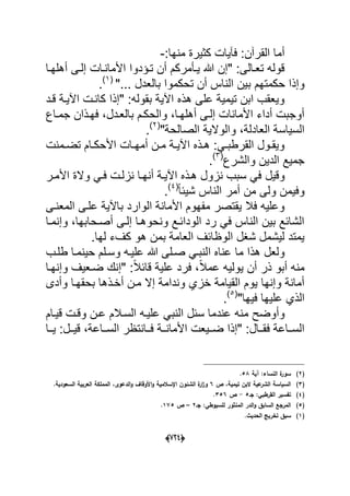 (666)
:‫منها‬ ‫كثٌرة‬ ‫فآٌات‬ :‫القرآن‬ ‫أما‬-
‫أهلهدا‬ ‫إلدى‬ ‫األماندات‬ ‫تدإدوا‬ ‫أن‬ ‫ٌدؤمركم‬ ‫هللا‬ ‫"إن‬ :‫تعدالى‬ ‫قوله‬
‫الن‬ ‫بٌن‬ ‫حكمتهم‬ ‫وإذا‬"... ‫بالعدل‬ ‫تحكموا‬ ‫أن‬ ‫اس‬(1)
.
‫قدد‬ ‫اآلٌدة‬ ‫كاندت‬ ‫"إذا‬ :‫بقوله‬ ‫اآلٌة‬ ‫هذه‬ ‫على‬ ‫تٌمٌة‬ ‫ابن‬ ‫وٌعقب‬
‫جمداع‬ ‫فهدذان‬ ،‫بالعددل‬ ‫والحكدم‬ ،‫أهلهدا‬ ‫إلدى‬ ‫األمانات‬ ‫أداء‬ ‫أوجبت‬
،‫العادلة‬ ‫السٌاسة‬‫و‬"‫الصالحة‬ ‫الوالٌة‬(2)
.
‫دمنت‬‫د‬‫تض‬ ‫دام‬‫د‬‫األحك‬ ‫دات‬‫د‬‫أمه‬ ‫دن‬‫د‬‫م‬ ‫دة‬‫د‬ٌ‫اآل‬ ‫دذه‬‫د‬‫ه‬ :ً‫د‬‫د‬‫القرطب‬ ‫دول‬‫د‬‫وٌق‬
‫والشرع‬ ‫الدٌن‬ ‫جمٌع‬(3)
.
‫وقٌل‬‫األمدر‬ ‫والة‬ ً‫فد‬ ‫نزلدت‬ ‫أنهدا‬ ‫اآلٌدة‬ ‫هدذه‬ ‫نزول‬ ‫سبب‬ ً‫ف‬
ً‫ا‬‫شٌب‬ ‫الناس‬ ‫أمر‬ ‫من‬ ‫ولى‬ ‫وفٌمن‬(4)
.
‫المعندى‬ ‫علدى‬ ‫باآلٌة‬ ‫الوارد‬ ‫األمانة‬ ‫مفهوم‬ ‫ٌقتصر‬ ‫فال‬ ‫وعلٌه‬
‫وإنمدا‬ ،‫أصدحابها‬ ‫إلدى‬ ‫ونحوهدا‬ ‫الودابدع‬ ‫رد‬ ً‫ف‬ ‫الناس‬ ‫بٌن‬ ‫الشابع‬
.‫لها‬ ‫كؾء‬ ‫هو‬ ‫بمن‬ ‫العامة‬ ‫الوظابؾ‬ ‫شؽل‬ ‫لٌشمل‬ ‫ٌمتد‬
‫ا‬ ‫عناه‬ ‫ما‬ ‫هذا‬ ‫ولعل‬‫طلدب‬ ‫حٌنمدا‬ ‫وسدلم‬ ‫علٌده‬ ‫هللا‬ ‫صدلى‬ ً‫لنبد‬
‫وإنهدا‬ ‫ضدعٌؾ‬ ‫"إنك‬ :ً‫ال‬‫قاب‬ ‫علٌة‬ ‫فرد‬ ،ً‫ال‬‫عم‬ ‫ٌولٌه‬ ‫أن‬ ‫ذر‬ ‫أبو‬ ‫منه‬
‫وأدى‬ ‫بحقهدا‬ ‫أخدذها‬ ‫مدن‬ ‫إال‬ ‫وندامة‬ ‫خزي‬ ‫القٌامة‬ ‫ٌوم‬ ‫وإنها‬ ‫أمانة‬
"‫فٌها‬ ‫علٌها‬ ‫الذي‬(5)
.
‫م‬ ‫وأوضح‬‫عد‬ ‫السدالم‬ ‫علٌده‬ ً‫النب‬ ‫سبل‬ ‫عندما‬ ‫نه‬‫قٌدام‬ ‫وقدت‬ ‫ن‬
‫فدد‬ ‫ددة‬‫د‬‫األمان‬ ‫ددٌعت‬‫د‬‫ض‬ ‫"إذا‬ :‫ددال‬‫د‬‫فق‬ ‫السدداعة‬:‫ددل‬‫د‬ٌ‫ق‬ ،‫دداعة‬‫د‬‫الس‬ ‫انتظر‬‫ددا‬‫د‬ٌ
(2)‫آية‬ :‫النساء‬ ‫ة‬‫سور‬58.
(3)‫ص‬ ،‫تيمية‬ ‫البف‬ ‫عية‬‫الشر‬ ‫السياسة‬6‫ا‬‫و‬ ‫اإلسالمية‬ ‫الشئوف‬ ‫ة‬‫ار‬‫ز‬‫و‬.‫السعودية‬ ‫العربية‬ ‫المممكة‬ ،‫الدعوى‬‫و‬ ‫ألوقاؼ‬
(4)‫جػ‬ :‫القرطبي‬ ‫تفسير‬5-‫ص‬356.
(5)‫جػ‬ :‫لمسيوطي‬ ‫المنثور‬ ‫الدر‬‫و‬ ‫السابؽ‬ ‫المرجع‬2–‫ص‬175.
(1).‫الحديث‬ ‫تخريج‬ ‫سبؽ‬
 