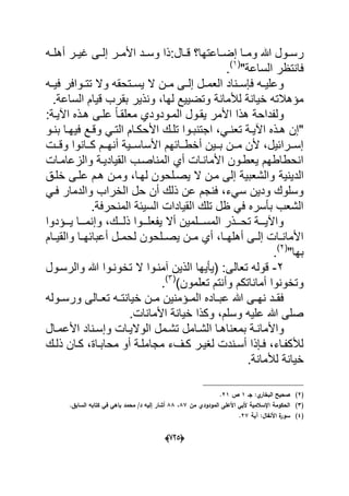 (665)
:‫دال‬‫د‬‫ق‬ ‫داعتها؟‬‫د‬‫إض‬ ‫دا‬‫د‬‫وم‬ ‫هللا‬ ‫دول‬‫د‬‫رس‬‫ده‬‫د‬‫أهل‬ ‫در‬‫د‬ٌ‫ؼ‬ ‫دى‬‫د‬‫إل‬ ‫در‬‫د‬‫األم‬ ‫دد‬‫د‬‫وس‬ ‫ذا‬
"‫الساعة‬ ‫فانتظر‬(1)
.
‫ده‬‫د‬ٌ‫ف‬ ‫دوافر‬‫د‬‫تت‬ ‫وال‬ ‫دتحقه‬‫د‬‫ٌس‬ ‫ال‬ ‫دن‬‫د‬‫م‬ ‫دى‬‫د‬‫إل‬ ‫دل‬‫د‬‫العم‬ ‫دناد‬‫د‬‫فإس‬ ‫ده‬‫د‬ٌ‫وعل‬
.‫الساعة‬ ‫قٌام‬ ‫بقرب‬ ‫ونذٌر‬ ،‫لها‬ ‫وتضٌٌع‬ ‫لألمانة‬ ‫خٌانة‬ ‫مإهالته‬
‫علدى‬ ً‫ا‬‫معلقد‬ ‫المدودودي‬ ‫ٌقدول‬ ‫األمر‬ ‫هذا‬ ‫ولفداحة‬:‫اآلٌدة‬ ‫هدذه‬
‫ا‬ ،ً‫د‬‫د‬‫تعن‬ ‫دة‬‫د‬ٌ‫اآل‬ ‫دذه‬‫د‬‫ه‬ ‫"إن‬‫دو‬‫د‬‫بن‬ ‫دا‬‫د‬‫فٌه‬ ‫دع‬‫د‬‫وق‬ ً‫د‬‫د‬‫الت‬ ‫دام‬‫د‬‫األحك‬ ‫دك‬‫د‬‫تل‬ ‫دوا‬‫د‬‫جتنب‬
‫ددت‬‫د‬‫وق‬ ‫ددانوا‬‫د‬‫ك‬ ‫ددم‬‫د‬‫أنه‬ ‫ددٌة‬‫د‬‫األساس‬ ‫ددابهم‬‫د‬‫أخط‬ ‫ددٌن‬‫د‬‫ب‬ ‫ددن‬‫د‬‫م‬ ‫ألن‬ ،‫ددرابٌل‬‫د‬‫إس‬
‫والزعامدات‬ ‫القٌادٌدة‬ ‫المناصدب‬ ‫أي‬ ‫األماندات‬ ‫ٌعطدون‬ ‫انحطاطهم‬
‫الدٌنٌة‬‫خلدق‬ ‫علدى‬ ‫هدم‬ ‫ومدن‬ ،‫لهدا‬ ‫ٌصدلحون‬ ‫ال‬ ‫مدن‬ ‫إلى‬ ‫والشعبٌة‬
‫الخ‬ ‫حل‬ ‫أن‬ ‫ذلك‬ ‫عن‬ ‫فنجم‬ ،‫سًء‬ ‫ودٌن‬ ‫وسلوك‬ً‫فد‬ ‫والدمار‬ ‫راب‬
.‫المنحرفة‬ ‫السٌبة‬ ‫القٌادات‬ ‫تلك‬ ‫ظل‬ ً‫ف‬ ‫بؤسره‬ ‫الشعب‬
‫دددإدوا‬‫د‬ٌ ‫دددا‬‫د‬‫وإنم‬ ،‫دددك‬‫د‬‫ذل‬ ‫دددوا‬‫د‬‫ٌفعل‬ ‫أال‬ ‫دددلمٌن‬‫د‬‫المس‬ ‫دددذر‬‫د‬‫تح‬ ‫دددة‬‫د‬ٌ‫واآل‬
‫دام‬‫د‬ٌ‫والق‬ ‫دا‬‫د‬‫أعبابه‬ ‫دل‬‫د‬‫لحم‬ ‫دلحون‬‫د‬‫ٌص‬ ‫دن‬‫د‬‫م‬ ‫أي‬ ،‫دا‬‫د‬‫أهله‬ ‫دى‬‫د‬‫إل‬ ‫دات‬‫د‬‫األمان‬
"‫بها‬(2)
.
2-‫(ٌؤٌها‬ :‫تعالى‬ ‫قوله‬‫والر‬ ‫هللا‬ ‫تخوندوا‬ ‫ال‬ ‫آمندوا‬ ‫الذٌن‬‫سدول‬
‫ت‬ ‫وأنتم‬ ‫أماناتكم‬ ‫وتخونوا‬)‫علمون‬(3)
.
‫دوله‬‫د‬‫ورس‬ ‫دالى‬‫د‬‫تع‬ ‫ده‬‫د‬‫خٌانت‬ ‫دن‬‫د‬‫م‬ ‫دإمنٌن‬‫د‬‫الم‬ ‫داده‬‫د‬‫عب‬ ‫هللا‬ ‫دى‬‫د‬‫نه‬ ‫دد‬‫د‬‫فق‬
.‫األمانات‬ ‫خٌانة‬ ‫وكذا‬ ،‫وسلم‬ ‫علٌه‬ ‫هللا‬ ‫صلى‬
‫بمعنا‬ ‫دة‬‫د‬‫واألمان‬‫دال‬‫د‬‫األعم‬ ‫دناد‬‫د‬‫وإس‬ ‫دات‬‫د‬ٌ‫الوال‬ ‫دمل‬‫د‬‫تش‬ ‫دامل‬‫د‬‫الش‬ ‫دا‬‫د‬‫ه‬
‫دك‬‫د‬‫ذل‬ ‫دان‬‫د‬‫ك‬ ،‫داة‬‫د‬‫محاب‬ ‫أو‬ ‫دة‬‫د‬‫مجامل‬ ‫دؾء‬‫د‬‫ك‬ ‫در‬‫د‬ٌ‫لؽ‬ ‫دندت‬‫د‬‫أس‬ ‫دإذا‬‫د‬‫ف‬ ،‫داء‬‫د‬‫لألكف‬
.‫لألمانة‬ ‫خٌانة‬
(2)‫جػ‬ :‫ي‬‫البخار‬ ‫صحيح‬1‫ص‬21.
(3)‫مف‬ ‫المودودي‬ ‫األعمى‬ ‫ألبي‬ ‫اإلسالمية‬ ‫الحكومة‬87،88‫ف‬ ‫باىي‬ ‫محمد‬ /‫د‬ ‫إليو‬ ‫أشار‬.‫السابؽ‬ ‫كتابو‬ ‫ي‬
(4)‫آية‬ :‫األنفاؿ‬ ‫ة‬‫سور‬27.
 