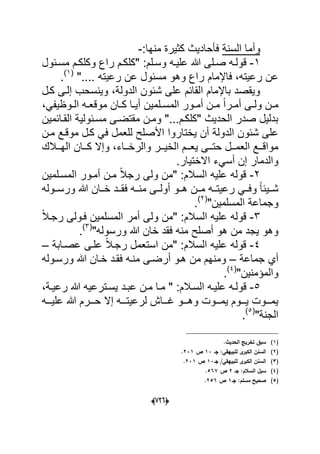 (660)
‫السنة‬ ‫وأما‬:‫منها‬ ‫كثٌرة‬ ‫فؤحادٌث‬-
1-‫وكل‬ ‫راع‬ ‫دم‬‫د‬‫"كلك‬ :‫دلم‬‫د‬‫وس‬ ‫ده‬‫د‬ٌ‫عل‬ ‫هللا‬ ‫دلى‬‫د‬‫ص‬ ‫ده‬‫د‬‫قول‬‫د‬‫د‬‫ك‬‫دبول‬‫د‬‫مس‬ ‫م‬
".... ‫رعٌته‬ ‫عن‬ ‫مسبول‬ ‫وهو‬ ‫راع‬ ‫فاإلمام‬ ،‫رعٌته‬ ‫عن‬(1)
.
‫إ‬ ‫وٌنسحب‬ ،‫الدولة‬ ‫شبون‬ ‫على‬ ‫القابم‬ ‫باإلمام‬ ‫وٌقصد‬‫كدل‬ ‫لدى‬
‫د‬‫د‬‫المس‬ ‫دور‬‫د‬‫أم‬ ‫دن‬‫د‬‫م‬ ً‫ا‬‫در‬‫د‬‫أم‬ ‫دى‬‫د‬‫ول‬ ‫دن‬‫د‬‫م‬‫ل‬‫م‬‫ٌن‬،ً‫دوظٌف‬‫د‬‫ال‬ ‫ده‬‫د‬‫موقع‬ ‫دان‬‫د‬‫ك‬ ‫دا‬‫د‬ٌ‫أ‬
‫ال‬ ‫مسدبولٌة‬ ‫مقتضدى‬ ‫ومدن‬ "...‫"كلكدم‬ ‫الحدٌث‬ ‫صدر‬ ‫بدلٌل‬‫قدابمٌن‬
‫مدن‬ ‫موقدع‬ ‫كدل‬ ً‫ف‬ ‫للعمل‬ ‫األصلح‬ ‫ٌختاروا‬ ‫أن‬ ‫الدولة‬ ‫شبون‬ ‫على‬
‫ددالك‬‫د‬‫اله‬ ‫ددان‬‫د‬‫ك‬ ‫وإال‬ ،‫دداء‬‫د‬‫والرخ‬ ‫ددر‬‫د‬ٌ‫الخ‬ ‫ددم‬‫د‬‫ٌع‬ ‫ددى‬‫د‬‫حت‬ ‫ددل‬‫د‬‫العم‬ ‫ددع‬‫د‬‫مواق‬
.‫االختٌار‬ ‫أسًء‬ ‫إن‬ ‫والدمار‬
2-‫المسدلمٌن‬ ‫أمدور‬ ‫مدن‬ ً‫ال‬‫رج‬ ‫ولى‬ ‫"من‬ :‫السالم‬ ‫علٌه‬ ‫قوله‬
‫ددوله‬‫د‬‫ورس‬ ‫هللا‬ ‫ددان‬‫د‬‫خ‬ ‫ددد‬‫د‬‫فق‬ ‫دده‬‫د‬‫من‬ ‫أولددى‬ ‫ددو‬‫د‬‫ه‬ ‫ددن‬‫د‬‫م‬ ‫دده‬‫د‬‫رعٌت‬ ً‫دد‬‫د‬‫وف‬ ً‫ا‬‫شددٌب‬
‫المسلمٌن‬ ‫وجماعة‬"(2)
.
3-ً‫ال‬‫رجد‬ ‫فدولى‬ ‫المسلمٌن‬ ‫أمر‬ ‫ولى‬ ‫"من‬ :‫السالم‬ ‫علٌه‬ ‫قوله‬
"‫ورسوله‬ ‫هللا‬ ‫خان‬ ‫فقد‬ ‫منه‬ ‫أصلح‬ ‫هو‬ ‫من‬ ‫ٌجد‬ ‫وهو‬(3)
.
4-‫عصدابة‬ ‫علدى‬ ً‫ال‬‫رجد‬ ‫استعمل‬ ‫"من‬ :‫السالم‬ ‫علٌه‬ ‫قوله‬–
‫جماعة‬ ‫أي‬–‫ورسدوله‬ ‫هللا‬ ‫خدان‬ ‫فقدد‬ ‫منده‬ ‫أرضدى‬ ‫هدو‬ ‫من‬ ‫ومنهم‬
"‫والمإمنٌن‬(4)
.
5-‫دد‬‫د‬‫عب‬ ‫دن‬‫د‬‫م‬ ‫دا‬‫د‬‫م‬ " :‫دالم‬‫د‬‫الس‬ ‫ده‬‫د‬ٌ‫عل‬ ‫ده‬‫د‬‫قول‬،‫دة‬‫د‬ٌ‫رع‬ ‫هللا‬ ‫دترعٌه‬‫د‬‫ٌس‬
‫ددده‬‫د‬ٌ‫عل‬ ‫هللا‬ ‫دددرم‬‫د‬‫ح‬ ‫إال‬ ‫ددده‬‫د‬‫لرعٌت‬ ‫ددداش‬‫د‬‫ؼ‬ ‫دددو‬‫د‬‫وه‬ ‫دددوت‬‫د‬‫ٌم‬ ‫دددوم‬‫د‬ٌ ‫دددوت‬‫د‬‫ٌم‬
"‫الجنة‬(5)
.
(1).‫الحديث‬ ‫تخريج‬ ‫سبؽ‬
(2)‫جػ‬ :‫لمبييقي‬ ‫ى‬‫الكبر‬ ‫السنف‬13‫ص‬231.
(3)‫جػ‬ /‫لمبييقي‬ ‫ى‬‫الكبر‬ ‫السنف‬13‫ص‬231.
(4)‫جػ‬ :‫السالـ‬ ‫سبؿ‬2‫ص‬567.
(5)‫جػ‬ :‫مسمـ‬ ‫صحيح‬1‫ص‬256.
 
