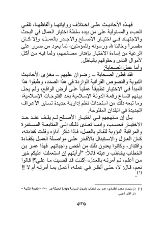 (666)
ً‫دد‬‫د‬‫تلق‬ ،‫ددا‬‫د‬‫وألفاظه‬ ‫ددا‬‫د‬‫رواٌاته‬ ‫ددتالؾ‬‫د‬‫اخ‬ ‫ددى‬‫د‬‫عل‬ ‫ددث‬‫د‬ٌ‫األحاد‬ ‫ددذه‬‫د‬‫فه‬
‫البحث‬ ً‫ف‬ ‫العمال‬ ‫اختٌار‬ ‫سلطة‬ ‫بٌده‬ ‫من‬ ‫على‬ ‫والمسبولٌة‬ ‫العبء‬
‫ددان‬‫د‬‫ك‬ ‫وإال‬ ،‫ددل‬‫د‬‫بالعم‬ ‫دددر‬‫د‬‫واألج‬ ‫ددلح‬‫د‬‫األص‬ ‫ددار‬‫د‬ٌ‫اخت‬ ً‫دد‬‫د‬‫ف‬ ‫دداد‬‫د‬‫واالجته‬
‫ور‬ ‫هلل‬ ‫وخابنا‬ ً‫ا‬‫مقصر‬‫على‬ ‫ضرر‬ ‫من‬ ‫ٌعود‬ ‫لما‬ ،‫وللمإمنٌن‬ ‫سوله‬
‫أكدل‬ ‫مدن‬ ‫فٌده‬ ‫ولما‬ ،‫مصالحهم‬ ‫بإهدار‬ ‫االختٌار‬ ‫إساءة‬ ‫من‬ ‫الرعٌة‬
.‫بالباطل‬ ‫وحقوقهم‬ ‫الناس‬ ‫ألموال‬
:‫الصحابة‬ ‫عمل‬ ‫وأما‬
‫الصدحابة‬ ‫فطدن‬ ‫فقد‬–‫علدٌهم‬ ‫رضدوان‬–‫األحادٌدث‬ ‫مؽدزى‬
‫الصدد‬ ‫هذا‬ ً‫ف‬ ‫الواردة‬ ‫القرآنٌة‬ ‫والنصوص‬ ‫النبوٌة‬‫هذا‬ ‫وطبقوا‬ ،
‫ا‬ ً‫فد‬ ‫المبدأ‬‫ٌحدل‬ ‫ولدم‬ ،‫الواقدع‬ ‫أرض‬ ‫علدى‬ ً‫ا‬‫عملٌد‬ ً‫ا‬‫تطبٌقد‬ ‫الختٌدار‬
،‫دالمٌة‬‫د‬‫اإلس‬ ‫دات‬‫د‬‫الفتوح‬ ‫دد‬‫د‬‫بع‬ ‫اإلسدالمٌة‬ ‫دة‬‫د‬‫الدول‬ ‫دة‬‫د‬‫رقع‬ ‫داع‬‫د‬‫اتس‬ ‫بٌدنهم‬
‫األعدراؾ‬ ‫تسداٌر‬ ‫جدٌددة‬ ‫إدارٌدة‬ ‫نظم‬ ‫استحداث‬ ‫من‬ ‫ذلك‬ ‫تبعه‬ ‫وما‬
.‫المفتوحة‬ ‫البلدان‬ ً‫ف‬ ‫الجدٌدة‬
‫ددد‬‫د‬‫ح‬ ‫ددد‬‫د‬‫عن‬ ‫ددؾ‬‫د‬‫ٌق‬ ‫ددم‬‫د‬‫ل‬ ‫ددلح‬‫د‬‫األص‬ ‫ددار‬‫د‬ٌ‫اخت‬ ً‫دد‬‫د‬‫ف‬ ‫ددنهجهم‬‫د‬‫م‬ ‫إن‬ ‫ددل‬‫د‬‫ب‬
‫دد‬‫د‬‫تع‬ ‫ددا‬‫د‬‫وإنم‬ ،‫ددب‬‫د‬‫فحس‬ ‫ددار‬‫د‬ٌ‫االخت‬‫ددتمرة‬‫د‬‫المس‬ ‫ددة‬‫د‬‫المتابع‬ ‫ددى‬‫د‬‫إل‬ ‫ددك‬‫د‬‫ذل‬ ‫دى‬
،‫كفاءتده‬ ‫وقلدت‬ ‫أداإه‬ ‫تدؤثر‬ ‫فدإذا‬ ،‫بالعمدل‬ ‫للقدابم‬ ‫الدإوبة‬ ‫والمراقبة‬
‫بكفدداءة‬ ‫العمددل‬ ‫مواصددلة‬ ‫علددى‬ ‫باألقدددر‬ ‫واالسددتبدال‬ ‫العددزل‬ ‫كددان‬
‫بدن‬ ‫عمدر‬ ‫فهذا‬ .‫واجباتهم‬ ‫أخص‬ ‫من‬ ‫ذلك‬ ‫ٌعدون‬ ‫وكانوا‬ ،‫واقتدار‬
‫"أرأٌته‬ :ً‫ال‬‫قاب‬ ‫رعٌته‬ ‫ٌخاطب‬ ‫الخطاب‬‫م‬‫خٌر‬ ‫علٌكم‬ ‫استعملت‬ ‫إن‬
‫دالوا‬‫د‬‫ق‬ ‫دً؟‬‫د‬‫عل‬ ‫دا‬‫د‬‫م‬ ‫دٌت‬‫د‬‫قض‬ ‫دد‬‫د‬‫ق‬ ‫دت‬‫د‬‫أكن‬ ،‫ددل‬‫د‬‫بالع‬ ‫ده‬‫د‬‫أمرت‬ ‫دم‬‫د‬‫ث‬ ،‫دم‬‫د‬‫أعل‬ ‫مدن‬
‫ال‬ ‫أم‬ ‫ده‬‫د‬‫أمرت‬ ‫دا‬‫د‬‫بم‬ ‫دل‬‫د‬‫أعم‬ ،‫ده‬‫د‬‫عمل‬ ً‫د‬‫د‬‫ف‬ ‫در‬‫د‬‫أنظ‬ ‫دى‬‫د‬‫حت‬ ،‫ال‬ :‫دال‬‫د‬‫ق‬ ،‫دم‬‫د‬‫نع‬
(1)
.
(1)‫اإلد‬‫و‬ ‫السياسػة‬ ‫أصػوؿ‬‫و‬ ‫الخطػاب‬ ‫بػف‬ ‫عمػر‬ :‫الطمػاوي‬ ‫محمػد‬ ‫سميماف‬ /‫د‬‫ص‬ ‫الحديثػة‬ ‫ة‬‫ار‬373–‫الثانيػة‬ ‫الطبعػة‬–
.‫العربي‬ ‫الفكر‬ ‫دار‬
 