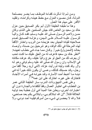 (666)
‫بمصددلحة‬ ‫ٌضددر‬ ‫بمددا‬ ‫الموظددؾ‬ ‫كفدداءة‬ ‫تددؤثرت‬ ‫إذا‬ ‫ثددم‬ ‫ومددن‬
‫دد‬‫د‬ٌ‫وتقل‬ ،‫ده‬‫د‬‫وكرامت‬ ‫ده‬‫د‬‫هٌبت‬ ‫دظ‬‫د‬‫حف‬ ‫دع‬‫د‬‫م‬ ‫دزل‬‫د‬‫الع‬ ‫دٌره‬‫د‬‫مص‬ ‫دان‬‫د‬‫ك‬ ،‫دة‬‫د‬‫الدول‬
.‫العمل‬ ‫هذا‬ ‫مهام‬ ‫على‬ ‫األقدر‬
‫الخ‬ ‫طبقده‬ ‫ما‬ ‫وهذا‬‫عدزل‬ ‫حدٌن‬ ‫الصددٌق‬ ‫بكدر‬ ‫أبدو‬ ‫األول‬ ‫لٌفدة‬
‫وكان‬ ،‫الشام‬ ‫على‬ ‫المسلمٌن‬ ‫جٌش‬ ‫قابد‬ ‫العاص‬ ‫بن‬ ‫سعٌد‬ ‫بن‬ ‫خالد‬
ً‫ا‬‫دد‬‫د‬ٌ‫وال‬ ‫ددان‬‫د‬‫ك‬ ‫ددد‬‫د‬‫فق‬ ،‫ددلم‬‫د‬‫وس‬ ‫دده‬‫د‬ٌ‫عل‬ ‫هللا‬ ‫ددلى‬‫د‬‫ص‬ ‫ددول‬‫د‬‫الرس‬ ‫ددم‬‫د‬‫واله‬ ‫ددن‬‫د‬‫مم‬
‫لعددددم‬ ‫الصددددٌق‬ ‫وعزلددده‬ ،‫الدددٌمن‬ ‫علدددى‬ ‫السدددالم‬ ‫علٌددده‬ ‫للرسدددول‬
‫بعدد‬ ‫الجدٌش‬ ‫لقٌادة‬ ‫صالحٌته‬‫األكفدؤ‬ ‫واختدار‬ ،‫الدروم‬ ‫مدن‬ ‫هزٌمتده‬
‫المرح‬ ‫لهذه‬‫وأوصداه‬ ،‫حسدنة‬ ‫بدن‬ ‫شرحبٌل‬ ‫وهو‬ ‫الوقت‬ ‫ذلك‬ ً‫ف‬ ‫لة‬
.ً‫ا‬‫در‬‫د‬ٌ‫خ‬ )‫دزول‬‫د‬‫(المع‬ ‫دد‬‫د‬‫بخال‬:‫ده‬‫د‬‫تعٌٌن‬ ‫داب‬‫د‬‫خط‬ ً‫د‬‫د‬‫ف‬ ‫داء‬‫د‬‫ج‬ ‫دا‬‫د‬‫مم‬ ‫دان‬‫د‬‫وك‬
‫"ا‬‫تحدب‬ ‫كندت‬ ‫مدا‬ ‫علٌدك‬ ‫الحق‬ ‫من‬ ‫له‬ ‫فاعرؾ‬ ‫سعٌد‬ ‫بن‬ ‫خالد‬ ‫نظر‬
‫مكانته‬ ‫عرفت‬ ‫وقد‬ ،‫علٌك‬ ً‫ا‬ٌ‫وال‬ ‫خرج‬ ‫لو‬ ‫الحق‬ ‫من‬ ‫لك‬ ‫ٌعرؾ‬ ‫أن‬
‫عل‬ ‫هللا‬ ‫صلى‬ ‫هللا‬ ‫رسول‬ ‫وإن‬ ،‫اإلسالم‬ ً‫ف‬‫وهدو‬ ‫توفى‬ ‫وسلم‬ ‫ٌه‬‫لده‬
‫كنت‬ ‫وقد‬ .‫وال‬‫مدن‬ ‫أكفدؤ‬ ً‫ال‬‫رج‬ ‫أرٌد‬ ً‫ألنن‬ ،‫عزله‬ ‫رأٌت‬ ‫ثم‬ ‫ولٌته‬
ً‫د‬‫د‬‫ف‬ ‫ده‬‫د‬‫ل‬ ً‫ا‬‫خٌدر‬ ‫دك‬‫د‬‫ذل‬ ‫ٌكدون‬ ‫أن‬ ‫دى‬‫د‬‫وعس‬ ،‫دذلك‬‫د‬‫ك‬ ‫حسدبتك‬ ‫دد‬‫د‬‫وق‬ ،‫رجدل‬
‫أمددراء‬ ً‫فدد‬ ‫خٌرتدده‬ ‫وقددد‬ ،‫األمددارة‬ ‫أحددد‬ ‫أؼددبط‬ ‫مددا‬ ‫دٌندده‬‫األجندداد‬
"‫عمه‬ ‫ابن‬ ‫على‬ ‫اختارك‬ ،‫ؼٌره‬ ‫على‬ ‫فاختارك‬(1)
.
‫عمدر‬ ً‫الثدان‬ ‫الخلٌفدة‬ ‫سدار‬ ‫الددرب‬ ‫وذات‬ ‫الدنهج‬ ‫نفدس‬ ‫وعلى‬
‫ب‬‫أي‬ ‫دون‬ ‫والجددارة‬ ‫للكفداءة‬ ً‫ا‬‫وفقد‬ ‫العمدال‬ ‫اختٌدار‬ ً‫فد‬ ‫الخطداب‬ ‫ن‬
‫د‬‫د‬‫أخ‬ ‫دارات‬‫د‬‫اعتب‬‫دة‬‫د‬‫خطب‬ ‫أول‬ ً‫د‬‫د‬‫ف‬ ‫ددأ‬‫د‬‫المب‬ ‫دذا‬‫د‬‫ه‬ ‫دن‬‫د‬‫وٌعل‬ ،‫رى‬‫ده‬‫د‬ٌ‫تول‬ ‫دد‬‫د‬‫بع‬
،ً‫صداحب‬ ‫بعدد‬ ‫بكدم‬ ً‫وابتالند‬ ،ً‫بد‬ ‫ابدتالكم‬ ‫هللا‬ ‫"إن‬ :ً‫ال‬‫قاب‬ ‫الخالفة‬
‫وال‬ ،ً‫د‬‫د‬‫دون‬ ‫دد‬‫د‬‫أح‬ ‫ده‬‫د‬ٌ‫فٌل‬ ‫دركم‬‫د‬‫أم‬ ‫دن‬‫د‬‫م‬ ‫دًء‬‫د‬‫ش‬ ً‫درن‬‫د‬‫ٌحض‬ ‫ال‬ ‫وهللا‬ ‫دال‬‫د‬‫ف‬
(2)‫ص‬ ‫سابؽ‬ ‫مرجع‬ :‫يونس‬ ‫أبو‬ ‫باىي‬ ‫محمد‬ /‫د‬34.
 