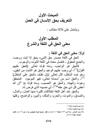 (056)
‫األول‬ ‫المبحث‬
‫العمل‬ ً‫ف‬ ‫اإلنسان‬ ‫بحق‬ ‫التعرٌف‬
: ‫مطالب‬ ‫ثالثة‬ ‫على‬ ‫وٌشتمل‬
‫األول‬ ‫المطلب‬
‫والشرع‬ ‫اللغة‬ ً‫ف‬ ‫الحق‬ ‫معنى‬
: ‫اللغة‬ ً‫ف‬ ‫الحق‬ ‫معنى‬ :ً‫ال‬‫أو‬
‫ح‬ ‫مصدر‬ ‫اللؽة‬ ً‫ف‬ ‫الحق‬،‫ووجب‬ ‫ثبت‬ ‫إذا‬ ‫ٌحق‬ ‫الشًء‬ ‫ق‬
.‫والوجوب‬ ‫الثبوت‬ ‫اللؽة‬ ً‫ف‬ ‫معناه‬ ‫فؤصل‬ ، ‫الحقوق‬ ‫والجمع‬
‫علٌهم‬ ‫:(فحق‬ ‫تعالى‬ ‫قوله‬ ‫ومنه‬ ،‫الواجب‬ ‫هو‬ ‫فالحق‬
)‫القول‬(1)
،‫الٌقٌن‬ ‫من‬ ‫الثابت‬ ‫هو‬ ‫والحق‬ ‫الوعٌد‬ ‫علٌهم‬ ‫وجب‬ ‫أي‬ ،
)‫الباطل‬ ‫على‬ ‫بالحق‬ ‫نقذؾ‬ ‫:(بل‬ ‫تعالى‬ ‫قال‬ ،‫الباطل‬ ‫ضد‬ ‫وهو‬
(2)
‫أسما‬ ‫من‬ ‫اسم‬ ‫والحق‬ ،‫المتحقق‬ ‫الموجود‬ ‫فهو‬ ،‫تعالى‬ ‫به‬
‫قوله‬ ‫ومنه‬ ،‫النصٌب‬ ‫هو‬ ‫والحق‬ .‫وإلهٌته‬ ‫وجوده‬‫هللا‬ ‫"إن‬
"‫حقه‬ ‫حق‬ ‫ذي‬ ‫كل‬ ‫أعطى‬(3)
.‫له‬ ‫فرض‬ ‫الذي‬ ‫نصٌبه‬ ‫أي‬ ،
،‫والمال‬ ،‫العدل‬ ‫منها‬ ‫كثٌرة‬ ‫إطالقات‬ ‫اللؽة‬ ‫أهل‬ ‫عند‬ ‫وللحق‬
‫وكلها‬ ،‫والواضح‬ ،‫والبٌن‬ ،‫والملك‬ ،‫والحزم‬ ،‫والموت‬ ،‫والصدق‬
(1/‫آية‬ ‫اء‬‫ر‬‫اإلس‬ ‫ة‬‫سور‬ )16.
(2/‫آية‬ ‫األنبياء‬ ‫ة‬‫سور‬ )18.
(3‫جػ‬ : ‫الترمذي‬ ‫سنف‬ )3‫ص‬293‫طبعة‬ ،1432‫جػ‬ ،‫لمييثمي‬ ‫ائد‬‫و‬‫الز‬ ‫مجمع‬ ،‫لفكر‬ ‫دار‬ ،‫ىػ‬4‫ص‬ ،214‫الكتب‬ ‫دار‬ ،
‫طبعة‬ ،‫العممية‬1988.‫ـ‬
 