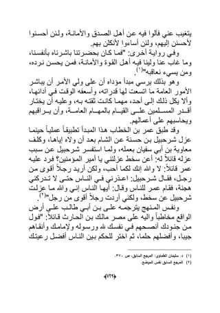 (666)
‫الصددق‬ ‫أهدل‬ ‫عدن‬ ‫فٌه‬ ‫فآلوا‬ ً‫عن‬ ‫ٌتؽٌب‬‫أحسد‬ ‫ولدبن‬ ،‫واألماندة‬‫نوا‬
‫أل‬ ‫أساءوا‬ ‫ولبن‬ ،‫إلٌهم‬ ‫ألحسنن‬.‫بهم‬ ‫نكلن‬
،‫دنا‬‫د‬‫بؤنفس‬ ‫باشدرناه‬ ‫درتنا‬‫د‬‫بحض‬ ‫كدان‬ ‫"فمدا‬ :‫درى‬‫د‬‫أخ‬ ‫رواٌدة‬ ً‫وفد‬
،‫ندرده‬ ‫ٌحسدن‬ ‫فمدن‬ ،‫واألماندة‬ ‫القدوة‬ ‫أهدل‬ ‫فٌده‬ ‫ولٌنا‬ ‫عنا‬ ‫ؼاب‬ ‫وما‬
"‫نعاقبه‬ ‫ٌسًء‬ ‫ومن‬(1)
.
‫ٌباشدر‬ ‫أن‬ ‫األمدر‬ ً‫ول‬ ‫على‬ ‫أن‬ ‫مإداه‬ ‫مبدأ‬ ً‫ٌرس‬ ‫بذلك‬ ‫وهو‬
‫ما‬ ‫العامة‬ ‫األمور‬،‫أدابهدا‬ ً‫فد‬ ‫الوقدت‬ ‫وأسعفه‬ ،‫قدراته‬ ‫لها‬ ‫اتسعت‬
‫ٌختدار‬ ‫أن‬ ‫وعلٌده‬ ،‫بده‬ ‫ثقتده‬ ‫كاندت‬ ‫مهمدا‬ ،‫أحدد‬ ‫إلدى‬ ‫ذلدك‬ ‫ٌكل‬ ‫وأال‬
‫دددراقبهم‬‫د‬ٌ ‫وأن‬ ،‫دددة‬‫د‬‫العام‬ ‫دددام‬‫د‬‫بالمه‬ ‫دددام‬‫د‬ٌ‫الق‬ ‫دددى‬‫د‬‫عل‬ ‫دددلمٌن‬‫د‬‫المس‬ ‫ددددر‬‫د‬‫أق‬
.‫أعمالهم‬ ‫على‬ ‫وٌحاسبهم‬
‫حٌنمدا‬ ً‫ا‬‫عملٌد‬ ً‫ا‬‫تطبٌقد‬ ‫المبددأ‬ ‫هدذا‬ ‫الخطاب‬ ‫بن‬ ‫عمر‬ ‫طبق‬ ‫وقد‬
‫الشدام‬ ‫عدن‬ ‫حسدنة‬ ‫بدن‬ ‫شدرحبٌل‬ ‫عزل‬‫وكلدؾ‬ ،‫إٌاهدا‬ ‫واله‬ ‫أن‬ ‫بعدد‬
‫سدبب‬ ‫عدن‬ ‫شدرحبٌل‬ ‫استفسدر‬ ‫ولمدا‬ ،‫بعمله‬ ‫سفٌان‬ ً‫أب‬ ‫بن‬ ‫معاوٌة‬
‫علٌده‬ ‫فدرد‬ ‫المدإمنٌن؟‬ ‫أمٌر‬ ‫ٌا‬ ً‫عزلتن‬ ‫سخط‬ ‫أعن‬ :‫له‬ ً‫ال‬‫قاب‬ ‫عزله‬
‫مدن‬ ‫أقدوى‬ ً‫ال‬‫رجد‬ ‫أرٌدد‬ ‫ولكن‬ ،‫أحب‬ ‫لكما‬ ‫إنك‬ ‫وهللا‬ ‫ال‬ :ً‫ال‬‫قاب‬ ‫عمر‬
ً‫دددركن‬‫د‬‫ت‬ ‫ال‬ ‫ددى‬‫د‬‫حت‬ ‫دداس‬‫د‬‫الن‬ ً‫دد‬‫د‬‫ف‬ ً‫ددذرن‬‫د‬‫اع‬ :‫ددرحبٌل‬‫د‬‫ش‬ ‫ددال‬‫د‬‫فق‬ ،‫ددل‬‫د‬‫رج‬
‫هجنة‬‫أٌهدا‬ :‫وقدال‬ ‫للنداس‬ ‫عمدر‬ ‫فقدام‬ ،‫عزلدت‬ ‫مدا‬ ‫وهللا‬ ً‫إند‬ ‫النداس‬
‫ع‬ ‫شرحبٌل‬"‫رجل‬ ‫من‬ ‫أقوى‬ ً‫ال‬‫رج‬ ‫أردت‬ ً‫ولكن‬ ،‫سخط‬ ‫ن‬(2)
.
‫أ‬ ‫دى‬‫د‬‫عل‬ ‫دب‬‫د‬‫طال‬ ً‫د‬‫د‬‫أب‬ ‫دن‬‫د‬‫ب‬ ‫دى‬‫د‬‫عل‬ ‫ده‬‫د‬‫ٌترجم‬ ‫دنهج‬‫د‬‫الم‬ ‫دس‬‫د‬‫ونف‬‫رض‬
‫"فدول‬ :ً‫ال‬‫قداب‬ ‫الحدارث‬ ‫بدن‬ ‫مالدك‬ ‫مصر‬ ‫على‬ ‫والٌه‬ ً‫ا‬‫مخاطب‬ ‫الواقع‬
‫داهم‬‫د‬‫وأنق‬ ‫دك‬‫د‬‫وإلمام‬ ‫دوله‬‫د‬‫ورس‬ ‫هلل‬ ‫دك‬‫د‬‫نفس‬ ً‫د‬‫د‬‫ف‬ ‫دحهم‬‫د‬‫أنص‬ ‫دودك‬‫د‬‫جن‬ ‫دن‬‫د‬‫م‬
‫جٌبا‬‫رعٌتدك‬ ‫أفضدل‬ ‫النداس‬ ‫بدٌن‬ ‫للحكم‬ ‫اختر‬ ‫ثم‬ ،‫حلما‬ ‫وأفضلهم‬ ،
(1)‫ص‬ ،‫السابؽ‬ ‫المرجع‬ :‫الطماوي‬ ‫سميماف‬ .‫د‬373.
(2).‫الموضع‬ ‫نفس‬ ‫السابؽ‬ ‫المرجع‬
 