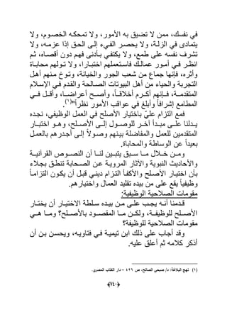 (666)
‫تم‬ ‫وال‬ ،‫األمور‬ ‫به‬ ‫تضٌق‬ ‫ال‬ ‫ممن‬ ،‫نفسك‬ ً‫ف‬‫ح‬‫وال‬ ،‫الخصدوم‬ ‫كده‬
‫وال‬ ،‫عزمده‬ ‫إذا‬ ‫الحدق‬ ‫إلدى‬ ‫الفدًء‬ ‫ٌحصدر‬ ‫وال‬ ،‫الزلدة‬ ً‫ف‬ ‫ٌتمادى‬
‫بدؤدن‬ ً‫ٌكتفد‬ ‫وال‬ ،‫طمع‬ ‫على‬ ‫نفسه‬ ‫تشرؾ‬‫ى‬‫ثدم‬ ،‫أقصداه‬ ‫دون‬ ‫فهدم‬
ً‫د‬‫د‬‫ف‬ ‫در‬‫د‬‫انظ‬‫د‬‫د‬‫ت‬ ‫وال‬ ،‫دارا‬‫د‬‫اختب‬ ‫دتعملهم‬‫د‬‫فاس‬ ‫دك‬‫د‬‫عمال‬ ‫دور‬‫د‬‫أم‬‫داة‬‫د‬‫محاب‬ ‫ولهم‬
‫أهدل‬ ‫مدنهم‬ ‫وتدو‬ ،‫والخٌانة‬ ‫الجور‬ ‫شعب‬ ‫من‬ ‫جماع‬ ‫فإنها‬ ،‫وأثره‬
‫اإلسدالم‬ ً‫فد‬ ‫والقددم‬ ‫الصدالحة‬ ‫البٌوتات‬ ‫أهل‬ ‫من‬ ‫والحٌاء‬ ‫التجربة‬
ً‫دد‬‫د‬‫ف‬ ‫ددل‬‫د‬‫وأق‬ ،‫ددا‬‫د‬‫أعراض‬ ‫ددح‬‫د‬‫وأص‬ ،ً‫ا‬‫دد‬‫د‬‫أخالق‬ ‫ددرم‬‫د‬‫أك‬ ‫ددإنهم‬‫د‬‫ف‬ ،‫ددة‬‫د‬‫المتقدم‬
"ً‫ا‬‫نظر‬ ‫األمور‬ ‫عواقب‬ ً‫ف‬ ‫وأبلػ‬ ً‫ا‬‫إشراف‬ ‫المطامع‬(1)
.
‫األصلح‬ ‫باختٌار‬ ًّ‫عل‬ ‫التزام‬ ‫فمع‬‫نجدده‬ ،ً‫الوظٌف‬ ‫العمل‬ ً‫ف‬
‫ددار‬‫د‬‫اختب‬ ‫ددو‬‫د‬‫وه‬ ،‫ددلح‬‫د‬‫األص‬ ‫ددى‬‫د‬‫إل‬ ‫ددول‬‫د‬‫للوص‬ ‫ددر‬‫د‬‫آخ‬ ‫دددأ‬‫د‬‫مب‬ ‫ددى‬‫د‬‫عل‬ ‫دددلنا‬‫د‬ٌ
‫بالعمدل‬ ‫أجددرهم‬ ‫إلدى‬ ً‫ال‬‫وصدو‬ ‫بٌدنهم‬ ‫والمفاضلة‬ ‫للعمل‬ ‫المتقدمٌن‬
.‫والمحاباة‬ ‫الوساطة‬ ‫عن‬ ً‫ا‬‫بعٌد‬
‫ددة‬‫د‬ٌ‫القرآن‬ ‫ددوص‬‫د‬‫النص‬ ‫أن‬ ‫ددا‬‫د‬‫لن‬ ‫ددٌن‬‫د‬‫ٌتب‬ ‫ددبق‬‫د‬‫س‬ ‫ددا‬‫د‬‫م‬ ‫ددالل‬‫د‬‫خ‬ ‫ددن‬‫د‬‫وم‬
‫بجد‬ ‫تنطدق‬ ‫الصدحابة‬ ‫عدن‬ ‫المروٌدة‬ ‫واآلثار‬ ‫النبوٌة‬ ‫واألحادٌث‬‫الء‬
ً‫ا‬‫التزامد‬ ‫ٌكدون‬ ‫أن‬ ‫قبدل‬ ً‫دٌند‬ ‫التدزام‬ ‫واألكفدؤ‬ ‫األصدلح‬ ‫اختٌدار‬ ‫بؤن‬
.‫واختٌارهم‬ ‫العمال‬ ‫تقلٌد‬ ‫بٌده‬ ‫من‬ ‫على‬ ‫ٌقع‬ ً‫ا‬ٌ‫وظٌف‬
:‫الوظٌفٌة‬ ‫الصالحٌة‬ ‫مقومات‬
‫دار‬‫د‬‫ٌخت‬ ‫أن‬ ‫دار‬‫د‬ٌ‫االخت‬ ‫دلطة‬‫د‬‫س‬ ‫دده‬‫د‬ٌ‫ب‬ ‫دن‬‫د‬‫م‬ ‫دى‬‫د‬‫عل‬ ‫دب‬‫د‬‫ٌج‬ ‫ده‬‫د‬‫أن‬ ‫ددمنا‬‫د‬‫ق‬
ً‫دد‬‫د‬‫ه‬ ‫ددا‬‫د‬‫وم‬ ‫ددلح؟‬‫د‬‫باألص‬ ‫ددود‬‫د‬‫المقص‬ ‫ددا‬‫د‬‫م‬ ‫ددن‬‫د‬‫ولك‬ ،‫ددة‬‫د‬‫للوظٌف‬ ‫ددلح‬‫د‬‫األص‬
‫للوظٌف‬ ‫الصالحٌة‬ ‫مقومات‬‫ة؟‬
‫أن‬ ‫بدن‬ ‫وٌحسدن‬ ،‫فتاوٌده‬ ً‫فد‬ ‫تٌمٌدة‬ ‫ابن‬ ‫ذلك‬ ‫على‬ ‫أجاب‬ ‫وقد‬
.‫علٌه‬ ‫أعلق‬ ‫ثم‬ ‫كالمه‬ ‫أذكر‬
(1)‫ص‬ ،‫الصالح‬ ‫صبحي‬ /‫د‬ :‫البالغة‬ ‫نيج‬426–.‫ي‬‫المصر‬ ‫الكتاب‬ ‫دار‬
 