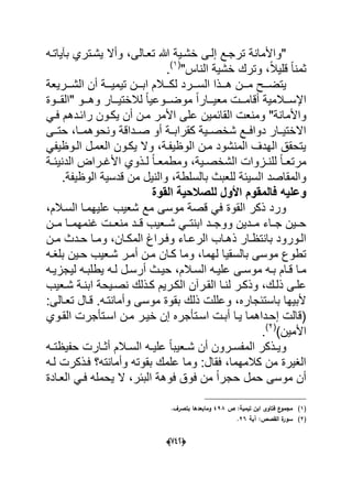 (666)
‫تعدال‬ ‫هللا‬ ‫خشدٌة‬ ‫إلدى‬ ‫ترجدع‬ ‫"واألمانة‬‫ى‬‫بآٌاتده‬ ‫ٌشدتري‬ ‫وأال‬ ،
"‫الناس‬ ‫خشٌة‬ ‫وترك‬ ،ً‫ال‬ٌ‫قل‬ ً‫ا‬‫ثمن‬(1)
.
‫ال‬ ‫هدددذا‬ ‫مدددن‬ ‫ٌتضدددح‬‫سددد‬‫الشدددرٌعة‬ ‫أن‬ ‫تٌمٌدددة‬ ‫ابدددن‬ ‫لكدددالم‬ ‫رد‬
‫ددوة‬‫د‬‫"الق‬ ‫ددو‬‫د‬‫وه‬ ‫ددار‬‫د‬ٌ‫لالخت‬ ً‫ا‬ٌ‫ددوع‬‫د‬‫موض‬ ً‫ا‬‫ددار‬‫د‬ٌ‫مع‬ ‫ددت‬‫د‬‫أقام‬ ‫ددالمٌة‬‫د‬‫اإلس‬
‫واألم‬ً‫فد‬ ‫رابددهم‬ ‫ٌكدون‬ ‫أن‬ ‫مدن‬ ‫األمر‬ ‫على‬ ‫القابمٌن‬ ‫ومنعت‬ "‫انة‬
‫حتددى‬ ،‫ونحوهمددا‬ ‫صددداقة‬ ‫أو‬ ‫كقرابددة‬ ‫شخصددٌة‬ ‫دوافددع‬ ‫االختٌددار‬
ً‫الدوظٌف‬ ‫العمدل‬ ‫ٌكدون‬ ‫وال‬ ،‫الوظٌفدة‬ ‫مدن‬ ‫المنشود‬ ‫الهدؾ‬ ‫ٌتحقق‬
‫دة‬‫د‬‫الدنٌب‬ ‫دراض‬‫د‬‫األؼ‬ ‫دذوي‬‫د‬‫ل‬ ً‫ا‬‫د‬‫د‬‫ومطمع‬ ،‫دٌة‬‫د‬‫الشخص‬ ‫دزوات‬‫د‬‫للن‬ ً‫ا‬‫د‬‫د‬‫مرتع‬
‫للعب‬ ‫السٌبة‬ ‫والمقاصد‬‫ث‬‫قدسٌة‬ ‫من‬ ‫والنٌل‬ ،‫بالسلطة‬.‫الوظٌفة‬
‫القوة‬ ‫للصالحٌة‬ ‫األول‬ ‫فالمقوم‬ ‫وعلٌه‬
،‫السدالم‬ ‫علٌهمدا‬ ‫شعٌب‬ ‫مع‬ ‫موسى‬ ‫قصة‬ ً‫ف‬ ‫القوة‬ ‫ذكر‬ ‫ورد‬
‫مددن‬ ‫ؼنمهمددا‬ ‫منعددت‬ ‫قددد‬ ‫شددعٌب‬ ً‫ابنتدد‬ ‫ووجددد‬ ‫مدددٌن‬ ‫جدداء‬ ‫حددٌن‬
‫دن‬‫د‬‫م‬ ‫ددث‬‫د‬‫ح‬ ‫دا‬‫د‬‫وم‬ ،‫دان‬‫د‬‫المك‬ ‫دراغ‬‫د‬‫وف‬ ‫داء‬‫د‬‫الرع‬ ‫داب‬‫د‬‫ذه‬ ‫دار‬‫د‬‫بانتظ‬ ‫دورود‬‫د‬‫ال‬
‫بلؽده‬ ‫حدٌن‬ ‫شدعٌب‬ ‫أمدر‬ ‫مدن‬ ‫كدان‬ ‫وما‬ ،‫لهما‬ ‫بالسقٌا‬ ‫موسى‬ ‫تطوع‬
‫م‬ ‫ده‬‫د‬‫ب‬ ‫دام‬‫د‬‫ق‬ ‫دا‬‫د‬‫م‬‫ده‬‫د‬ٌ‫لٌجز‬ ‫ده‬‫د‬‫ٌطلب‬ ‫ده‬‫د‬‫ل‬ ‫دل‬‫د‬‫أرس‬ ‫دث‬‫د‬ٌ‫ح‬ ،‫دالم‬‫د‬‫الس‬ ‫ده‬‫د‬ٌ‫عل‬ ‫دى‬‫د‬‫وس‬
‫ذلد‬ ‫علدى‬‫دذلك‬‫د‬‫ك‬ ‫الكدرٌم‬ ‫القدرآن‬ ‫دا‬‫د‬‫لن‬ ‫وذكدر‬ ،‫ك‬‫دعٌب‬‫د‬‫ش‬ ‫ابندة‬ ‫نصدٌحة‬
:‫تعدالى‬ ‫قدال‬ .‫وأمانتده‬ ‫موسى‬ ‫بقوة‬ ‫ذلك‬ ‫وعللت‬ ،‫باستبجاره‬ ‫ألبٌها‬
‫مدن‬ ‫خٌدر‬ ‫إن‬ ‫اسدتؤجره‬ ‫أبدت‬ ‫ٌدا‬ ‫إحدداهما‬ ‫(قالت‬‫القدوي‬ ‫اسدتؤجرت‬
)‫األمٌن‬(2)
.
‫دالم‬‫د‬‫الس‬ ‫ده‬‫د‬ٌ‫عل‬ ً‫ا‬‫دعٌب‬‫د‬‫ش‬ ‫أن‬ ‫درون‬‫د‬‫المفس‬ ‫دذكر‬‫د‬ٌ‫و‬‫ده‬‫د‬‫حفٌظت‬ ‫دارت‬‫د‬‫أث‬
‫لده‬ ‫فدذكرت‬ ‫وأمانته؟‬ ‫بقوته‬ ‫علمك‬ ‫وما‬ :‫فقال‬ ،‫كالمهما‬ ‫من‬ ‫الؽٌرة‬
‫العدادة‬ ً‫فد‬ ‫ٌحمله‬ ‫ال‬ ،‫الببر‬ ‫فوهة‬ ‫فوق‬ ‫من‬ ً‫ا‬‫حجر‬ ‫حمل‬ ‫موسى‬ ‫أن‬
(1)‫ص‬ :‫تيمية‬ ‫ابف‬ ‫فتاوى‬ ‫ع‬‫مجمو‬498.‫بتصرؼ‬ ‫ومابعدىا‬
(2)‫آية‬ :‫القصص‬ ‫ة‬‫سور‬26.
 