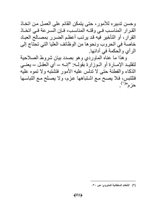 (666)
‫اتخداذ‬ ‫مدن‬ ‫العمدل‬ ‫على‬ ‫القابم‬ ‫ٌتمكن‬ ‫حتى‬ ،‫لألمور‬ ‫تدبٌره‬ ‫وحسن‬
‫داذ‬‫د‬‫اتخ‬ ً‫فدد‬ ‫درعة‬‫د‬‫الس‬ ‫فددإن‬ ،‫المناسددب‬ ‫ده‬‫د‬‫وقت‬ ً‫فدد‬ ‫المناسددب‬ ‫درار‬‫د‬‫الق‬
‫العبداد‬ ‫بمصدالح‬ ‫الضدرر‬ ‫أعظدم‬ ‫ٌرتدب‬ ‫قدد‬ ‫فٌه‬ ‫التؤخٌر‬ ‫أو‬ ،‫القرار‬
‫ال‬ ً‫ف‬ ‫خاصة‬‫إلى‬ ‫تحتاج‬ ً‫الت‬ ‫العلٌا‬ ‫الوظابؾ‬ ‫من‬ ‫ونحوها‬ ‫حروب‬
.‫أدابها‬ ً‫ف‬ ‫والحكمة‬ ‫الرأي‬
‫الصالحٌة‬ ‫شروط‬ ‫بٌان‬ ‫بصدد‬ ‫وهو‬ ‫الماوردي‬ ‫عناه‬ ‫ما‬ ‫وهذا‬
‫دده‬‫د‬‫"إن‬ :‫دده‬‫د‬‫بقول‬ ‫ددوزارة‬‫د‬‫ال‬ ‫أو‬ ‫ددارة‬‫د‬‫اإلم‬ ‫ددد‬‫د‬ٌ‫لتقل‬–‫ددل‬‫د‬‫العق‬ ‫أي‬–ً‫دد‬‫د‬‫ٌعن‬
‫علٌه‬ ‫تموه‬ ‫وال‬ ‫فتشتبه‬ ‫األمور‬ ‫علٌه‬ ‫تدلس‬ ‫ال‬ ‫حتى‬ ‫والفطنة‬ ‫الذكاء‬
‫ا‬ ‫مدع‬ ‫ٌصدح‬ ‫فدال‬ ،‫فتلتبس‬‫شدتباه‬‫ه‬‫التباسدها‬ ‫مدع‬ ‫ٌصدلح‬ ‫وال‬ ،‫عدزم‬ ‫ا‬
"‫حزم‬(1)
.
(3)‫ص‬ :‫لمماوردي‬ ‫السمطانية‬ ‫األحكاـ‬33.
 