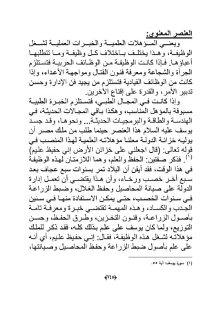 (665)
:‫المعنوي‬ ‫العنصر‬
‫لشددددؽل‬ ‫العملٌددددة‬ ‫والخبددددرات‬ ‫العلمٌددددة‬ ‫المددددإهالت‬ ً‫وٌعندددد‬
‫ددا‬‫د‬‫تتطلبه‬ ‫ددا‬‫د‬‫وم‬ ‫ددة‬‫د‬‫وظٌف‬ ‫ددل‬‫د‬‫ك‬ ‫دداختالؾ‬‫د‬‫ب‬ ‫ددؾ‬‫د‬‫ٌختل‬ ‫ددذا‬‫د‬‫وه‬ ،‫ددة‬‫د‬‫الوظٌف‬
‫دإ‬‫د‬‫ف‬ .‫دا‬‫د‬‫أعباإه‬‫ذ‬‫دتلزم‬‫د‬‫فتس‬ ‫دة‬‫د‬ٌ‫الحرب‬ ‫دابؾ‬‫د‬‫الوظ‬ ‫دن‬‫د‬‫م‬ ‫دة‬‫د‬‫الوظٌف‬ ‫دت‬‫د‬‫كان‬ ‫ا‬
‫األعدد‬ ‫ومواجهدة‬ ‫القتدال‬ ‫فندون‬ ‫ومعرفة‬ ‫والشجاعة‬ ‫الجرأة‬‫وإذا‬ ،‫اء‬
‫وحسدن‬ ‫اإلدارة‬ ‫فن‬ ‫ٌجٌد‬ ‫من‬ ‫فتستلزم‬ ‫القٌادٌة‬ ‫الوظابؾ‬ ‫من‬ ‫كانت‬
‫األمر‬ ‫تدبٌر‬.‫اآلخرٌن‬ ‫إقناع‬ ‫على‬ ‫والقدرة‬ ،
‫ددة‬‫د‬ٌ‫الطب‬ ‫ددرة‬‫د‬‫الخب‬ ‫ددتلزم‬‫د‬‫فتس‬ ،ً‫دد‬‫د‬‫الطب‬ ‫ددال‬‫د‬‫المج‬ ً‫دد‬‫د‬‫ف‬ ‫ددت‬‫د‬‫كان‬ ‫وإذا‬
ً‫فد‬ ،‫الحدٌثدة‬ ‫المجداالت‬ ً‫بداق‬ ‫وهكدذا‬ ،‫المناسب‬ ‫بالمإهل‬ ‫مسبوقة‬
،‫دا‬‫د‬‫ونحوه‬ ...‫دة‬‫د‬‫الحدٌث‬ ‫دات‬‫د‬ٌ‫والبرمج‬ ‫دة‬‫د‬‫والطاق‬ ‫دة‬‫د‬‫الهندس‬‫دد‬‫د‬‫جس‬ ‫دد‬‫د‬‫وق‬
‫أن‬ ‫مصدر‬ ‫ملدك‬ ‫من‬ ‫طلب‬ ‫حٌنما‬ ‫العنصر‬ ‫هذا‬ ‫السالم‬ ‫علٌه‬ ‫ٌوسؾ‬
ًٌ‫د‬‫د‬‫ف‬ ‫دب‬‫د‬‫المنص‬ ‫دذا‬‫د‬‫له‬ ‫دة‬‫د‬ٌ‫العلم‬ ‫ده‬‫د‬‫مإهالت‬ ‫دا‬‫د‬‫معلن‬ ‫دة‬‫د‬‫الدول‬ ‫دة‬‫د‬‫خزان‬ ‫ده‬‫د‬ٌ‫ول‬
‫خزابن‬ ‫على‬ ً‫اجعلن‬ ‫(قال‬ :‫تعالى‬ ‫قوله‬)‫علدٌم‬ ‫حفٌظ‬ ً‫إن‬ ‫األرض‬
(1)
‫الوظٌفدة‬ ‫لهدذه‬ ‫الالزمتدان‬ ‫وهما‬ ،‫والعلم‬ ‫الحفظ‬ :‫صفتٌن‬ ‫فذكر‬ .
‫أن‬ ‫أٌقن‬ ‫فقد‬ ،‫الوقت‬ ‫هذا‬ ً‫ف‬‫بعدد‬ ‫عجاؾ‬ ‫سبع‬ ‫بسنوات‬ ‫تمر‬ ‫البالد‬
‫إدارة‬ ‫ددل‬‫د‬‫تعم‬ ‫أن‬ ً‫دد‬‫د‬‫ٌقتض‬ ‫ددذا‬‫د‬‫ه‬ ‫وأن‬ ،‫دداء‬‫د‬‫ورخ‬ ‫ددب‬‫د‬‫خص‬ ‫ددر‬‫د‬‫أخ‬ ‫ددبع‬‫د‬‫س‬
‫الدولة‬‫الزراعدة‬ ‫وضدبط‬ ،‫الؽدالل‬ ‫وحفدظ‬ ‫المحاصٌل‬ ‫صٌانة‬ ‫على‬
‫سددنٌن‬ ً‫فدد‬ ‫منهددا‬ ‫االسددتفادة‬ ‫ٌمكددن‬ ‫حتددى‬ ،‫الخصددب‬ ‫سددنوات‬ ً‫فدد‬
‫ددة‬‫د‬‫تام‬ ‫ومعرفددة‬ ‫خبددرة‬ ً‫تقتضدد‬ ‫ددة‬‫د‬‫المهم‬ ‫وهددذه‬ ،‫والكسدداد‬ ‫الجدددب‬
ٌ‫التخددز‬ ‫ددون‬‫د‬‫وفن‬ ،‫ددة‬‫د‬‫الزراع‬ ‫بؤصددول‬‫ددن‬‫د‬‫وحس‬ ،‫ددظ‬‫د‬‫الحف‬ ‫ددرق‬‫د‬‫وط‬ ،‫ن‬
‫للملدك‬ ‫ذكدر‬ ‫فقدد‬ ،‫كلده‬ ‫بدذلك‬ ‫علدم‬ ‫على‬ ‫ٌوسؾ‬ ‫كان‬ ‫ولما‬ ،‫التوزٌع‬
‫ده‬‫د‬‫أن‬ ‫أي‬ ،‫دٌم‬‫د‬‫عل‬ ‫دٌظ‬‫د‬‫حف‬ ً‫د‬‫د‬‫إن‬ :‫دال‬‫د‬‫فق‬ ،‫دة‬‫د‬‫الوظٌف‬ ‫دذه‬‫د‬‫ه‬ ‫دؽل‬‫د‬‫لش‬ ‫ده‬‫د‬‫مإهالت‬
،‫وصدٌانتها‬ ‫المحاصدٌل‬ ‫وحفدظ‬ ‫الزراعة‬ ‫ضبط‬ ‫بؤصول‬ ‫علم‬ ‫على‬
(1)‫آية‬ :‫يوسؼ‬ ‫ة‬‫سور‬55.
 