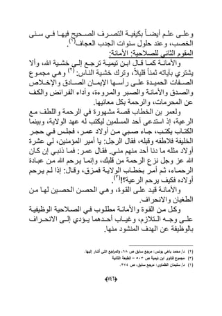 (660)
‫ددنى‬‫د‬‫س‬ ً‫دد‬‫د‬‫ف‬ ‫ددا‬‫د‬‫فٌه‬ ‫ددحٌح‬‫د‬‫الص‬ ‫ددرؾ‬‫د‬‫التص‬ ‫ددة‬‫د‬ٌ‫بكٌف‬ ً‫ا‬‫دد‬‫د‬‫أٌض‬ ‫ددم‬‫د‬‫عل‬ ‫ددى‬‫د‬‫وعل‬
‫الجدب‬ ‫سنوات‬ ‫حلول‬ ‫وعند‬ ،‫الخصب‬‫العجاؾ‬(1)
.
:‫األمانة‬ :‫للصالحٌة‬ ً‫الثان‬ ‫المقوم‬
‫وأال‬ ،‫هللا‬ ‫خشددٌة‬ ‫إلددى‬ ‫ترجددع‬ ‫تٌمٌددة‬ ‫ابددن‬ ‫قددال‬ ‫كمددا‬ ‫دة‬‫د‬‫واألمان‬
‫وترك‬ ،ً‫ال‬ٌ‫قل‬ ً‫ا‬‫ثمن‬ ‫بآٌاته‬ ‫ٌشتري‬:‫النداس‬ ‫خشدٌة‬(2)
‫مجمدوع‬ ً‫وهد‬
‫رأ‬ ‫ددى‬‫د‬‫عل‬ ‫دددة‬‫د‬ٌ‫الحم‬ ‫ددفات‬‫د‬‫الص‬‫ددالص‬‫د‬‫واإلخ‬ ‫ددادق‬‫د‬‫الص‬ ‫ددان‬‫د‬‫اإلٌم‬ ‫ددها‬‫د‬‫س‬
‫دؾ‬‫د‬‫والك‬ ‫الفدرابض‬ ‫وأداء‬ ،‫والمدروءة‬ ‫دبر‬‫د‬‫والص‬ ‫واألماندة‬ ‫والصددق‬
.‫معانٌها‬ ‫بكل‬ ‫والرحمة‬ ،‫المحرمات‬ ‫عن‬
‫مشهورة‬ ‫قصة‬ ‫الخطاب‬ ‫بن‬ ‫ولعمر‬‫مدع‬ ‫واللطؾ‬ ‫الرحمة‬ ً‫ف‬
‫أ‬ ‫استدعى‬ ‫إذ‬ ،‫الرعٌة‬‫وبٌنما‬ ،‫الوالٌة‬ ‫عهد‬ ‫له‬ ‫لٌكتب‬ ‫المسلمٌن‬ ‫حد‬
‫داب‬‫د‬‫الكت‬ٌ‫در‬‫د‬‫حج‬ ً‫د‬‫د‬‫ف‬ ‫دس‬‫د‬‫فجل‬ ،‫در‬‫د‬‫عم‬ ‫أوالد‬ ‫دن‬‫د‬‫م‬ ً‫دب‬‫د‬‫ص‬ ‫داء‬‫د‬‫ج‬ ،‫دب‬‫د‬‫كت‬
‫عشرة‬ ً‫ل‬ ،‫المإمنٌن‬ ‫أمٌر‬ ‫ٌا‬ :‫الرجل‬ ‫فقال‬ ،‫وقبله‬ ‫فالطفه‬ ‫الخلٌفة‬
‫م‬ ‫أوالد‬‫ذن‬ ‫فمدا‬ :‫عمدر‬ ‫فقدال‬ .ً‫مند‬ ‫منهم‬ ‫أحد‬ ‫دنا‬ ‫ما‬ ‫ثله‬‫كدان‬ ‫إن‬ ً‫بد‬
‫الرحمة‬ ‫نزع‬ ‫وجل‬ ‫عز‬ ‫هللا‬‫عبدادة‬ ‫مدن‬ ‫هللا‬ ‫ٌدرحم‬ ‫وإنمدا‬ ،‫قلبك‬ ‫من‬
‫درحم‬‫د‬ٌ ‫دم‬‫د‬‫ل‬ ‫إذا‬ :‫دال‬‫د‬‫وق‬ ،‫دزق‬‫د‬‫فم‬ ‫دة‬‫د‬ٌ‫الوال‬ ‫داب‬‫د‬‫بخط‬ ‫در‬‫د‬‫أم‬ ‫دم‬‫د‬‫ث‬ ،‫داء‬‫د‬‫الرحم‬
‫الرعٌة؟‬ ‫ٌرحم‬ ‫فكٌؾ‬ ‫أوالده‬(3)
.
‫دن‬‫د‬‫م‬ ‫دا‬‫د‬‫له‬ ‫دٌن‬‫د‬‫الحص‬ ‫دن‬‫د‬‫الحص‬ ً‫د‬‫د‬‫وه‬ ،‫دوة‬‫د‬‫الق‬ ‫دى‬‫د‬‫عل‬ ‫دد‬‫د‬ٌ‫ق‬ ‫دة‬‫د‬‫واألمان‬
‫واالنحرا‬ ‫الطؽٌان‬.‫ؾ‬
‫دة‬‫د‬ٌ‫الوظٌف‬ ‫دالحٌة‬‫د‬‫الص‬ ً‫د‬‫د‬‫ف‬ ‫دوب‬‫د‬‫مطل‬ ‫دة‬‫د‬‫واألمان‬ ‫دوة‬‫د‬‫الق‬ ‫دن‬‫د‬‫م‬ ‫دل‬‫د‬‫وك‬
‫ددراؾ‬‫د‬‫االنح‬ ‫ددى‬‫د‬‫إل‬ ‫ددإدي‬‫د‬ٌ ‫دددهما‬‫د‬‫أح‬ ‫دداب‬‫د‬ٌ‫وؼ‬ ،‫ددتالزم‬‫د‬‫ال‬ ‫دده‬‫د‬‫وج‬ ‫ددى‬‫د‬‫عل‬
‫بالوظٌفة‬‫من‬ ‫المنشود‬ ‫الهدؾ‬ ‫عن‬.‫ها‬
(2)‫ص‬ ‫سابؽ‬ ‫مرجع‬ :‫يونس‬ ‫باىي‬ ‫محمد‬ /‫د‬68.‫إلييا‬ ‫أشار‬ ‫التي‬ ‫اجع‬‫ر‬‫الم‬‫و‬ ،
(3)‫ص‬ ‫تيمية‬ ‫ابف‬ ‫فتاوى‬ ‫ع‬‫مجمو‬533–‫الثانية‬ ‫الطبعة‬
(1)‫ص‬ ،‫سابؽ‬ ‫مرجع‬ :‫الطماوي‬ ‫سميماف‬ /‫د‬274.
 