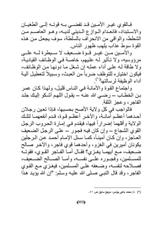 (666)
‫ددان‬‫د‬ٌ‫الطؽ‬ ‫ددى‬‫د‬‫إل‬ ‫دده‬‫د‬‫قوت‬ ‫دده‬‫د‬‫ب‬ ً‫دد‬‫د‬‫تفض‬ ‫ددد‬‫د‬‫ق‬ ‫ددٌن‬‫د‬‫األم‬ ‫ددر‬‫د‬ٌ‫ؼ‬ ‫ددالقوي‬‫د‬‫ف‬
‫ددن‬‫د‬‫م‬ ‫ددم‬‫د‬‫العاص‬ ‫ددو‬‫د‬‫وه‬ ،‫دده‬‫د‬ٌ‫لد‬ ً‫دددٌن‬‫د‬‫ال‬ ‫ددوازع‬‫د‬‫ال‬ ‫دددام‬‫د‬‫فانع‬ ،‫ددتبداد‬‫د‬‫واالس‬
‫االنحر‬ ‫من‬ ً‫والواق‬ ،‫الشطط‬‫هدذه‬ ‫مدن‬ ‫ٌجعدل‬ ‫سوؾ‬ ،‫بالسلطة‬ ‫اؾ‬
.‫الناس‬ ‫ظهور‬ ‫ٌلهب‬ ‫عذاب‬ ‫سوط‬ ‫القوة‬
‫دددى‬‫د‬‫عل‬ ‫ددده‬‫د‬‫ل‬ ‫دددٌطرة‬‫د‬‫س‬ ‫ال‬ ‫دددعٌؾ‬‫د‬‫ض‬ ‫دددوة‬‫د‬‫ق‬ ‫دددر‬‫د‬ٌ‫ؼ‬ ‫دددن‬‫د‬‫م‬ ‫دددٌن‬‫د‬‫واألم‬
،‫القٌادٌدة‬ ‫الوظدابؾ‬ ً‫فد‬ ‫خاصدة‬ ،‫علدٌهم‬ ‫لده‬ ‫تدؤثٌر‬ ‫وال‬ ،‫مرإوسٌه‬
،‫الوظدابؾ‬ ‫مدن‬ ‫دونهدا‬ ‫مدا‬ ‫شدؽل‬ ‫إن‬ ‫عملده‬ ‫أداء‬ ‫علدى‬ ‫لده‬ ‫طاقة‬ ‫وال‬
‫لت‬ ً‫ال‬ٌ‫وسدب‬ ،‫العبدث‬ ‫من‬ ً‫ا‬‫ضرب‬ ‫للتوظؾ‬ ‫اختٌاره‬ ‫فٌكون‬‫آلٌدة‬ ‫عطٌدل‬
‫لرسالتها‬ ‫الوظٌفة‬ ‫أداء‬(1)
.
‫عمدر‬ ‫كدان‬ ‫ولهدذا‬ ،‫قلٌدل‬ ‫النداس‬ ً‫فد‬ ‫واألماندة‬ ‫القدوة‬ ‫واجتماع‬
‫داب‬‫د‬‫الخط‬ ‫دن‬‫د‬‫ب‬–‫ده‬‫د‬‫عن‬ ‫هللا‬ ً‫د‬‫د‬‫رض‬–‫دم‬‫د‬‫الله‬ ‫دول‬‫د‬‫ٌق‬‫دكو‬‫د‬‫أش‬‫دد‬‫د‬‫جل‬ ‫دك‬‫د‬ٌ‫إل‬
.‫الثقة‬ ‫وعجز‬ ،‫الفاجر‬
‫رجدالن‬ ‫تعدٌن‬ ‫فدإذا‬ ،‫بحسدبها‬ ‫األصح‬ ‫والٌة‬ ‫كل‬ ً‫ف‬ ‫فالواجب‬
‫أحدددهم‬‫قدد‬ ،‫قددوة‬ ‫أعظددم‬ ‫واآلخددر‬ ،‫أمانددة‬ ‫أعظددم‬ ‫ا‬‫أنفعه‬ ‫دم‬‫مدد‬‫لتلددك‬ ‫ا‬
‫الرجدل‬ ‫الحدروب‬ ‫إمدارة‬ ً‫فد‬ ‫فٌقددم‬ ،‫فٌها‬ ً‫ا‬‫إضرار‬ ‫وأقلهما‬ ‫الوالٌة‬
‫الشجاع‬ ‫القوي‬–‫فجدور‬ ‫فٌده‬ ‫كان‬ ‫وإن‬–‫الضدعٌؾ‬ ‫الرجدل‬ ‫علدى‬
‫درجلٌن‬‫د‬‫ال‬ ‫دن‬‫د‬‫ع‬ ‫دد‬‫د‬‫أحم‬ ‫دام‬‫د‬‫اإلم‬ ‫دبل‬‫د‬‫س‬ ‫دا‬‫د‬‫كم‬ ،ً‫ا‬‫د‬‫د‬‫أمٌن‬ ‫دان‬‫د‬‫ك‬ ‫وإن‬ ،‫داجز‬‫د‬‫الع‬
‫صدالح‬ ‫واآلخدر‬ ،‫فاجر‬ ‫قوي‬ ‫وأحدهما‬ ،‫الؽزو‬ ً‫ف‬ ‫أمٌرٌن‬ ‫ٌكونان‬
‫ددا‬‫د‬‫أم‬ ‫ددال‬‫د‬‫فق‬ ‫ددزي؟‬‫د‬‫ٌؽ‬ ‫ددا‬‫د‬‫أٌهم‬ ‫ددع‬‫د‬‫م‬ ،‫ددعٌؾ‬‫د‬‫ض‬‫دده‬‫د‬‫فقوت‬ ،‫ددوي‬‫د‬‫الق‬ ‫دداجر‬‫د‬‫الف‬
‫دددا‬‫د‬‫وأم‬ ،‫ددده‬‫د‬‫نفس‬ ‫دددى‬‫د‬‫عل‬ ‫دددوره‬‫د‬‫وفج‬ ،‫دددلمٌن‬‫د‬‫للمس‬،‫دددعٌؾ‬‫د‬‫الض‬ ‫دددالح‬‫د‬‫الص‬
‫د‬‫د‬‫وض‬ ،‫ده‬‫د‬‫لنفس‬ ‫دالحه‬‫د‬‫فص‬‫دوي‬‫د‬‫الق‬ ‫دع‬‫د‬‫م‬ ‫دزي‬‫د‬‫فٌؽ‬ ،‫دلمٌن‬‫د‬‫المس‬ ‫دى‬‫د‬‫عل‬ ‫عفه‬
‫هدذا‬ ‫ٌإٌدد‬ ‫هللا‬ ‫"إن‬ :‫وسدلم‬ ‫علٌده‬ ‫هللا‬ ‫صدلى‬ ً‫النبد‬ ‫قال‬ ‫وقد‬ ،‫الفاجر‬
(2)‫ص‬ ‫سابؽ‬ ‫مرجع‬ :‫يونس‬ ‫باىي‬ ‫محمد‬ /‫د‬81.
 